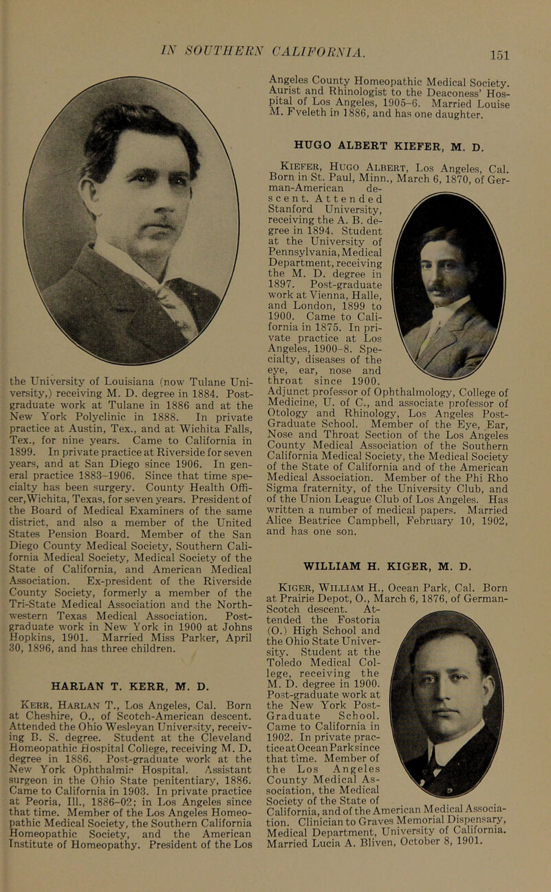 the University of Louisiana (now Tulane Uni- versity,) receiving M. D. degree in 1884. Post- graduate work at Tulane in 1886 and at the New York Polyclinic in 1888. In private practice at Austin, Tex., and at Wichita Falls, Tex., for nine years. Came to California in 1899. In private practice at Riverside for seven years, and at San Diego since 1906. In gen- eral practice 1883-1906. Since that time spe- cialty has been surgery. County Health Offi- cer, Wichita, Texas, for seven years. President of the Board of Medical Examiners of the same district, and also a member of the United States Pension Board. Member of the San Diego County Medical Society, Southern Cali- fornia Medical Society, Medical Society of the State of California, and American Medical Association. Ex-president of the Riverside County Society, formerly a member of the Tri-State Medical Association and the North- western Texas Medical Association. Post- graduate work in New York in 1900 at Johns Hopkins, 1901. Married Miss Parker, April 30, 1896, and has three children. HARLAN T. KERR, M. D. Kerr. Harlan T., Los Angeles, Cal. Born at Cheshire, O., of Scotch-American descent. Attended the Ohio WesDyan University, receiv- ing B. S. degree. Student at the Cleveland Homeopathic Hospital College, receiving M. D. degree in 1886. Post-graduate work at the New York Ophthalmic Hospital. Assistant surgeon in the Ohio State penitentiary, 1886. Came to California in 1903. In private practice at Peoria, 111., 1886-02; in Los Angeles since that time. Member of the Los Angeles Homeo- pathic Medical Society, the Southern California Homeopathic Society, and the American Institute of Homeopathy. President of the Los Angeles County Homeopathic Medical Society. Aurist and Rhinologist to the Deaconess’ Hos- pital of Los Angeles, 1905-6. Married Louise M. Fveleth in 1886, and has one daughter. HUGO ALBERT KIEFER, M. D. Kiefer, Hugo Albert, Los Angeles, Cal. Born in St. Paul, Minn., March 6, 1870, of Ger- man-American de- scent. Attended Stanford University, receiving the A. B. de- gree in 1894. Student at the University of Pennsylvania, Medical Department, receiving the M. D. degree in 1897. Post-graduate work at Vienna, Halle, and London, 1899 to 1900. Came to Cali- fornia in 1875. In pri- vate practice at Los Angeles, 1900-8. Spe- cialty, diseases of the eye, ear, nose and throat since 1900. Adjunct professor of Ophthalmology, College of Medicine, U. of C., and associate professor of Otology and Rhinology, Los Angeles Post- Graduate School. Member of the Eye, Ear, Nose and Throat Section of the Los Angeles County Medical Association of the Southern California Medical Society, the Medical Society of the State of California and of the American Medical Association. Member of the Phi Rho Sigma fraternity, of the University Club, and of the Union League Club of Los Angeles. Has written a number of medical papers. Married Alice Beatrice Campbell, February 10, 1902, and has one son. WILLIAM H. KIGER, M. D. Kiger, William H., Ocean Park, Cal. Born at Prairie Depot, O., March 6, 1876, of German- Scotch descent. At- tended the Fostoria (O.) High School and the Ohio State Univer- sity. Student at the Toledo Medical Col- lege, receiving the M. D. degree in 1900. Post-graduate work at the New York Post- Graduate School. Came to California in 1902. In private prac- tice at Ocean Park since that time. Member of the Los Angeles County Medical As- sociation, the Medical Society of the State of California, and of the American Medical Associa- tion. Clinician to Graves Memorial Dispensary, Medical Department, University of California. Married Lucia A. Bliven, October 8, 1901.