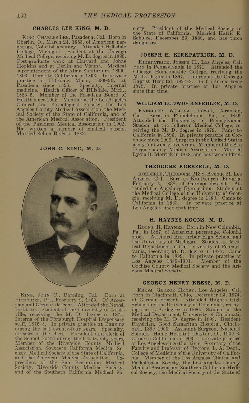 CHARLES LEE KING, M. D. King, Charles Lee, Pasadena, Cal. Born in Oberlin, 0.. March 24, 1853, of American par- entage, Colonial ancestry. Attended Hillsdale College, Michigan. Student at the Chicago Medical College, receiving M. D. degree in 1880. Post-graduate work at Harvard and Johns Hopkins and at Berlin and Vienna. Medical superintendent of the Alma Sanitarium, 1890- 1893. Came to California in 1893. In private practice at Hillsdale, Mich., 1880-90; at Pasadena since 1896. Specialty, Internal medicine. Health Officer of Hillsdale, Mich., 1883-5. Member of the Pasadena Board of Health since 1905. Member of the Los Angeles Clinical and Pathological Society, the Los Angeles County Medical Association, the Med- ical Society of the State of California, and of the American Medical Association. President of the Pasadena Medical Association in 1902. Has written a number of medical papers. Married Selina Bath in 1882. JOHN C. XING, M. D. King, John C., Banning, Cal. Born at Pittsburgh, Pa., February 9, 1853. Of Amer- ican and German descent. Attended the Newell Institute. Student of the University of Nash- ville, receiving the M. D. degree in 1874. Interne of the Pittsburgh Hospital Dispensary staff, 1875-8. In private practice at Banning during the last twenty-four years. Specialty, diseases of the chest. President and clerk of the School Board during the last twenty years. Member of the Riverside County Medical Association, Southern California Medical So- ciety, Medical Society of the State of California, and the American Medical Association. Ex- president of the San Bernardino Medical Society, Riverside County Medical Society, and of the Southern California Medical So- ciety. President of the Medical Society of the State of California. Married Hattie E. Schulze, December 29, 1880, and has three daughters. JOSEPH H. KIRKPATRICK, M. D. Kirkpatrick, Joseph H., Los Angeles, Cal. Born in Pennsylvania in 1871. Attended the Chicago Homeopathic College, receiving the M. D. degree in 1897. Interne at the Chicago Baptist Hospital, 1897-8. In California since 1875. In private practice at Los Angeles since that time. WILLIAM LUDWIG KNEEDLER, M. D. Kneedler, William Ludwig, Coronado, Cal. Born in Philadelphia, Pa., in 1856. Attended the University of Pennsylvania. Student at the Jefferson Medical College, re- ceiving the M. D. degree in 1879. Came to California in 1895. In private practice at Cor- onado since 1906. Surgeon in the United States army for twenty-five years. Member of the San Diego County Medical Association. Married Lydia B. Merrick in 1888, and has two children. THEODORE KOEBERLE, M. D. Koeberle, Theodore, 213 S. Avenue 21, Los Angeles, Cal. Born at Kaufbeuren, Bavaria, February 3, 1838, of German descent. At- tended the Augsburg Gymnasium. Student at the Medical College of the University of Geor- gia, receiving M. D. degree in 1883. Came to California in 1883. In private practice at Los Angeles since that time. H. HAYNES KOONS, M. D. Koons, H. Haynes. Born in New Columbia, Pa., in 1867, of American parentage, Colonial stock. Attended Ann Arbor High School and the University of Michigan. Student at Med- ical Department of the U niversity of Pennsyl- vania, receiving M. D. degree in 1897. Came to California in 1899. In private practice at Los Angeles 1889-1901. Member of the Cochise County Medical Society and the Ari- zona Medical Society. GEORGE HENRY KRESS, M. D. Kress, George Henry, Los Angeles, Cal. Born in Cincinnati, Ohio, December 23, 1874, of German descent. Attended Hughes High School and the U niversity of Cincinnati, receiv- ing the B. S. degree in 1896. Student at the Medical Department, University of Cincinnati, receiving the M. D. degree in 1899. Resident Physician, Good Samaritan Hospital, Cincin- nati, 1899-1900. Assistant Surgeon, National Soldiers’ Home Hospital, Dayton, O., 1900-3. Came to California in 1903. In private practice at Los Angeles since that time. Secretary of the Faculty and Professor of Hygiene, L. A. Dept., College of Medicine of the University of Califor- nia. Member of the Los Angeles Clinical and Pathological Society, the Los Angeles County Medical Association, Southern California Medi- cal Society, the Medical Society of the State of