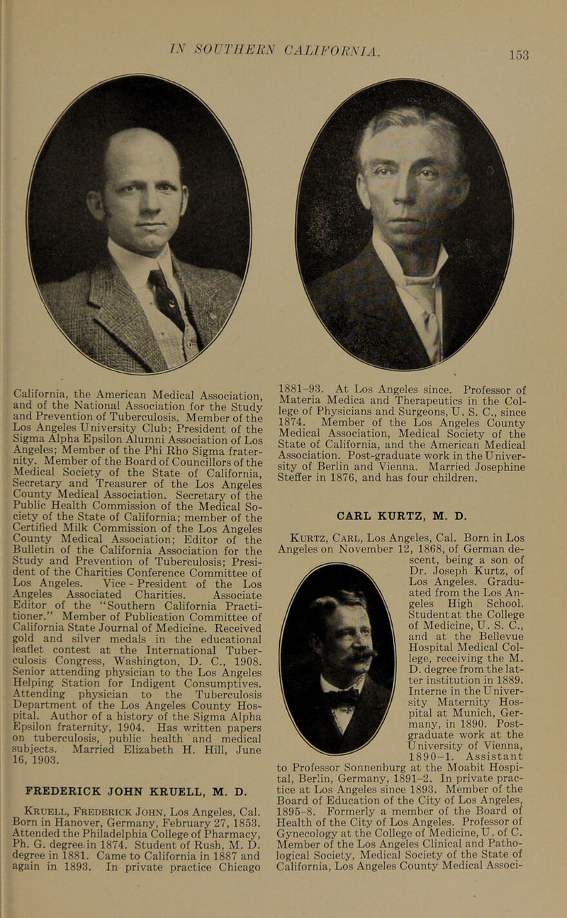 California, the American Medical Association, and of the National Association for the Study and Prevention of Tuberculosis. Member of the Los Angeles U niversity Club; President of the Sigma Alpha Epsilon Alumni Association of Los Angeles; Member of the Phi Rho Sigma frater- nity. Member of the Board of Councillors of the Medical Society of the State of California, Secretary and Treasurer of the Los Angeles County Medical Association. Secretary of the Public Health Commission of the Medical So- ciety of the State of California; member of the Certified Milk Commission of the Los Angeles County Medical Association; Editor of the Bulletin of the California Association for the Study and Prevention of Tuberculosis; Presi- dent of the Charities Conference Committee of Los Angeles. Vice - President of the Los Angeles Associated Charities. Associate Editor of the “Southern California Practi- tioner.” Member of Publication Committee of California State Journal of Medicine. Received gold and silver medals in the educational leaflet contest at the International Tuber- culosis Congress, Washington, D. C., 1908. Senior attending physician to the Los Angeles Helping Station for Indigent Consumptives. Attending physician to the Tuberculosis Department of the Los Angeles County Hos- pital. Author of a history of the Sigma Alpha Epsilon fraternity, 1904. Has written papers on tuberculosis, public health and medical subjects. Married Elizabeth H. Hill, June 16, 1903. FREDERICK JOHN KRUELL, M. D. Kruell, Frederick John, Los Angeles, Cal. Born in Hanover, Germany, February 27, 1853. Attended the Philadelphia College of Pharmacy, Ph. G. degree, in 1874. Student of Rush, M. D. degree in 1881. Came to California in 1887 and again in 1893. In private practice Chicago 1881-93. At Los Angeles since. Professor of Materia Medica and Therapeutics in the Col- lege of Physicians and Surgeons, U. S. C., since 1874. Member of the Los Angeles County Medical Association, Medical Society of the State of California, and the American Medical Association. Post-graduate work in the Univer- sity of Berlin and Vienna. Married Josephine Steffer in 1876, and has four children. CARL KURTZ, M. D. Kurtz, Carl, Los Angeles, Cal. Born in Los Angeles on November 12, 1868, of German de- scent, being a son of Dr. Joseph Kurtz, of Los Angeles. Gradu- ated from the Los An- geles High School. Student at the College of Medicine, U. S. C., and at the Bellevue Hospital Medical Col- lege, receiving the M. D. degree from the lat- ter institution in 1889. Interne in the Univer- sity Maternity Hos- pital at Munich, Ger- many, in 1890. Post- graduate work at the University of Vienna, 1890-1. Assistant to Professor Sonnenburg at the Moabit Hospi- tal, Berlin, Germany, 1891-2. In private prac- tice at Los Angeles since 1893. Member of the Board of Education of the City of Los Angeles, 1895-8. Formerly a member of the Board of Health of the City of Los Angeles. Professor of Gynecology at the College of Medicine, U. of C. Member of the Los Angeles Clinical and Patho- logical Society, Medical Society of the State of California, Los Angeles County Medical Associ-