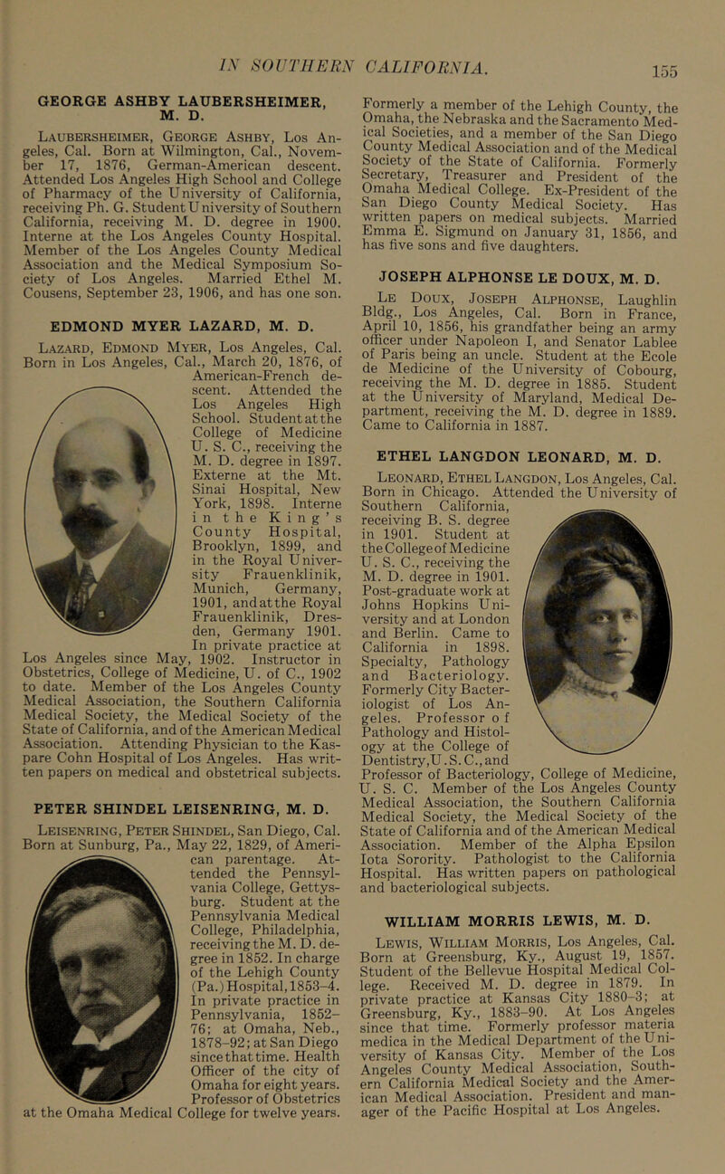 GEORGE ASHBY LAUBERSHEIMER, M. D. Laubersheimer, George Ashby, Los An- geles, Cal. Born at Wilmington, Cal., Novem- ber 17, 1876, German-American descent. Attended Los Angeles High School and College of Pharmacy of the University of California, receiving Ph. G. Student University of Southern California, receiving M. D. degree in 1900. Interne at the Los Angeles County Hospital. Member of the Los Angeles County Medical Association and the Medical Symposium So- ciety of Los Angeles. Married Ethel M. Cousens, September 23, 1906, and has one son. EDMOND MYER LAZARD, M. D. Lazard, Edmond Myer, Los Angeles, Cal. Born in Los Angeles, Cal., March 20, 1876, of American-French de- scent. Attended the Los Angeles High School. Student at the College of Medicine U. S. C., receiving the M. D. degree in 1897. Externe at the Mt. Sinai Hospital, New York, 1898. Interne in the King’s County Hospital, Brooklyn, 1899, and in the Royal Univer- sity Frauenklinik, Munich, Germany, 1901, andatthe Royal Frauenklinik, Dres- den, Germany 1901. In private practice at Los Angeles since May, 1902. Instructor in Obstetrics, College of Medicine, U. of C., 1902 to date. Member of the Los Angeles County Medical Association, the Southern California Medical Society, the Medical Society of the State of California, and of the American Medical Association. Attending Physician to the Kas- pare Cohn Hospital of Los Angeles. Has writ- ten papers on medical and obstetrical subjects. PETER SHINDEL LEISENRING, M. D. Leisenring, Peter Shindel, San Diego, Cal. Born at Sunburg, Pa., May 22, 1829, of Ameri- can parentage. At- tended the Pennsyl- vania College, Gettys- burg. Student at the Pennsylvania Medical College, Philadelphia, receiving the M. D. de- gree in 1852. In charge of the Lehigh County (Pa.) Hospital, 1853-4. In private practice in Pennsylvania, 1852- 76; at Omaha, Neb., 1878-92; at San Diego since that time. Health Officer of the city of Omaha for eight years. Professor of Obstetrics at the Omaha Medical College for twelve years. Formerly a member of the Lehigh County, the Omaha, the Nebraska and the Sacramento Med- ical Societies, and a member of the San Diego County Medical Association and of the Medical Society of the State of California. Formerly Secretary, Treasurer and President of the Omaha Medical College. Ex-President of the San Diego County Medical Society. Has written papers on medical subjects. Married Emma E. Sigmund on January 31, 1856, and has five sons and five daughters. JOSEPH ALPHONSE LE DOUX, M. D. Le Doux, Joseph Alphonse, Laughlin Bldg., Los Angeles, Cal. Born in France, April 10, 1856, his grandfather being an army officer under Napoleon I, and Senator Lablee of Paris being an uncle. Student at the Ecole de Medicine of the University of Cobourg, receiving the M. D. degree in 1885. Student at the University of Maryland, Medical De- partment, receiving the M. D. degree in 1889. Came to California in 1887. ETHEL LANGDON LEONARD, M. D. Leonard, Ethel Langdon, Los Angeles, Cal. Born in Chicago. Attended the University of Southern California, receiving B. S. degree in 1901. Student at the College of Medicine U. S. C., receiving the M. D. degree in 1901. Post-graduate work at Johns Hopkins Uni- versity and at London and Berlin. Came to California in 1898. Specialty, Pathology and Bacteriology. Formerly City Bacter- iologist of Los An- geles. Professor o f Pathology and Histol- ogy at the College of Dentistry,U. S. C., and Professor of Bacteriology, College of Medicine, U. S. C. Member of the Los Angeles County Medical Association, the Southern California Medical Society, the Medical Society of the State of California and of the American Medical Association. Member of the Alpha Epsilon Iota Sorority. Pathologist to the California Hospital. Has written papers on pathological and bacteriological subjects. WILLIAM MORRIS LEWIS, M. D. Lewis, William Morris, Los Angeles, Cal. Born at Greensburg, Ky., August 19, 1857. Student of the Bellevue Hospital Medical Col- lege. Received M. D. degree in 1879. In private practice at Kansas City 1880-3; at Greensburg, Ky., 1883-90. At Los Angeles since that time. Formerly professor materia medica in the Medical Department of the Uni- versity of Kansas City. Member of the Los Angeles County Medical Association, South- ern California Medical Society and the Amer- ican Medical Association. President and man- ager of the Pacific Hospital at Los Angeles.