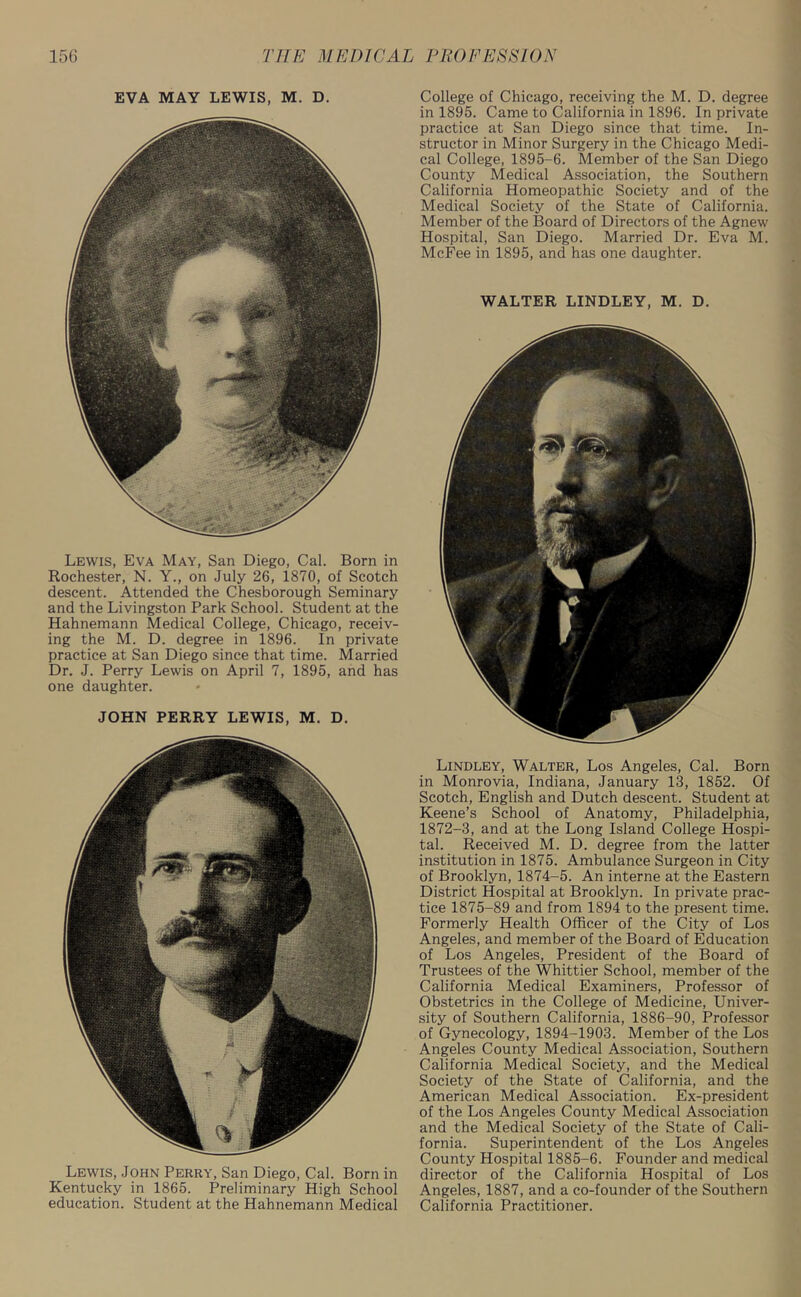 EVA MAY LEWIS, M. D. Lewis, Eva May, San Diego, Cal. Born in Rochester, N. Y., on July 26, 1870, of Scotch descent. Attended the Chesborough Seminary and the Livingston Park School. Student at the Hahnemann Medical College, Chicago, receiv- ing the M. D. degree in 1896. In private practice at San Diego since that time. Married Dr. J. Perry Lewis on April 7, 1895, and has one daughter. JOHN PERRY LEWIS, M. D. Lewis, John Perry, San Diego, Cal. Born in Kentucky in 1865. Preliminary High School education. Student at the Hahnemann Medical College of Chicago, receiving the M. D. degree in 1895. Came to California in 1896. In private practice at San Diego since that time. In- structor in Minor Surgery in the Chicago Medi- cal College, 1895-6. Member of the San Diego County Medical Association, the Southern California Homeopathic Society and of the Medical Society of the State of California. Member of the Board of Directors of the Agnew Hospital, San Diego. Married Dr. Eva M. McFee in 1895, and has one daughter. WALTER LINDLEY, M. D. Lindley, Walter, Los Angeles, Cal. Born in Monrovia, Indiana, January 13, 1852. Of Scotch, English and Dutch descent. Student at Keene’s School of Anatomy, Philadelphia, 1872-3, and at the Long Island College Hospi- tal. Received M. D. degree from the latter institution in 1875. Ambulance Surgeon in City of Brooklyn, 1874-5. An interne at the Eastern District Hospital at Brooklyn. In private prac- tice 1875-89 and from 1894 to the present time. Formerly Health Officer of the City of Los Angeles, and member of the Board of Education of Los Angeles, President of the Board of Trustees of the Whittier School, member of the California Medical Examiners, Professor of Obstetrics in the College of Medicine, Univer- sity of Southern California, 1886-90, Professor of Gynecology, 1894-1903. Member of the Los Angeles County Medical Association, Southern California Medical Society, and the Medical Society of the State of California, and the American Medical Association. Ex-president of the Los Angeles County Medical Association and the Medical Society of the State of Cali- fornia. Superintendent of the Los Angeles County Hospital 1885-6. Founder and medical director of the California Hospital of Los Angeles, 1887, and a co-founder of the Southern California Practitioner.
