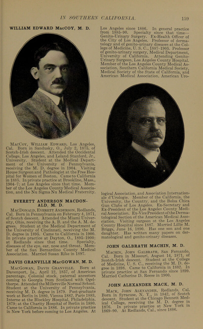 WILLIAM EDWARD MacCOY, M. D. MacCoy, William Edward, Los Angeles, Cal. Born in Sandusky, 0., July 2, 1875, of Scotch-Irish descent. Attended the Occidental College, Los Angeles, and Leland Stanford, Jr., University. Student at the Medical Depart- ment of the University of Pennsylvania, receiving the M. D. degree in 1904. Visiting House Surgeon and Pathologist at the Free Hos- pital for Women of Boston. Came to California in 1885. In private practice at Brookline, Mass., 1904-7; at Los Angeles since that time. Mem- ber of the Los Angeles County Medical Associa- tion, and the Nu Sigma Nu Medical Fraternity. EVERETT ANDERSON MACDON- ALD, M. D. MacDonald, Everett Anderson, Redlands, Cal. Born in Pennsylvania on February 4, 1871, of Scotch descent. Attended the Miami Univer- sity, Ohio, receiving the A. B. and the A. M. de- grees. Student at the Medical Department of the University of Cincinnati, receiving the M. D. degree in 1895. Came to California in 1900. In private practice at Dayton, O., 1895-1900; at Redlands since that time. Specialty, diseases of the eye, ear, nose and throat. Mem- ber of the San Bernardino County Medical Association. Married Susan Rike in 1897. DAVIS GRANVILLE MacGOWAN, M. D. MacGowan, Davis Granville. Born at Davenport, la., April 12, 1857, of American parentage, Colonial stock, paternal ancestors coming to Georgia from Scotland with Ogel- thorpe. Attended the Millersville Normal School. Student at the University of Pennsylvania, receiving M. D. degree in 1879. Post-graduate work at Berlin in 1880, Vienna 1882, Paris 1883, Interne at the Blockley Hospital, Philadelphia. 1879; at the Charity Hospital of Berlin in 1880. Came to California in 1886. In private practice in New York before coming to Los Angeles. At Los Angeles since 1886. In general practice from 1885-90. Specialty since that time— Genito-Urinary Surgery. Ex-Health Officer of the City of Los Angeles. Professor of derma- tology and of genito-urinary diseases at the Col- lege of Medicine, U. S. C., 1887-1905. Professor of genito-urinary surgery, Medical Department, University of California. Attending Genito- urinary Surgeon, Los Angeles County Hospital. Member of the Los Angeles County Medical As- sociation, Southern California Medical Society, Medical Society of the State of California, and American Medical Association, American Uro- logical Association, and Association Internation- ale d’Urologie. Member of the California, the University, the Country, and the Bolsa Chica Gun Clubs of Los Angeles. Ex-Secretary and Ex-President of the Los Angeles County Medi- cal Association. Ex-Vice President of the Derma- tological Section of the American Medical Asso- ciation. Visiting surgeon at the Los Angeles County Hospital since 1887. Married Lillie M. Briggs, June 16, 1890. Has one son and one daughter. Has written many papers on der- matological and genito-urinary diseases. JOHN GALBRATH MACHIN, M. D. Machin, John Galbrath, San Fernando, Cal. Born in Missouri, August 14, 1871, of Scotch-Irish descent. Student at the College of Medicine, U. S. C., receiving the M. D. de- gree in 1898. Came to California in 1882. In private practice at San Fernando since 1899. Married Catherine D. Reese in 1900. JOHN ALEXANDER MACK, M. D. Mack, John Alexander, Redlands, Cal. Born in Syracuse, N. Y., in 1842, of Scotch descent. Student at the Chicago Bennett Med- ical College, receiving the M. D. degree in 1876. In private practice at New York m 1869-90. At Redlands, Cal., since 1886.