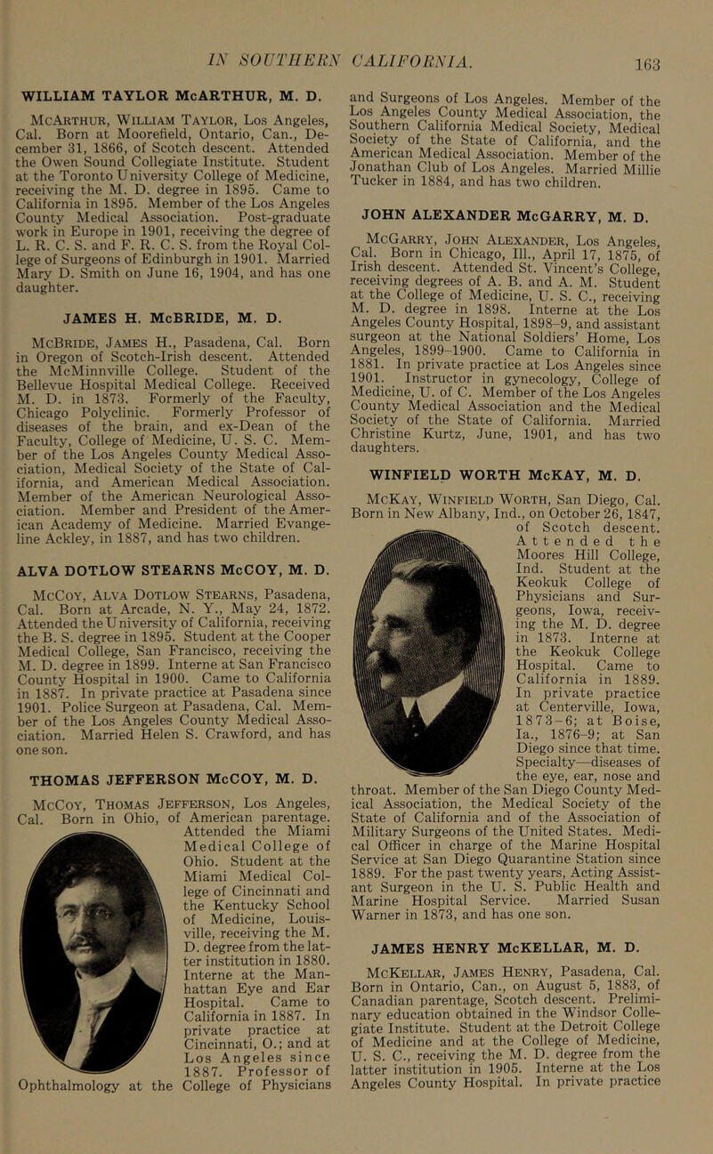 WILLIAM TAYLOR McARTHUR, M. D. McArthur, William Taylor, Los Angeles, Cal. Born at Moorefield, Ontario, Can., De- cember 31, 1866, of Scotch descent. Attended the Owen Sound Collegiate Institute. Student at the Toronto University College of Medicine, receiving the M. D. degree in 1895. Came to California in 1895. Member of the Los Angeles County Medical Association. Post-graduate work in Europe in 1901, receiving the degree of L. R. C. S. and F. R. C. S. from the Royal Col- lege of Surgeons of Edinburgh in 1901. Married Mary D. Smith on June 16, 1904, and has one daughter. JAMES H. McBRIDE, M. D. McBride, James H., Pasadena, Cal. Born in Oregon of Scotch-Irish descent. Attended the McMinnville College. Student of the Bellevue Hospital Medical College. Received M. D. in 1873. Formerly of the Faculty, Chicago Polyclinic. Formerly Professor of diseases of the brain, and ex-Dean of the Faculty, College of Medicine, U. S. C. Mem- ber of the Los Angeles County Medical Asso- ciation, Medical Society of the State of Cal- ifornia, and American Medical Association. Member of the American Neurological Asso- ciation. Member and President of the Amer- ican Academy of Medicine. Married Evange- line Ackley, in 1887, and has two children. ALVA DOTLOW STEARNS McCOY, M. D. McCoy, Alva Dotlow Stearns, Pasadena, Cal. Born at Arcade, N. Y., May 24, 1872. Attended the University of California, receiving the B. S. degree in 1895. Student at the Cooper Medical College, San Francisco, receiving the M. D. degree in 1899. Interne at San Francisco County Hospital in 1900. Came to California in 1887. In private practice at Pasadena since 1901. Police Surgeon at Pasadena, Cal. Mem- ber of the Los Angeles County Medical Asso- ciation. Married Helen S. Crawford, and has one son. THOMAS JEFFERSON McCOY, M. D. McCoy, Thomas Jefferson, Los Angeles, Cal. Born in Ohio, of American parentage. Attended the Miami Medical College of Ohio. Student at the Miami Medical Col- lege of Cincinnati and the Kentucky School of Medicine, Louis- ville, receiving the M. D. degree from the lat- ter institution in 1880. Interne at the Man- hattan Eye and Ear Hospital. Came to California in 1887. In private practice at Cincinnati, O.; and at Los Angeles since 1887. Professor of Ophthalmology at the College of Physicians and Surgeons of Los Angeles. Member of the Los Angeles County Medical Association, the Southern California Medical Society, Medical Society of the State of California, and the American Medical Association. Member of the Jonathan Club of Los Angeles. Married Millie Tucker in 1884, and has two children. JOHN ALEXANDER McGARRY, M. D. McGarry, John Alexander, Los Angeles, Cal. Born in Chicago, 111., April 17, 1875, of Irish descent. Attended St. Vincent’s College, receiving degrees of A. B. and A. M. Student at the College of Medicine, U. S. C., receiving M. D. degree in 1898. Interne at the Los Angeles County Hospital, 1898-9, and assistant surgeon at the National Soldiers’ Home, Los Angeles, 1899-1900. Came to California in 1881. In private practice at Los Angeles since 1901. Instructor in gynecology, College of Medicine, U. of C. Member of the Los Angeles County Medical Association and the Medical Society of the State of California. Married Christine Kurtz, June, 1901, and has two daughters. WINFIELD WORTH McKAY, M. D. McKay, Winfield Worth, San Diego, Cal. Born in New Albany, Ind., on October 26, 1847, of Scotch descent. Attended the Moores Hill College, Ind. Student at the Keokuk College of Physicians and Sur- geons, Iowa, receiv- ing the M. D. degree in 1873. Interne at the Keokuk College Hospital. Came to California in 1889. In private practice at Centerville, Iowa, 1873-6; at Boise, la., 1876-9; at San Diego since that time. Specialty—diseases of the eye, ear, nose and throat. Member of the San Diego County Med- ical Association, the Medical Society of the State of California and of the Association of Military Surgeons of the United States. Medi- cal Officer in charge of the Marine Hospital Service at San Diego Quarantine Station since 1889. For the past twenty years, Acting Assist- ant Surgeon in the U. S. Public Health and Marine Hospital Service. Married Susan Warner in 1873, and has one son. JAMES HENRY McKELLAR, M. D. McKellar, James Henry, Pasadena, Cal. Born in Ontario, Can., on August 5, 1883, of Canadian parentage, Scotch descent. Prelimi- nary education obtained in the Windsor Colle- giate Institute. Student at the Detroit College of Medicine and at the College of Medicine, U. S. C., receiving the M. D. degree from the latter institution in 1905. Interne at the Los Angeles County Hospital. In private practice