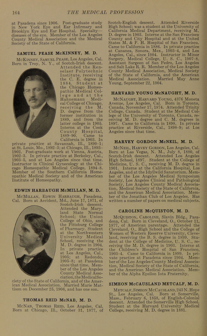 at Pasadena since 1906. Post-graduate study in New York Eye and Ear Infirmary and Brooklyn Eye and Ear Hospital. Specialty— diseases of the eye. Member of the Los Angeles County Medical Association and the Medical Society of the State of California. SAMUEL PEASE McKINNEY, M. D. McKinney, Samuel Pease, Los Angeles, Cal. Born in Troy, N. Y., of Scotch-Irish descent. Attended the Ren- selaer Polytechnic Institute, receiving the C. E. degree in 1884. Student at the Chicago Homeo- pathic Medical Col- lege and at the Hahnemann Medi- cal College of Chicago, receiving the M. D. degree from the former institution in 1889, and from the latter college in 1905. Interne, at the Cook County Hospital, 1889-90. Came to California in 1903. In private practice at Savannah, 111., 1890-1; at St. Louis, Mo., 1892-3; at Chicago, 111., 1893- 1902. Post-graduate work at Vienna, Austria, 1902- 3. In private practice at Berkeley, Cal., 1903- 5, and at Los Angeles since that time. Instructor in Clinical Gynecology at the Chi- cago Homeopathic Medical College, 1894-8. Member of the Southern California Home- opathic Medical Society and of the American Institute of Homeopathy. EDWIN HAREAUGH McMILLAN, M. D. McMillan, Edwin Harbaugh, Pasadena, Cal. Born at Accident, Md., June 17, 1871, of Scotch-Irish descent. Attended the Mary- land State Normal School; the Union College of Ohio, and the Pittsburg College of Pharmacy. Student at the Northwestern University Medical School, receiving the M. D. degree in 1904. In private practice at Los Angeles, Cal., 1905; at Redondo, 1905-8; at Pasadena since that time. Mem- ber of the Los Angeles County Medical Asso- ciation, theMedicalSo- ciety of the State of California, and of the Amer- ican Medical Association. Married Marie Mat- tison on December 25, 1906, and has one son. THOMAS REID McNAB, M. D. McNab, Thomas Reid, Los Angeles, Cal. Born at Chicago, 111., October 31, 1877, of Scotch-English descent. Attended Riverside High School; was a student at the University of California Medical Department, receiving M. D. degree in 1903. Interne at the San Francisco County and City Hospital and at the United States M. & P. H. Hospital of San Francisco. Came to California in 1886. In private practice at Cananea, Sonora, Mex., 1903-4, and Los Angeles, Cal., since 1904. Instructor in Minor Surgery, Medical College, U. S. C., 1907-8. Assistant Surgeon of San Pedro, Los Angeles and Salt Lake R. R. Member of the Los Angeles County Medical Association, Medical Society of the State of California, and the American Medical Association. Married May Anne Young, September 22, 1904. HARVARD YOUNG McNAUGHT, M. D. McNaught, Harvard Young, 4376 Moneta Avenue, Los Angeles, Cal. Born in Toronto, Canada, November 17, 1874. Attended Trinity College, Canada. Student at the Medical Col- lege of the University of Toronto, Canada, re- ceiving M. D. degree and C. M. degrees in 1897. Came to California in 1898. In private practice at Riverside, Cal., 1898-9; at Los Angeles since that time. HARVEY GORDON McNEIL, M. D. McNeil, Harvey Gordon, Los Angeles, Cal. Born at Las Vegas, N. M., July 8, 1880, of Scotch-Irish descent. Attended Los Angeles High School, 1897. Student at the College of Medicine, U. S. C., receiving M. D. degree in 1901. Interne at the California Hospital, Los Angeles, and at the Idyllwild Sanatorium. Mem- ber of the Los Angeles Medical Symposium Society, Los Angeles Clinical and Pathological Society, Los Angeles County Medical Associa- tion, Medical Society of the State of California, and the American Medical Association. Mem- ber of the Jonathan Club of Los Angeles. Has written a number of papers on medical subjects. CAROLINE McQUISTON, M. D. McQuiston, Caroline, Slavin Bldg., Pasa- dena, Cal. Born in Cleveland, O., October 11, 1877, of American parentage. Attended the Cleveland, O., High School and the College of Women of Western Reserve University, Cleve- land, receiving the B. S. degree in 1899. Stu- dent at the College of Medicine, U. S. C., re- ceiving the M. D. degree in 1903. Interne at the Children’s Hospital of San Francisco, 1903-4. Came to California in 1899. In pri- vate practice at Pasadena since 1904. Mem- ber of the Los Angeles County Medical Associa- tion, Medical Society of the State of California, and the American Medical Association. Mem- ber of the Alpha Epsilon Iota Fraternity. SIMEON McCAUSLAND METCALF, M. D. Metcalf, Simeon McCausland, 243 N. Hope St., Los Angeles, Cal. Born at Somerville, Mass., February 6, 1858, of English-Colonial descent. Attended the Somerville High School. Student at the Harvard University Medical College, receiving M. D. degree in 1881.