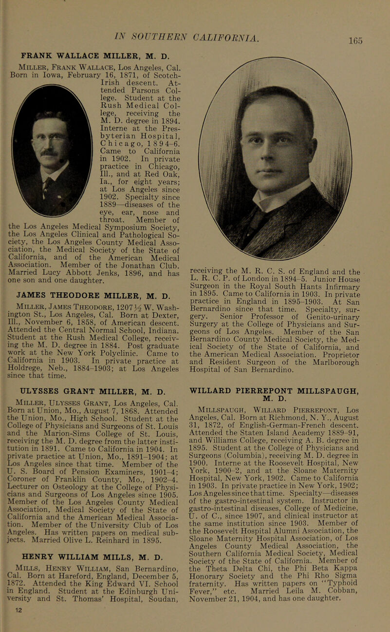 165 FRANK WALLACE MILLER, M. D. Miller, Frank Wallace, Los Angeles, Cal. Born in Iowa, February 16, 1871, of Scotch- Irish descent. At- tended Parsons Col- lege. Student at the Rush Medical Col- lege, receiving the M. D. degree in 1894. Interne at the Pres- byterian Hospital, Chicago, 189 4-6. Came to California in 1902. In private practice in Chicago, 111., and at Red Oak, la., for eight years; at Los Angeles since 1902. Specialty since 1889—diseases of the eye, ear, nose and throat. Member of the Los Angeles Medical Symposium Society, the Los Angeles Clinical and Pathological So- ciety, the Los Angeles County Medical Asso- ciation, the Medical Society of the State of California, and of the American Medical Association. Member of the Jonathan Club. Married Lucy Abbott Jenks, 1896, and has one son and one daughter. JAMES THEODORE MILLER, M. D. Miller, James Theodore, 1207y2 W. Wash- ington St., Los Angeles, Cal. Born at Dexter, 111., November 6, 1858, of American descent. Attended the Central Normal School, Indiana. Student at the Rush Medical College, receiv- ing the M. D. degree in 1884. Post graduate work at the New York Polyclinic. Came to California in 1903. In private practice at Holdrege, Neb., 1884-1903; at Los Angeles since that time. ULYSSES GRANT MILLER, M. D. Miller, Ulysses Grant, Los Angeles, Cal. Born at Union, Mo., August 7, 1868. Attended the Union, Mo., High School. Student at the College of Physicians and Surgeons of St. Louis and the Marion-Sims College of St. Louis, receiving the M. D. degree from the latter insti- tution in 1891. Came to California in 1904. In private practice at Union, Mo., 1891-1904; at Los Angeles since that time. Member of the U. S. Board of Pension Examiners, 1901-4; Coroner of Franklin County, Mo., 1902-4. Lecturer on Osteology at the College of Physi- cians and Surgeons of Los Angeles since 1905. Member of the Los Angeles County Medical Association, Medical Society of the State of California and the American Medical Associa- tion. Member of the University Club of Los Angeles. Has written papers on medical sub- jects. Married Olive L. Reinhard in 1895. HENRY WILLIAM MILLS, M. D. Mills, Henry William, San Bernardino, Cal. Born at Hareford, England, December 5, 1872. Attended the King Edward VI. School in England. Student at the Edinburgh Uni- versity and St. Thomas’ Hospital, Soudan, receiving the M. R. C. S. of England and the L. R. C. P. of London in 1894-5. Junior House Surgeon in the Royal South Hants Infirmary in 1895. Came to California in 1903. In private practice in England in 1895-1903. At San Bernardino since that time. Specialty, sur- gery. Senior Professor of Genito-urinary Surgery at the College of Physicians and Sur- geons of Los Angeles. Member of the San Bernardino County Medical Society, the Med- ical Society of the State of California, and the American Medical Association. Proprietor and Resident Surgeon of the Marlborough Hospital of San Bernardino. WILLARD PIERREPONT MILLSPAUGH, M. D. Millspaugh, Willard Pierrepont, Los Angeles, Cal. Born at Richmond, N. Y., August 31, 1872, of English-German-French descent. Attended the Staten Island Academy 1889-91, and Williams College, receiving A. B. degree in 1895. Student at the College of Physicians and Surgeons (Columbia), receiving M. D. degree in 1900. Interne at the Roosevelt Hospital, New York, 1900-2, and at the Sloane Maternity Hospital, New York, 1902. Came to California in 1903. In private practice in New York, 1902; Los Angeles since that time. Specialty—diseases of the gastro-intestinal system. Instructor in gastro-intestinal diseases, College of Medicine, U. of C., since 1907, and clinical instructor at the same institution since 1903. Member of the Roosevelt Hospital Alumni Association, the Sloane Maternity Hospital Association, of Los Angeles County Medical Association, the Southern California Medical Society, Medical Society of the State of California. Member of the Theta Delta Chi, the Phi Beta Kappa Honorary Society and the Phi Rho Sigma fraternity. Has written papers on “Typhoid Fever,” etc. Married Leila M. Cobban, November 21, 1904, and has one daughter.