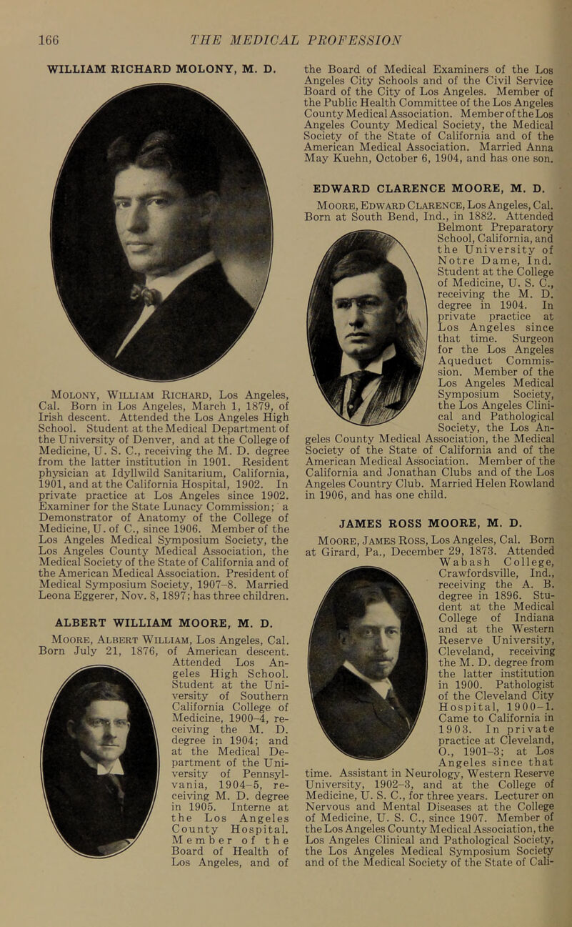 WILLIAM RICHARD MOLONY, M. D. Molony, William Richard, Los Angeles, Cal. Born in Los Angeles, March 1, 1879, of Irish descent. Attended the Los Angeles High School. Student at the Medical Department of the U niversity of Denver, and at the College of Medicine, U. S. C., receiving the M. D. degree from the latter institution in 1901. Resident physician at Idyllwild Sanitarium, California, 1901, and at the California Hospital, 1902. In private practice at Los Angeles since 1902. Examiner for the State Lunacy Commission; a Demonstrator of Anatomy of the College of Medicine, U. of C., since 1906. Member of the Los Angeles Medical Symposium Society, the Los Angeles County Medical Association, the Medical Society of the State of California and of the American Medical Association. President of Medical Symposium Society, 1907-8. Married Leona Eggerer, Nov. 8, 1897; has three children. ALBERT WILLIAM MOORE, M. D. Moore, Albert William, Los Angeles, Cal. Born July 21, 1876, of American descent. Attended Los An- geles High School. Student at the Uni- versity of Southern California College of Medicine, 1900-4, re- ceiving the M. D. degree in 1904; and at the Medical De- partment of the Uni- versity of Pennsyl- vania, 1904-5, re- ceiving M. D. degree in 1905. Interne at the Los Angeles County Hospital. Member of the Board of Health of Los Angeles, and of the Board of Medical Examiners of the Los Angeles City Schools and of the Civil Service Board of the City of Los Angeles. Member of the Public Health Committee of the Los Angeles County Medical Association. Member of the Los Angeles County Medical Society, the Medical Society of the State of California and of the American Medical Association. Married Anna May Kuehn, October 6, 1904, and has one son. EDWARD CLARENCE MOORE, M. D. Moore, Edward Clarence, Los Angeles, Cal. Born at South Bend, Ind., in 1882. Attended Belmont Preparatory School, California, and the University of Notre Dame, Ind. Student at the College of Medicine, U. S. C., receiving the M. D. degree in 1904. In private practice at Los Angeles since that time. Surgeon for the Los Angeles Aqueduct Commis- sion. Member of the Los Angeles Medical Symposium Society, the Los Angeles Clini- cal and Pathological Society, the Los An- geles County Medical Association, the Medical Society of the State of California and of the American Medical Association. Member of the California and Jonathan Clubs and of the Los Angeles Country Club. Married Helen Rowland in 1906, and has one child. JAMES ROSS MOORE, M. D. Moore, James Ross, Los Angeles, Cal. Born at Girard, Pa., December 29, 1873. Attended Wabash College, Crawfordsville, Ind., receiving the A. B. degree in 1896. Stu- dent at the Medical College of Indiana and at the Western Reserve University, Cleveland, receiving the M. D. degree from the latter institution in 1900. Pathologist of the Cleveland City Hospital, 1900-1. Came to California in 1903. In private practice at Cleveland, O., 1901-3; at Los Angeles since that time. Assistant in Neurology, Western Reserve University, 1902-3, and at the College of Medicine, U. S. C., for three years. Lecturer on Nervous and Mental Diseases at the College of Medicine, U. S. C., since 1907. Member of the Los Angeles County Medical Association, the Los Angeles Clinical and Pathological Society, the Los Angeles Medical Symposium Society and of the Medical Society of the State of Cali-
