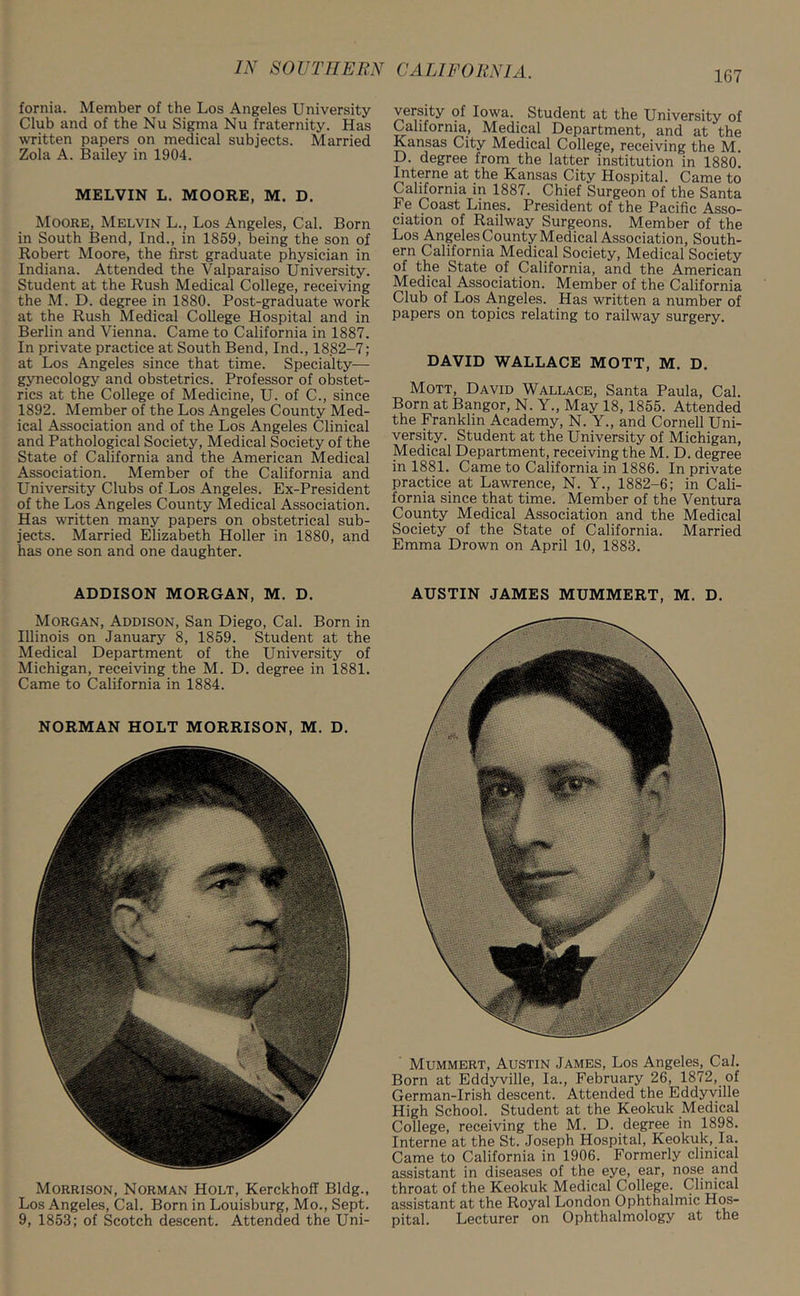 167 fornia. Member of the Los Angeles University Club and of the Nu Sigma Nu fraternity. Has written papers on medical subjects. Married Zola A. Bailey in 1904. MELVIN L. MOORE, M. D. Moore, Melvin L., Los Angeles, Cal. Born in South Bend, Ind., in 1859, being the son of Robert Moore, the first graduate physician in Indiana. Attended the Valparaiso University. Student at the Rush Medical College, receiving the M. D. degree in 1880. Post-graduate work at the Rush Medical College Hospital and in Berlin and Vienna. Came to California in 1887. In private practice at South Bend, Ind., 1882-7; at Los Angeles since that time. Specialty— gynecology and obstetrics. Professor of obstet- rics at the College of Medicine, U. of C., since 1892. Member of the Los Angeles County Med- ical Association and of the Los Angeles Clinical and Pathological Society, Medical Society of the State of California and the American Medical Association. Member of the California and University Clubs of Los Angeles. Ex-President of the Los Angeles County Medical Association. Has written many papers on obstetrical sub- jects. Married Elizabeth Holler in 1880, and has one son and one daughter. ADDISON MORGAN, M. D. Morgan, Addison, San Diego, Cal. Born in Illinois on January 8, 1859. Student at the Medical Department of the University of Michigan, receiving the M. D. degree in 1881. Came to California in 1884. NORMAN HOLT MORRISON, M. D. Morrison, Norman Holt, KerckhofT Bldg., Los Angeles, Cal. Born in Louisburg, Mo., Sept. 9, 1853; of Scotch descent. Attended the Uni- versity of Iowa. Student at the University of California, Medical Department, and at the Kansas City Medical College, receiving the M. D. degree from the latter institution in 188(h Interne at the Kansas City Hospital. Came to California in 1887. Chief Surgeon of the Santa Fe Coast Lines. President of the Pacific Asso- ciation of Railway Surgeons. Member of the Los Angeles County Medical Association, South- ern California Medical Society, Medical Society of the State of California, and the American Medical Association. Member of the California Club of Los Angeles. Has written a number of papers on topics relating to railway surgery. DAVID WALLACE MOTT, M. D. Mott, David Wallace, Santa Paula, Cal. Born at Bangor, N. Y., May 18, 1855. Attended the Franklin Academy, N. Y., and Cornell Uni- versity. Student at the University of Michigan, Medical Department, receiving the M. D. degree in 1881. Came to California in 1886. In private practice at Lawrence, N. Y., 1882-6; in Cali- fornia since that time. Member of the Ventura County Medical Association and the Medical Society of the State of California. Married Emma Drown on April 10, 1883. AUSTIN JAMES MUMMERT, M. D. ' Mummert, Austin James, Los Angeles, Cal. Born at Eddyville, la., February 26, 1872, of German-Irish descent. Attended the Eddyville High School. Student at the Keokuk Medical College, receiving the M. D. degree in 1898. Interne at the St. Joseph Hospital, Keokuk, la. Came to California in 1906. Formerly clinical assistant in diseases of the eye, ear, nose and throat of the Keokuk Medical College. Clinical assistant at the Royal London Ophthalmic Hos- pital. Lecturer on Ophthalmology at the