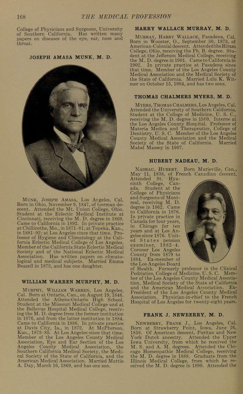 College of Physicians and Surgeons, University of Southern California. Has written many papers on diseases of the eye, ear, nose and throat. JOSEPH AMASA MUNK, M. D. Munk, Joseph Amasa, Los Angeles, Cal. Born in Ohio, November 9, 1847, of German de- scent. Attended the Mt. Union College, Ohio. Student at the Eclectic Medical Institute at Cincinnati, receiving the M. D. degree in 1869. Came to California in 1892. In private practice at Chillicothe, Mo., in 1871-81; at Topeka, Kan., in 1881-92; at Los Angeles since that time. Pro- fessor of Hygiene and Climatology at the Cali- fornia Eclectic Medical College of Los Angeles. Member of the California State Eclectic Medical Society and of the National Eclectic Medical Association. Has written papers on climato- logical and medical subjects. Married Emma Beazell in 1873, and has one daughter. WILLIAM WARREN MURPHY, M. D. Murphy, William Warren, Los Angeles, Cal. Born at Ontario, Can., on August 19, 1846. Attended the Athens-Ontario High School. Student at the Missouri Medical College and at the Bellevue Hospital Medical College, receiv- ing the M. D. degree from the former institution in 1876, and from the latter institution in 1884. Came to California in 1886. In private practice at Davis City, la., in 1872. At McPherson, Kan., 1873-85. At Los Angeles since that time. Member of the Los Angeles County Medical Association, Eye and Ear Section of the Los Angeles County Medical Association, the Southern California Medical Society, the Medi- cal Society of the State of California, and the American Medical Association. Married Mattie A. Day, March 16, 1869, and has one son. HARRY WALLACE MURRAY, M. D. Murray, Harry Wallace, Pasadena, Cal. Born in Wooster, 0., September 30, 1873, of American-Colonial descent. Attended the Hiram College, Ohio, receiving the Ph. B. degree. Stu- dent at the Jefferson Medical College, receiving the M. D. degree in 1901. Came to California in 1902. In private practice at Pasadena since that time. Member of the Los Angeles County Medical Association and the Medical Society of the State of California. Married Lulu K. Wit- mer on October 15, 1904, and has two sons. THOMAS CHALMERS MYERS, M. D. Myers, Thomas Chalmers, Los Angeles, Cal. Attended the University of Southern California. Student at the College of Medicine, U. S. C., receiving the M. D. degree in 1900. Interne at the Los Angeles County Hospital. Professor of Materia Medica and Therapeutics, College of Dentistry, U. S. C. Member of the Los Angeles County Medical Association and the Medical Society of the State of California. Married Mabel Massey in 1907. HUBERT NADEAU, M. D. Nadeau, Hubert. Born Marieville, Can., May 11, 1838, of French Canadian descent. Attended St. Hya- cinth College, Can- ada. Student at the College of Physicians and Surgeons of Mont- real, receiving M. D. degree in 1862. Came to California in 1876. In private practice in Canada for four years, in Chicago for ten years and at Los An- geles since 1876. Unit- ed States pension examiner, 1882-4. Coroner Los Angeles County from 1879 to 1884. Ex-member of the Los Angeles Board of Health. Formerly professor in the Clinical Pedriatics, College of Medicine, U. S. C. Mem- ber of the Los Angeles County Medical Associa- tion, Medical Society of the State of California and the American Medical Association. Ex- President of the Los Angeles County Medical Association. Physician-in-chief to the French Hospital of Los Angeles for twenty-eight years. FRANK J. NEWBERRY, M. D. Newberry, Frank J., Los Angeles, Cal. Born at Strawberry Point, Iowa, June 26, 1858. Of American descent, Puritan and New York Dutch ancestry. Attended the Upper Iowa University, from which he received the M. S. and A. M. degrees. Attended the Chi- cago Homeopathic Medical College, receiving the M. D. degree in 1888. Graduate from the Illinois Medical College, from which he re- ceived the M. D. degree in 1899. Attended the