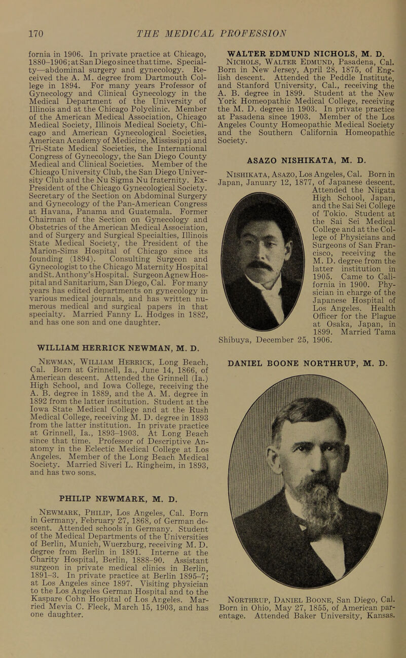 fornia in 1906. In private practice at Chicago, 1880-1906; at San Diego since that time. Special- ty—abdominal surgery and gynecology. Re- ceived the A. M. degree from Dartmouth Col- lege in 1894. For many years Professor of Gynecology and Clinical Gynecology in the Medical Department of the University of Illinois and at the Chicago Polyclinic. Member of the American Medical Association, Chicago Medical Society, Illinois Medical Society, Chi- cago and American Gynecological Societies, American Academy of Medicine, Mississippi and Tri-State Medical Societies, the International Congress of Gynecology, the San Diego County Medical and Clinical Societies. Member of the Chicago University Club, the San Diego Univer- sity Club and the Nu Sigma Nu fraternity. Ex- President of the Chicago Gynecological Society. Secretary of the Section on Abdominal Surgery and Gynecology of the Pan-American Congress at Havana, Panama and Guatemala. Former Chairman of the Section on Gynecology and Obstetrics of the American Medical Association, and of Surgery and Surgical Specialties, Illinois State Medical Society, the President of the Marion-Sims Hospital of Chicago since its founding (1894). Consulting Surgeon and Gynecologist to the Chicago Maternity Hospital andSt.Anthony’sHospital. Surgeon AgnewHos- pital and Sanitarium, San Diego, Cal. For many years has edited departments on gynecology in various medical journals, and has written nu- merous medical and surgical papers in that specialty. Married Fanny L. Hodges in 1882, and has one son and one daughter. WILLIAM HERRICK NEWMAN, M. D. Newman, William Herrick, Long Beach, Cal. Born at Grinnell, la., June 14, 1866, of American descent. Attended the Grinnell (la.) High School, and Iowa College, receiving the A. B. degree in 1889, and the A. M. degree in 1892 from the latter institution. Student at the Iowa State Medical College and at the Rush Medical College, receiving M. D. degree in 1893 from the latter institution. In private practice at Grinnell, la., 1893-1903. At Long Beach since that time. Professor of Descriptive An- atomy in the Eclectic Medical College at Los Angeles. Member of the Long Beach Medical Society. Married Siveri L. Ringheim, in 1893, and has two sons. PHILIP NEWMARK, M. D. Newmark, Philip, Los Angeles, Cal. Born in Germany, February 27, 1868, of German de- scent. Attended schools in Germany. Student of the Medical Departments of the Universities of Berlin, Munich, Wuerzburg, receiving M. D. degree from Berlin in 1891. Interne at the Charity Hospital, Berlin, 1888-90. Assistant surgeon in private medical clinics in Berlin, 1891-3. In private practice at Berlin 1895-7; at Los Angeles since 1897. Visiting physician to the Los Angeles German Hospital and to the Kaspare Cohn Hospital of Los Angeles. Mar- ried Mevia C. Fleck, March 15, 1903, and has one daughter. WALTER EDMUND NICHOLS, M. D. Nichols, Walter Edmund, Pasadena, Cal. Born in New Jersey, April 28, 1875, of Eng- lish descent. Attended the Peddle Institute, and Stanford University, Cal., receiving the A. B. degree in 1899. Student at the New York Homeopathic Medical College, receiving the M. D. degree in 1903. In private practice at Pasadena since 1903. Member of the Los Angeles County Homeopathic Medical Society and the Southern California Homeopathic Society. ASAZO NISHIKATA, M. D. Nishikata, Asazo, Los Angeles, Cal. Born in Japan, January 12, 1877, of Japanese descent. Attended the Niigata High School, Japan, and the Sai Sei College of Tokio. Student at the Sai Sei Medical College and at the Col- lege of Physicians and Surgeons of San Fran- cisco, receiving the M. D. degree from the latter institution in 1905. Came to Cali- fornia in 1900. Phy- sician in charge of the Japanese Hospital of Los Angeles. Health Officer for the Plague at Osaka, Japan, in 1899. Married Tama Shibuya, December 25, 1906. DANIEL BOONE NORTHRUP, M. D. Northrup, Daniel Boone, San Diego, Cal. Born in Ohio, May 27, 1855, of American par- entage. Attended Baker University, Kansas.
