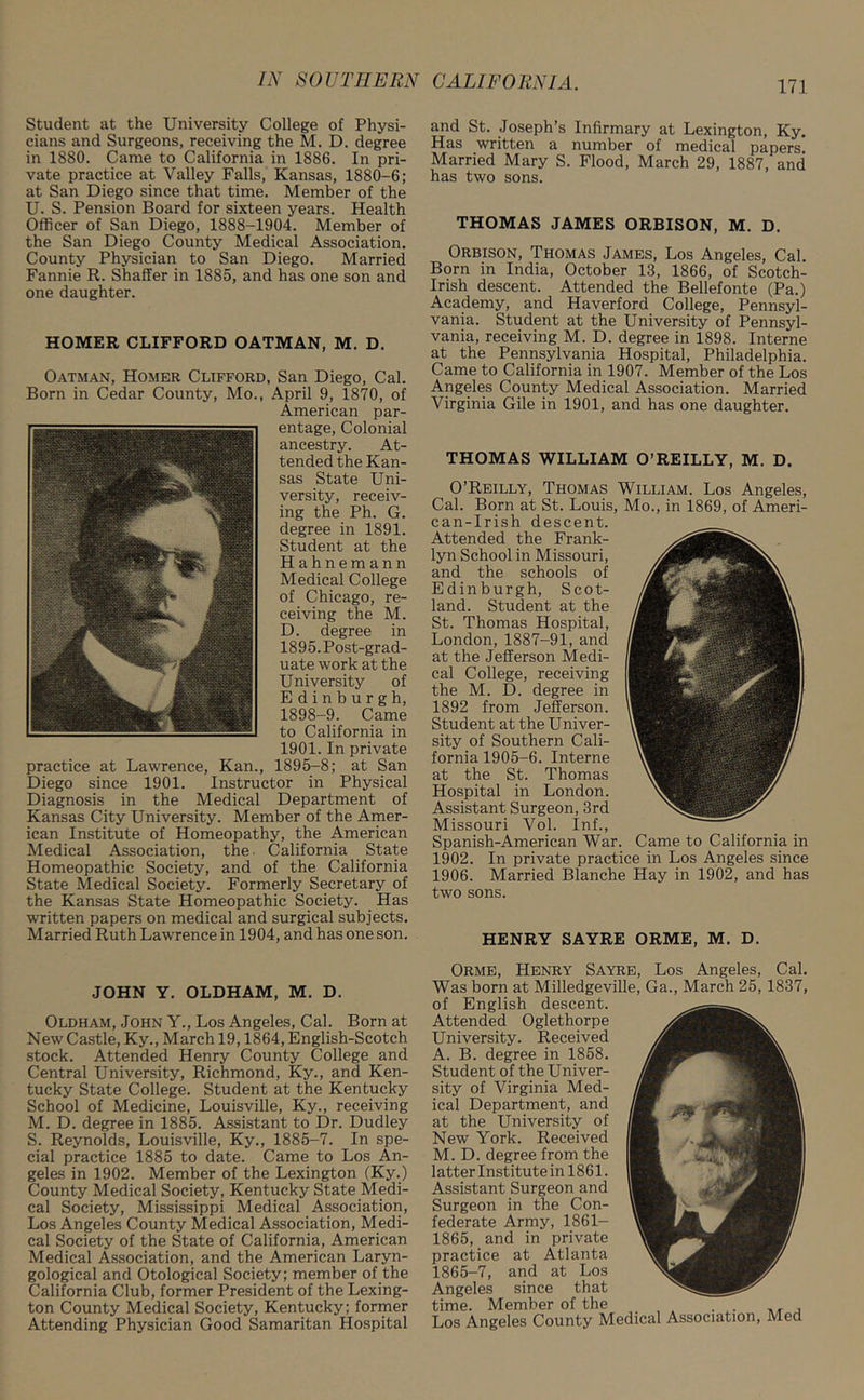 Student at the University College of Physi- cians and Surgeons, receiving the M. D. degree in 1880. Came to California in 1886. In pri- vate practice at Valley Falls, Kansas, 1880-6; at San Diego since that time. Member of the U. S. Pension Board for sixteen years. Health Officer of San Diego, 1888-1904. Member of the San Diego County Medical Association. County Physician to San Diego. Married Fannie R. Shaffer in 1885, and has one son and one daughter. HOMER CLIFFORD OATMAN, M. D. Oatman, Homer Clifford, San Diego, Cal. Born in Cedar County, Mo., April 9, 1870, of American par- entage, Colonial ancestry. At- tended the Kan- sas State Uni- versity, receiv- ing the Ph. G. degree in 1891. Student at the Hahnemann Medical College of Chicago, re- ceiving the M. D. degree in 1895. Post-grad- uate work at the University of Edinburgh, 1898-9. Came to California in 1901. In private practice at Lawrence, Kan., 1895-8; at San Diego since 1901. Instructor in Physical Diagnosis in the Medical Department of Kansas City University. Member of the Amer- ican Institute of Homeopathy, the American Medical Association, the. California State Homeopathic Society, and of the California State Medical Society. Formerly Secretary of the Kansas State Homeopathic Society. Has written papers on medical and surgical subjects. Married Ruth Lawrence in 1904, and has one son. JOHN Y. OLDHAM, M. D. Oldham, John Y., Los Angeles, Cal. Born at New Castle, Ky., March 19,1864, English-Scotch stock. Attended Henry County College and Central University, Richmond, Ky., and Ken- tucky State College. Student at the Kentucky School of Medicine, Louisville, Ky., receiving M. D. degree in 1885. Assistant to Dr. Dudley S. Reynolds, Louisville, Ky., 1885-7. In spe- cial practice 1885 to date. Came to Los An- geles in 1902. Member of the Lexington (Ky.) County Medical Society, Kentucky State Medi- cal Society, Mississippi Medical Association, Los Angeles County Medical Association, Medi- cal Society of the State of California, American Medical Association, and the American Laryn- gological and Otological Society; member of the California Club, former President of the Lexing- ton County Medical Society, Kentucky; former Attending Physician Good Samaritan Hospital and St. Joseph’s Infirmary at Lexington, Ky. Has written a number of medical papers Married Mary S. Flood, March 29, 1887, and has two sons. THOMAS JAMES ORBISON, M. D. Orbison, Thomas James, Los Angeles, Cal. Born in India, October 13, 1866, of Scotch- Irish descent. Attended the Bellefonte (Pa.) Academy, and Haverford College, Pennsyl- vania. Student at the University of Pennsyl- vania, receiving M. D. degree in 1898. Interne at the Pennsylvania Hospital, Philadelphia. Came to California in 1907. Member of the Los Angeles County Medical Association. Married Virginia Gile in 1901, and has one daughter. THOMAS WILLIAM O’REILLY, M. D. O’Reilly, Thomas William. Los Angeles, Cal. Born at St. Louis, Mo., in 1869, of Ameri- can-Irish descent. Attended the Frank- lyn School in Missouri, and the schools of Edinburgh, Scot- land. Student at the St. Thomas Hospital, London,1887-91, and at the Jefferson Medi- cal College, receiving the M. D. degree in 1892 from Jefferson. Student at the Univer- sity of Southern Cali- fornia 1905-6. Interne at the St. Thomas Hospital in London. Assistant Surgeon, 3rd Missouri Vol. Inf., Spanish-American War. Came to California in 1902. In private practice in Los Angeles since 1906. Married Blanche Hay in 1902, and has two sons. HENRY SAYRE ORME, M. D. Orme, Henry Sayre, Los Angeles, Cal. Was born at Milledgeville, Ga., March 25, 1837, of English descent. Attended Oglethorpe University. Received A. B. degree in 1858. Student of the Univer- sity of Virginia Med- ical Department, and at the University of New York. Received M. D. degree from the latter Institute in 1861. Assistant Surgeon and Surgeon in the Con- federate Army, 1861- 1865, and in private practice at Atlanta 1865-7, and at Los Angeles since that time. Member of the . . Los Angeles County Medical Association, Med