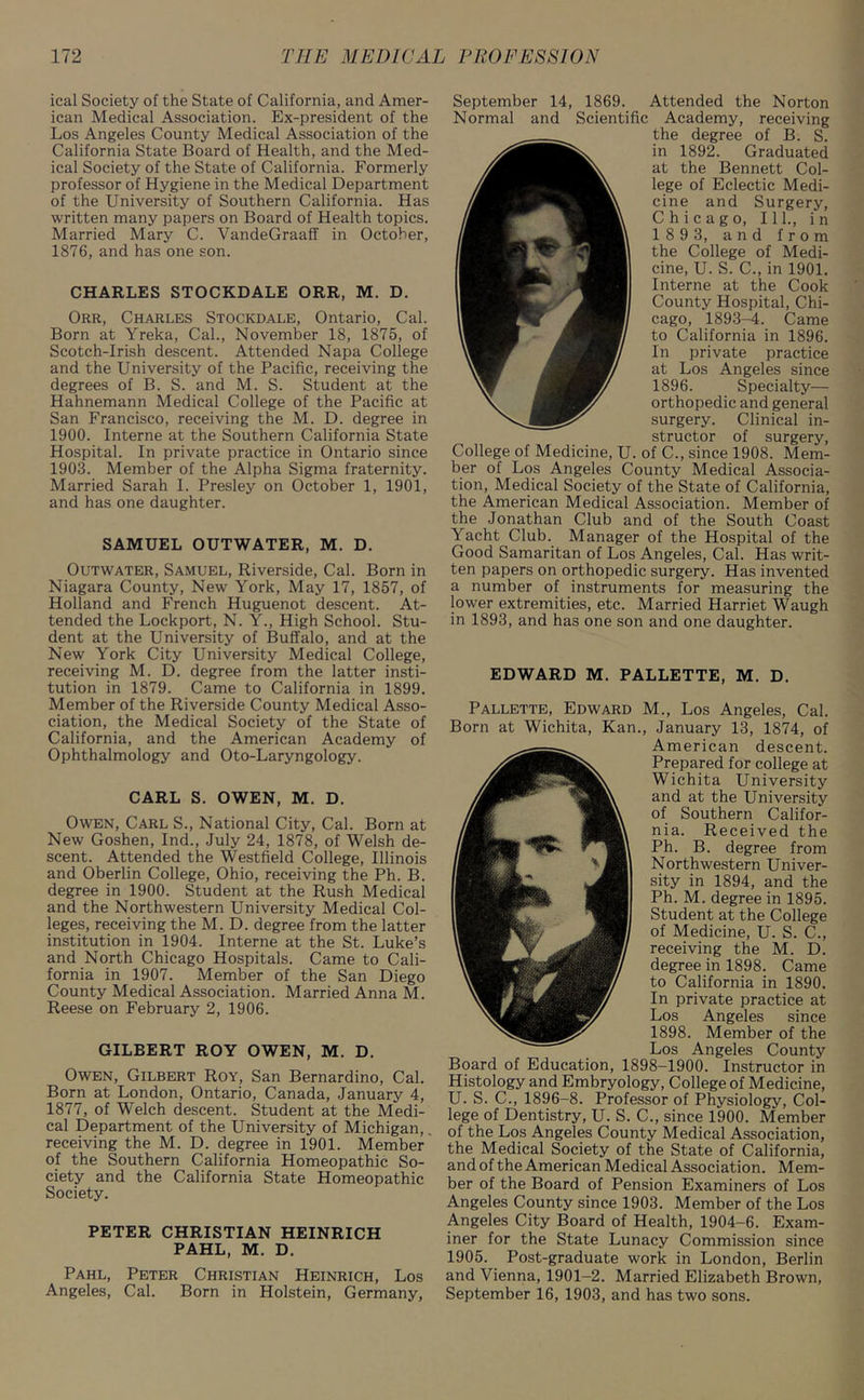 ical Society of the State of California, and Amer- ican Medical Association. Ex-president of the Los Angeles County Medical Association of the California State Board of Health, and the Med- ical Society of the State of California. Formerly professor of Hygiene in the Medical Department of the University of Southern California. Has written many papers on Board of Health topics. Married Mary C. VandeGraaff in October, 1876, and has one son. CHARLES STOCKDALE ORR, M. D. Orr, Charles Stockdale, Ontario, Cal. Born at Yreka, Cal., November 18, 1875, of Scotch-Irish descent. Attended Napa College and the University of the Pacific, receiving the degrees of B. S. and M. S. Student at the Hahnemann Medical College of the Pacific at San Francisco, receiving the M. D. degree in 1900. Interne at the Southern California State Hospital. In private practice in Ontario since 1903. Member of the Alpha Sigma fraternity. Married Sarah I. Presley on October 1, 1901, and has one daughter. SAMUEL OUTWATER, M. D. Outwater, Samuel, Riverside, Cal. Born in Niagara County, New York, May 17, 1857, of Holland and French Huguenot descent. At- tended the Lockport, N. Y., High School. Stu- dent at the University of Buffalo, and at the New York City University Medical College, receiving M. D. degree from the latter insti- tution in 1879. Came to California in 1899. Member of the Riverside County Medical Asso- ciation, the Medical Society of the State of California, and the American Academy of Ophthalmology and Oto-Laryngology. CARL S. OWEN, M. D. Owen, Carl S., National City, Cal. Born at New Goshen, Ind., July 24, 1878, of Welsh de- scent. Attended the Westfield College, Illinois and Oberlin College, Ohio, receiving the Ph. B. degree in 1900. Student at the Rush Medical and the Northwestern University Medical Col- leges, receiving the M. D. degree from the latter institution in 1904. Interne at the St. Luke’s and North Chicago Hospitals. Came to Cali- fornia in 1907. Member of the San Diego County Medical Association. Married Anna M. Reese on February 2, 1906. GILBERT ROY OWEN, M. D. Owen, Gilbert Roy, San Bernardino, Cal. Born at London, Ontario, Canada, January 4, 1877, of Welch descent. Student at the Medi- cal Department of the University of Michigan, receiving the M. D. degree in 1901. Member of the Southern California Homeopathic So- ciety and the California State Homeopathic Society. PETER CHRISTIAN HEINRICH PAHL, M. D. Pahl, Peter Christian Heinrich, Los Angeles, Cal. Born in Holstein, Germany, September 14, 1869. Attended the Norton Normal and Scientific Academy, receiving the degree of B. S. in 1892. Graduated at the Bennett Col- lege of Eclectic Medi- cine and Surgery, Chicago, 111., in 189 3, and from the College of Medi- cine, U. S. C., in 1901. Interne at the Cook County Hospital, Chi- cago, 1893-4. Came to California in 1896. In private practice at Los Angeles since 1896. Specialty— orthopedic and general surgery. Clinical in- structor of surgery, College of Medicine, U. of C., since 1908. Mem- ber of Los Angeles County Medical Associa- tion, Medical Society of the State of California, the American Medical Association. Member of the Jonathan Club and of the South Coast Yacht Club. Manager of the Hospital of the Good Samaritan of Los Angeles, Cal. Has writ- ten papers on orthopedic surgery. Has invented a number of instruments for measuring the lower extremities, etc. Married Harriet Waugh in 1893, and has one son and one daughter. EDWARD M. PALLETTE, M. D. Pallette, Edward M., Los Angeles, Cal. Born at Wichita, Kan., January 13, 1874, of American descent. Prepared for college at Wichita University and at the University of Southern Califor- nia. Received the Ph. B. degree from Northwestern Univer- sity in 1894, and the Ph. M. degree in 1895. Student at the College of Medicine, U. S. C., receiving the M. D. degree in 1898. Came to California in 1890. In private practice at Los Angeles since 1898. Member of the Los Angeles County Board of Education, 1898-1900. Instructor in Histology and Embryology, College of Medicine, U. S. C., 1896-8. Professor of Physiology, Col- lege of Dentistry, U. S. C., since 1900. Member of the Los Angeles County Medical Association, the Medical Society of the State of California, and of the American Medical Association. Mem- ber of the Board of Pension Examiners of Los Angeles County since 1903. Member of the Los Angeles City Board of Health, 1904-6. Exam- iner for the State Lunacy Commission since 1905. Post-graduate work in London, Berlin and Vienna, 1901-2. Married Elizabeth Brown, September 16, 1903, and has two sons.