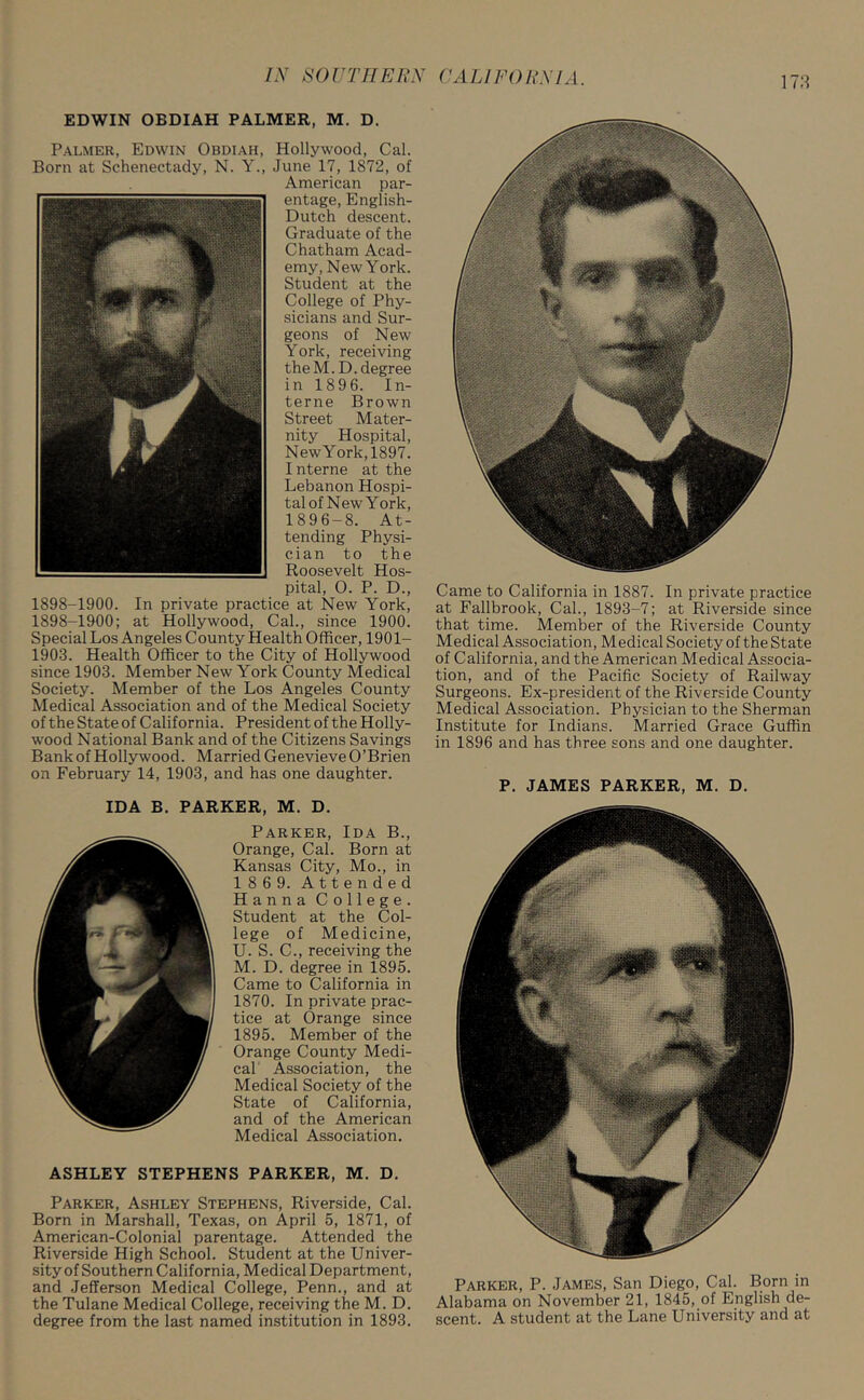 178 EDWIN OBDIAH PALMER, M. D. Palmer, Edwin Obdiah, Hollywood, Cal. Born at Schenectady, N. Y., June 17, 1872, of American par- entage, English- Dutch descent. Graduate of the Chatham Acad- emy, New York. Student at the College of Phy- sicians and Sur- geons of New York, receiving the M.D. degree in 189 6. In- terne Brown Street Mater- nity Hospital, NewYork,1897. Interne at the Lebanon Hospi- tal of New York, 1896-8. At- tending Physi- cian to the Roosevelt Hos- pital, 0. P. D., 1898-1900. In private practice at New York, 1898-1900; at Hollywood, Cal., since 1900. Special Los Angeles County Health Officer, 1901- 1903. Health Officer to the City of Hollywood since 1903. Member New York County Medical Society. Member of the Los Angeles County Medical Association and of the Medical Society of the State of California. President of the Holly- wood National Bank and of the Citizens Savings Bank of Hollywood. Married Genevieve O’Brien on February 14, 1903, and has one daughter. IDA B. PARKER, M. D. Parker, Ida B., Orange, Cal. Born at Kansas City, Mo., in 186 9. Attended Hanna College. Student at the Col- lege of Medicine, U. S. C., receiving the M. D. degree in 1895. Came to California in 1870. In private prac- tice at Orange since 1895. Member of the Orange County Medi- cal Association, the Medical Society of the State of California, and of the American Medical Association. ASHLEY STEPHENS PARKER, M. D. Parker, Ashley Stephens, Riverside, Cal. Born in Marshall, Texas, on April 5, 1871, of American-Colonial parentage. Attended the Riverside High School. Student at the Univer- sity of Southern California, Medical Department, and Jefferson Medical College, Penn., and at the Tulane Medical College, receiving the M. D. degree from the last named institution in 1893. Came to California in 1887. In private practice at Fallbrook, Cal., 1893-7; at Riverside since that time. Member of the Riverside County Medical Association, Medical Society of the State of California, and the American Medical Associa- tion, and of the Pacific Society of Railway Surgeons. Ex-president of the Riverside County Medical Association. Physician to the Sherman Institute for Indians. Married Grace Guffin in 1896 and has three sons and one daughter. P. JAMES PARKER, M. D. Parker, P. James, San Diego, Cal. Born in Alabama on November 21, 1845, of English de- scent. A student at the Lane University and at