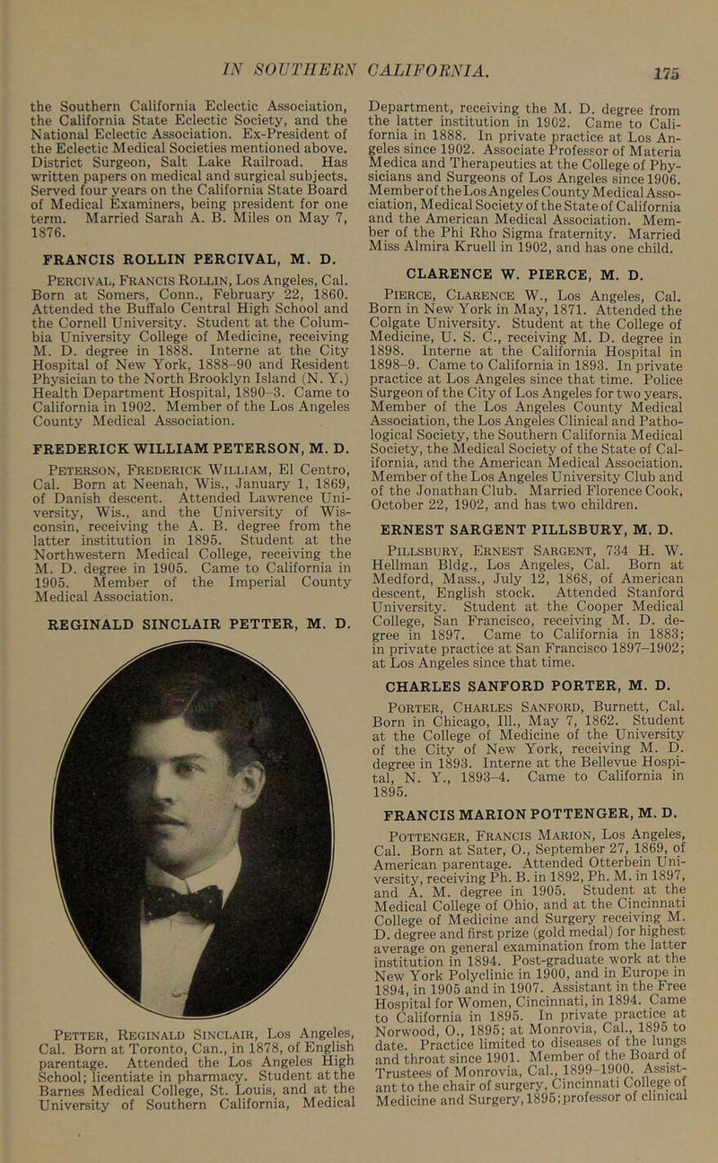 the Southern California Eclectic Association, the California State Eclectic Society, and the National Eclectic Association. Ex-President of the Eclectic Medical Societies mentioned above. District Surgeon, Salt Lake Railroad. Has written papers on medical and surgical subjects. Served four years on the California State Board of Medical Examiners, being president for one term. Married Sarah A. B. Miles on May 7, 1876. FRANCIS ROLLIN PERCIVAL, M. D. Percival, Francis Rollin, Los Angeles, Cal. Born at Somers, Conn., February 22, 1860. Attended the Buffalo Central High School and the Cornell University. Student at the Colum- bia University College of Medicine, receiving M. D. degree in 1888. Interne at the City Hospital of New York, 1888-90 and Resident Physician to the North Brooklyn Island (N. Y.) Health Department Hospital, 1890-3. Came to California in 1902. Member of the Los Angeles County Medical Association. FREDERICK WILLIAM PETERSON, M. D. Peterson, Frederick William, El Centro, Cal. Born at Neenah, Wis., January 1, 1869, of Danish descent. Attended Lawrence Uni- versity, Wis., and the University of Wis- consin, receiving the A. B. degree from the latter institution in 1895. Student at the Northwestern Medical College, receiving the M. D. degree in 1905. Came to California in 1905. Member of the Imperial County Medical Association. REGINALD SINCLAIR PETTER, M. D. Petter, Reginald Sinclair, Los Angeles, Cal. Born at Toronto, Can., in 1878, of English parentage. Attended the Los Angeles High School; licentiate in pharmacy. Student at the Barnes Medical College, St. Louis, and at the University of Southern California, Medical Department, receiving the M. D. degree from the latter institution in 1902. Came to Cali- fornia in 1888. In private practice at Los An- geles since 1902. Associate Professor of Materia Medica and Therapeutics at the College of Phy- sicians and Surgeons of Los Angeles since 1906. Member of the Los Angeles County Medical Asso- ciation, Medical Society of the State of California and the American Medical Association. Mem- ber of the Phi Rho Sigma fraternity. Married Miss Almira Kruell in 1902, and has one child. CLARENCE W. PIERCE, M. D. Pierce, Clarence W., Los Angeles, Cal. Born in New York in May, 1871. Attended the Colgate University. Student at the College of Medicine, U. S. C., receiving M. D. degree in 1898. Interne at the California Hospital in 1898-9. Came to California in 1893. In private practice at Los Angeles since that time. Police Surgeon of the City of Los Angeles for two years. Member of the Los Angeles County Medical Association, the Los Angeles Clinical and Patho- logical Society, the Southern California Medical Society, the Medical Society of the State of Cal- ifornia, and the American Medical Association. Member of the Los Angeles University Club and of the Jonathan Club. Married Florence Cook, October 22, 1902, and has two children. ERNEST SARGENT PILLSBURY, M. D. Pillsbury, Ernest Sargent, 734 H. W. Heilman Bldg., Los Angeles, Cal. Born at Medford, Mass., July 12, 1868, of American descent, English stock. Attended Stanford University. Student at the Cooper Medical College, San Francisco, receiving M. D. de- gree in 1897. Came to California in 1883; in private practice at San Francisco 1897-1902; at Los Angeles since that time. CHARLES SANFORD PORTER, M. D. Porter, Charles Sanford, Burnett, Cal. Born in Chicago, 111., May 7, 1862. Student at the College of Medicine of the University of the City of New York, receiving M. D. degree in 1893. Interne at the Bellevue Hospi- tal, N. Y., 1893-4. Came to California in 1895. FRANCIS MARION POTTENGER, M. D. Pottenger, Francis Marion, Los Angeles, Cal. Born at Sater, O., September 27, 1869, of American parentage. Attended Otterbein Uni- versity, receiving Ph. B. in 1892, Ph. M. in 1897, and A. M. degree in 1905. Student at the Medical College of Ohio, and at the Cincinnati College of Medicine and Surgery receiving M. D. degree and first prize (gold medal) for highest average on general examination from the latter institution in 1894. Post-graduate.work at the New York Polyclinic in 1900, and in Europe in 1894, in 1905 and in 1907. Assistant in the Free Hospital for Women, Cincinnati, in 1894. Came to California in 1895. In private practice at Norwood, O., 1895; at Monrovia, Cal., 1895 to date. Practice limited to diseases of the lungs and throat since 1901. Member of the Board ot Trustees of Monrovia, Cal., 1899—1900. Assist- ant to the chair of surgery, Cincinnati College ol Medicine and Surgery, 1895;professor of clinical