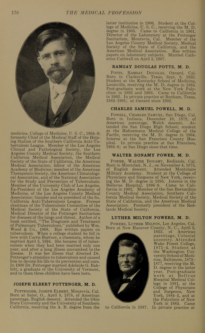 medicine, College of Medicine, U. S. C., 1904-9; formerly Chief of the Medical Staff of the Help- ing Station of the Southern California Anti-Tu- berculosis League. Member of the Los Angeles Clinical and Pathological Society, the Los Angeles County Medical Society, the Southern California Medical Association, the Medical Society of the State of California, the American Medical Association; fellow of the American Academy of Medicine; member of the American Therapeutic Society, the American Climatologi- cal Association, and of the National Association for the Study and Prevention of Tuberculosis. Member of the University Club of Los Angeles. Ex-President of the Los Angeles Academy of Medicine, of the Los Angeles County Medical Association; founder and ex-president of the So. California Anti-Tuberculosis League. Former chairman of the Tuberculosis Committee of the Medical Society of the State of California. Medical Director of the Pottenger Sanitarium for diseases of the lungs and throat. Author of a book entitled, “The Diagnosis and Treatment of Pulmonary Tuberculosis,” published by Wm. Wood & Co., 1908. Has written papers on tuberculosis. When a college student he fell in love with Carrie Burtner, a classmate, whom he married April 5, 1894. She became ill of tuber- culosis when they had been married only one year, and after a long illness succumbed to the disease. It was her illness that directed Dr. Pottenger’s attention to tuberculosis and caused him to devote his life to its prevention and cure. In 1900 Dr. Pottenger married Adelaide G. Bab- bitt, a graduate of the University of Vermont, and to them three children have been born. JOSEPH ELBERT POTTENGER, M. D. Pottenger, Joseph Elbert, Monrovia, Cal. Born at Sater, 0., April 5, 1878, of American parentage, English descent. Attended the Ohio State University and the University of Southern California, receiving the A. B. degree from the latter institution in 1906. Student at the Col- lege of Medicine, U. S. C., receiving the M. D. degree in 1905. Came to California in 1901. Director of the Laboratory at the Pottenger Sanitarium, Monrovia, Cal. Member of the Los Angeles County Medical Society, Medical Society of the State of California, and the American Medical Association. Has written papers on laboratory subjects. Married Cath- erine Caldwell on April 5, 1907. RAMSAY DOUGLAS POTTS, M. D. Potts, Ramsay Douglas, Oxnard, Cal. Born in Clarksville, Texas, Sept. 9, 1852. Student at the Kentucky School of Medicine, Louisville, receiving the M. D. degree in 1885. Post-graduate work at the New York Poly- clinic in 1892 and 1903. Came to California in 1902. In private practice at Bonham, Texas, 1885-1901; at Oxnard since 1902. CHARLES SAMUEL POWELL, M. D. Powell, Charles Samuel, San Diego, Cal. Born in Indiana, December 10, 1879, of American parentage, Welch descent. At- tended the San Diego High School; student at the Hahnemann Medical College of the Pacific, receiving the M. D. degree in 1904. Interne at the San Francisco County Hos- pital. In private practice at San Francisco, 1905-6; at San Diego since that time. WALTER BONAMY POWER, M. D. Power, Walter Bonamy, Redlands, Cal. Born in Montclair, N. J., on November 4, 1875, of English descent. Attended Montclaire Military Academy. Student at the College of Physicians and Surgeons of New York, receiv- ing the M. D. degree in 1895. Interne in the Bellevue Hospital, 1896-9. Came to Cali- fornia in 1902. Member of the San Bernardino County Medical Association, Southern Cali- fornia Medical Society, Medical Society of the State of California, and the American Medical Association. Formerly president of the Red- lands Medical Society. LUTHER MILTON POWERS, M. D. Powers, Luther Milton, Los Angeles, Cal. Born at New Hanover County, N. C., April 5, 1853, of American parentage, Colonial ancestry. Attended Wake Forest College, 1871-4. Student at the Washington Uni- versity School of Medi- cine, Baltimore, 1875- 1877, receiving the M. D. degree in the latter year. Post-graduate work at Bellvue Hospital Medical Col- lege in 1881, at the College of Physicians and Surgeons, New York, 1884-5, and at the Polyclinic of New York in 1885. Came to California in 1887. In private practice at