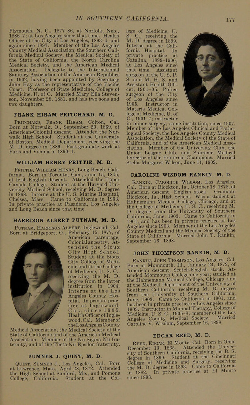 Plymouth, N. C., 1877-86, at Norfolk, Neb., 1886-7; at Los Angeles since that time. Health Officer of the City of Los Angeles, 1893-4, and again since 1897. Member of the Los Angeles County Medical Association, the Southern Cali- fornia Medical Society, the Medical Society of the State of California, the North Carolina Medical Society, and the American Medical Association. Delegate to the International Sanitary Association of the American Republics in 1902, having been appointed by Secretary John Hay as the representative of the Pacific Coast. Professor of State Medicine, College of Medicine, U. of C. Married Mary Ella Steven- son, November 28, 1881, and has two sons and two daughters. FRANK HIRAM PRITCHARD, M. D. Pritchard, Frank Hiram, Colton, Cal. Born at Norwalk, 0., September 20, 1869, of American-Colonial descent. Attended the Nor- walk High School. Student at the University of Boston, Medical Department, receiving the M. D. degree in 1889. Post-graduate work at Paris and Vienna in 1890-1. WILLIAM HENRY PRITTIE, M. D. Prittie, William Henry, Long Beach, Cali- fornia. Born in Toronto, Can., June 15, 1845, of Irish-English descent. Attended the Upper Canada College. Student at the Harvard Uni- versity Medical School, receiving M. D. degree in 1868. Interne at the U. S. Marine Hospital, Chelsea, Mass. Came to California in 1903. In private practice at Pasadena, Los Angeles and Long Beach since that time. HARRISON ALBERT PUTNAM, M. D. Putnam, Harrison Albert, Inglewood, Cal. Born at Bridgeport, O., February 15, 1877, of American parentage, Colonial ancestry. At- tended the Sioux City High School. Student at the Sioux City College of Medi- cine and at the College of Medicine, U. S. C., receiving the M. D. degree from the latter institution in 1904. Interne at the Los Angeles County Hos- pital. In private prac- tice at Inglewood, Cal., since 1 9 0 5. Health Officer of Ingle- wood, Cal. Memberof theLosAngelesCounty Medical Association, the Medical Society of the State of California and of the American Medical Association. Member of the Nu Sigma Nu fra- ternity, and of the Theta Nu Epsilon fraternity. SUMNER J. QUINT, M. D. Quint, Sumner J., Los Angeles, Cal. Born at Lawrence, Mass., April 28, 1872. Attended the High School at Sanford, Me., and Pomona College, California. Student at the Col- lege of Medicine, U. S. C., receiving the M. D. degree in 1899. Interne at the Cali- fornia Hospital. In private practice at Catalina, 1899-1900; at Los Angeles since that time. Assistant surgeon in the U. S. P. S. and M. H. S. and Assistant Health Offi- cer, 1901-05. Police surgeon of the City of Los Angeles since 1905. Instructor in Materia Medica, Col- lege of Medicine, U. of C. , 1901-7; instructor in minor surgery, same institution, since 1907. Member of the Los Angeles Clinical and Patho- logical Society, the Los Angeles County Medical Association, the Medical Society of the State of California, and of the American Medical Asso- ciation. Member of the University Club, the Union League Club, and Supreme Medical Director of the Fraternal Champions. Married Stella Margaret Wilson, June 11, 1902. CAROLINE WISDOM RANKIN, M. D. Rankin, Caroline Wisdom, Los Angeles, Cal. Born at Blockton, la., October 18, 1878, of American descent, English stock. Craduate Blockton, la., High School. Was a student at Hahnemann Medical College, Chicago, and at the College of Medicine, U. S. C., receiving M. D. degree from the University of Southern California, June, 1903. Came to California in 1901, and has been in private practice at Los Angeles since 1903. Member of the Los Angeles County Medical and the Medical Society of the State of California. Married John T. Rankin, September 16, 1898. JOHN THOMPSON RANKIN, M. D. Rankin, John Thompson, Los Angeles, Cal. Born at Monmouth, 111., January 24, 1872, of American descent, Scotch-English stock. At- tended Monmouth College one year; studied at the Hahnemann Medical College, Chicago, and at the Medical Department of the University of Southern California, receiving M. D. degree from the University of Southern California, June, 1903. Came to California in 1901, and has been in private practice in Los Angeles since 1903. Instructor in Manual Therapy, College of Medicine, U. S. C., 1905-8; member of the Los Angeles County Medical Society. Married Caroline V. Wisdom, September 16, 1898. EDGAR REED, M. D. Reed, Edgar, El Monte, Cal. Born in Ohio, December 13, 1865. Attended the Univer- sity of Southern California, receiving the B. b. degree in 1890. Student at the Cincinnati College of Medicine and Surgery, receiving the M. D. degree in 1893. Came to California in 1882. In private practice at El Monte since 1893.