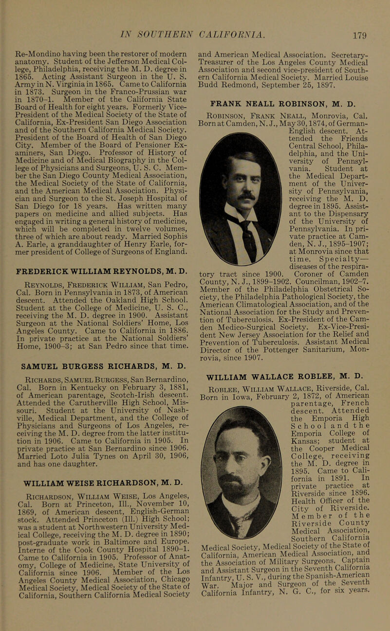 Re-Mondino having been the restorer of modern anatomy. Student of the Jefferson Medical Col- lege, Philadelphia, receiving the M. D. degree in 1865. Acting Assistant Surgeon in the U. S. Army in N. Virginia in 1865. Came to California in 1873. Surgeon in the Franco-Prussian war in 1870-1. Member of the California State Board of Health for eight years. Formerly Vice- President of the Medical Society of the State of California, Ex-President San Diego Association and of the Southern California Medical Society. President of the Board of Health of San Diego City. Member of the Board of Pensioner Ex- aminers, San Diego. Professor of History of Medicine and of Medical Biography in the Col- lege of Physicians and Surgeons, U. S. C. Mem- ber the San Diego County Medical Association, the Medical Society of the State of California, and the American Medical Association. Physi- cian and Surgeon to the St. Joseph Hospital of San Diego for 18 years. Has written many papers on medicine and allied subjects. Has engaged in writing a general history of medicine, which will be completed in twelve volumes, three of which are about ready. Married Sophis A. Earle, a granddaughter of Henry Earle, for- mer president of College of Surgeons of England. FREDERICK WILLIAM REYNOLDS, M. D. Reynolds, Frederick William, San Pedro, Cal. Born in Pennsylvania in 1873, of American descent. Attended the Oakland High School. Student at the College of Medicine, U. S. C., receiving the M. D. degree in 1900. Assistant Surgeon at the National Soldiers’ Home, Los Angeles County. Came to California in 1886. In private practice at the National Soldiers’ Home, 1900-3; at San Pedro since that time. SAMUEL BURGESS RICHARDS, M. D. Richards, Samuel Burgess, San Bernardino, Cal. Born in Kentucky on February 3, 1881, of American parentage, Scotch-Irish descent. Attended the Carutherville High School, Mis- souri. Student at the University of Nash- ville, Medical Department, and the College of Physicians and Surgeons of Los Angeles, re- ceiving the M. D. degree from the latter institu- tion in 1906. Came to California in 1905. In private practice at San Bernardino since 1906. Married Loto Julia Tynes on April 30, 1906, and has one daughter. WILLIAM WEISE RICHARDSON, M. D. Richardson, William Weise, Los Angeles, Cal. Born at Princeton, 111., November 10, 1869, of American descent, English-German stock. Attended Princeton (111.) High School; was a student at Northwestern University Med- ical College, receiving the M. D. degree in 1890; post-graduate work in Baltimore and Europe. Interne of the Cook County Hospital 1890-1. Came to California in 1905. Professor of Anat- omy, College of Medicine, State University of California since 1906. Member of the Los Angeles County Medical Association, Chicago Medical Society, Medical Society of the State of California, Southern California Medical Society and American Medical Association. Secretary- Treasurer of the Los Angeles County Medical Association and second vice-president of South- ern California Medical Society. Married Louise Budd Redmond, September 25, 1897. FRANK NEALL ROBINSON, M. D. Robinson, Frank Neall, Monrovia, Cal. Born at Camden, N. J., May 30,1874, of German- English descent. At- tended the Friends Central School, Phila- delphia, and the Uni- versity of Pennsyl- vania. Student at the Medical Depart- ment of the Univer- sity of Pennsylvania, receiving the M. D. degree in 1895. Assist- ant to the Dispensary of the University of Pennsylvania. In pri- vate practice at Cam- den, N. J., 1895-1907; at Monrovia since that time. Specialty- diseases of the respira- Coroner of Camden County, N. J., 1899-1902. Councilman, 1902-7. Member of the Philadelphia Obstetrical So- ciety, the Philadelphia Pathological Society, the American Climatological Association, and of the National Association for the Study and Preven- tion of Tuberculosis. Ex-President of the Cam- den Medico-Surgical Society. Ex-Vice-Presi- dent New Jersey Association for the Relief and Prevention of Tuberculosis. Assistant Medical Director of the Pottenger Sanitarium, Mon- rovia, since 1907. tory tract since 1900. WILLIAM WALLACE ROBLEE, M. D. Roblee, William Wallace, Riverside, Cal. Born in Iowa, February 2, 1872, of American parentage, French descent. Attended the Emporia High School and the Emporia College of Kansas; student at the Cooper Medical College, receiving the M. D. degree in 1895. Came to Cali- fornia in 1891. In private practice at Riverside since 1896. Health Officer of the City of Riverside. Member of the Riverside County Medical Association, Southern California dedical Society, Medical Society of the State of California, American Medical Association, and he Association of Military Surgeons. Captain ,nd Assistant Surgeon in the Seventh California nfantry, U. S. V., during the Spanish-Amencan Var. Major and Surgeon of the Seventh California Infantry, N. G. C., for six years.