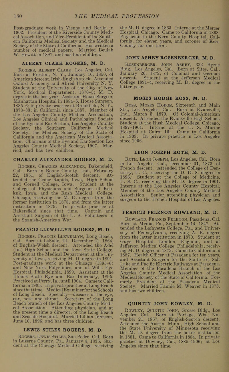 Post-graduate work in Vienna and Berlin in 1902. President of the Riverside County Medi- cal Association, and Vice-President of the South- ern California Medical Society and the Medical Society of the State of California. Has written a number of medical papers. Married Beulah W. Hewitt in 1897, and has four children. ALBERT CLARK ROGERS, M. D. Rogers, Albert Clark, Los Angeles, Cal. Born at Preston, N. Y., January 10, 1850, of American descent, Irish-English stock. Attended Oxford Academy and Alfred University N. Y. Student at the University of the City of New York, Medical Department, 1870-3; M. D. degree in the last year. Assistant House Surgeon Manhattan Hospital in 1884-5, House Surgeon, 1885-6; in private practice at Brookfield, N. Y., 1873—83; in California since 1887. Member of the Los Angeles County Medical Association, Los Angeles Clinical and Pathological Society of the Eye and Ear Section, Los Angeles County Society, the Southern California Medical Society, the Medical Society of the State of California and the American Medical Associa- tion. Chairman of the Eye and Ear Section Los Angeles County Medical Society, 1907. Mar- ried, and has two children. CHARLES ALEXANDER ROGERS, M. D. Rogers, Charles Alexander, Bakersfield, Cal. Born in Boone County, Ind., February 22, 1851, of English-Scotch descent. At- tended the Cedar Rapids, Iowa, High School and Cornell College, Iowa. Student at the College of Physicians and Surgeons of Keo- kuk, Iowa, and the Rush Medical College, Chicago, receiving the M. D. degree from the former institution in 1878, and from the latter institution in 1879. In private practice at Bakersfield since that time. Captain and Assistant Surgeon of the U. S. Volunteers in the Spanish-American War. FRANCIS LLEWELLYN ROGERS, M. D. Rogers, Francis Llewellyn, Long Beach, Cal. Born at LaSalle, 111., December 21, 1864, of English-Welsh descent. Attended the Adel (la.) High School and the Iowa State College. Student at the Medical Department at the Uni- versity of Iowa, receiving M. D. degree in 1891. Post-graduate work at the Chicago (1895-6) and New York Polyclinics, and at Wills Eye Hospital, Philadelphia, 1899. Assistant at the Illinois State Eye and Ear Infirmary, 1895. Practiced at Perry, la., until 1904. Came to Cali- fornia in 1905. In private practice at Long Beach sincethattime. MedicalExaminerfortheSchools of Long Beach. Specialty—diseases of the eye, ear, nose and throat. Secretary of the Long Beach branch of the Los Angeles County Medi- cal Association. Attending physician, and at the present time a director, of the Long Beach and Seaside Hospital. Married Lillian Johnson, June 10, 1896, and has three children. LEWIS STILES ROGERS, M. D. Rogers, Lewis Stiles, San Pedro, Cal. Born in Luzerne County, Pa., January 4, 1835. Stu- dent at the Chicago Medical College, receiving the M. D. degree in 1863. Interne at the Mercer Hospital, Chicago. Came to California in 1868. Physician to the Kern County Hospital, Cali- fornia, for eleven years, and coroner of Kern County for one term. JOHN ASHBY ROSENBERGER, M. D. Rosenberger, John Ashby, 322 Byrne Bldg., Los Angeles, Cal. Born at Sites, Cal., January 20, 1872, of Colonial and German descent. Student at the Jefferson Medical College 1891-4, receiving M. D. degree in the latter year. MOSES HODGE ROSS, M. D. Ross, Moses Hodge, Sixteenth and Main Sts., Los Angeles, Cal. Born at Evansville, Ind., March 5, 1879. Of Colonial-American descent. Attended the Evansville High School. Student at the Rush Medical College, Chicago, 1897-1901. Interne at the U. S. Marine Hospital at Cairo, 111. Came to California in 1903. In private practice in Los Angeles since 1906. LEON JOSEPH ROTH, M. D. Roth, Leon Joseph, Los Angeles, Cal. Born in Los Angeles, Cal., December 31, 1873, of French descent. Attended the College of Den- tistry, U. C., receiving the D. D. S. degree in 1896. Student at the College of Medicine, U. S. C., receiving the M. D. degree in 1901. Interne at the Los Angeles County Hospital. Member of the Los Angeles County Medical Association. Senior attending physician and surgeon to the French Hospital of Los Angeles. FRANCIS FELENON ROWLAND, M. D. Rowland, Francis Felenon, Pasadena, Cal. Born at Media, Pa., September 14, 1847. At- tended the Lafayette College, Pa., and Univer- sity of Pennsylvania, receiving A. B. degree from the latter institution in 1870. Student at Guys Hospital, London, England, and at Jefferson Medical College, Philadelphia, receiv- ing M. D. degree in 1873. Came to California in 1887. Health Officer at Pasadena for ten years, and Assistant Surgeon for the Sante Fe, Salt Lake and Pacific Electric Railways at Pasadena. Member of the Pasadena Branch of the Los Angeles County Medical Association, of the Medical Society of the State of California. For- merly President of the Pasadena Medical Society. Married Fannie M. Weaver in 1875, and has two children. QUINTIN JOHN ROWLEY, M. D. Rowley, Quintin John, Grosse Bldg., Los Angeles, Cal. Born at Portage, Wis., No- vember 21, 1857, of English-Scotch descent. Attended the Austin, Minn., High School and the State University of Minnesota, receiving the M. D. degree from the latter institution in 1881. Came to California in 1884. In private practice at Downey, Cal., 1885-1906; at Los Angeles since that time.