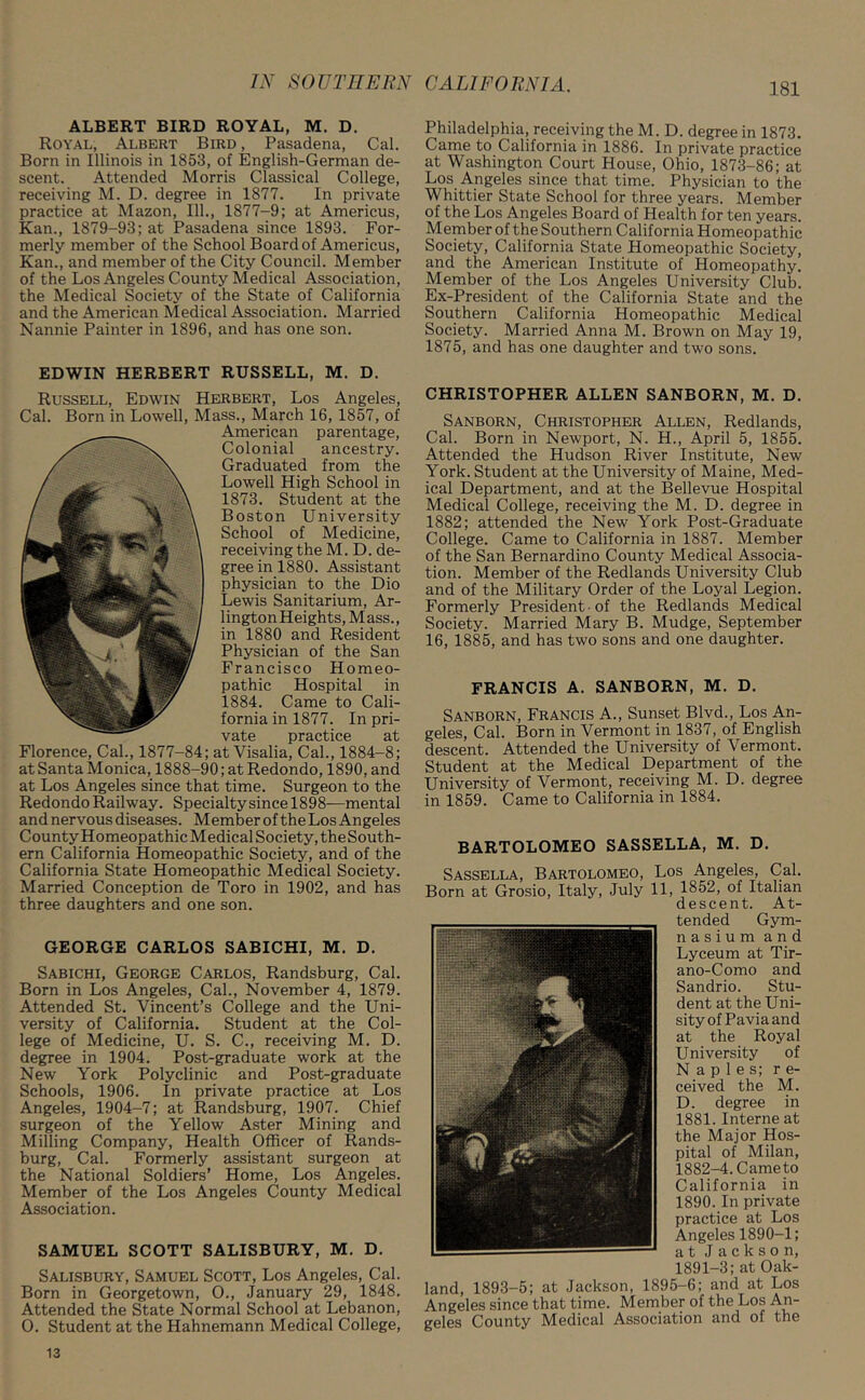 ALBERT BIRD ROYAL, M. D. Royal, Albert Bird , Pasadena, Cal. Born in Illinois in 1853, of English-German de- scent. Attended Morris Classical College, receiving M. D. degree in 1877. In private practice at Mazon, 111., 1877-9; at Americus, Kan., 1879-93; at Pasadena since 1893. For- merly member of the School Board of Americus, Kan., and member of the City Council. Member of the Los Angeles County Medical Association, the Medical Society of the State of California and the American Medical Association. Married Nannie Painter in 1896, and has one son. EDWIN HERBERT RUSSELL, M. D. Russell, Edwin Herbert, Los Angeles, Cal. Born in Lowell, Mass., March 16, 1857, of American parentage, Colonial ancestry. Graduated from the Lowell High School in 1873. Student at the Boston University School of Medicine, receiving the M. D. de- gree in 1880. Assistant physician to the Dio Lewis Sanitarium, Ar- lingtonHeights, Mass., in 1880 and Resident Physician of the San Francisco Homeo- pathic Hospital in 1884. Came to Cali- fornia in 1877. In pri- vate practice at Florence, Cal., 1877-84; at Visalia, Cal., 1884-8; at Santa Monica, 1888-90; at Redondo, 1890, and at Los Angeles since that time. Surgeon to the Redondo Railway. Specialty since 1898—mental and nervous diseases. Member of the Los Angeles County Homeopathic Medical Society, theSouth- ern California Homeopathic Society, and of the California State Homeopathic Medical Society. Married Conception de Toro in 1902, and has three daughters and one son. GEORGE CARLOS SABICHI, M. D. Sabichi, George Carlos, Randsburg, Cal. Born in Los Angeles, Cal., November 4, 1879. Attended St. Vincent’s College and the Uni- versity of California. Student at the Col- lege of Medicine, U. S. C., receiving M. D. degree in 1904. Post-graduate work at the New York Polyclinic and Post-graduate Schools, 1906. In private practice at Los Angeles, 1904-7; at Randsburg, 1907. Chief surgeon of the Yellow Aster Mining and Milling Company, Health Officer of Rands- burg, Cal. Formerly assistant surgeon at the National Soldiers’ Home, Los Angeles. Member of the Los Angeles County Medical Association. SAMUEL SCOTT SALISBURY, M. D. Salisbury, Samuel Scott, Los Angeles, Cal. Born in Georgetown, O., January 29, 1848. Attended the State Normal School at Lebanon, O. Student at the Hahnemann Medical College, Philadelphia, receiving the M. D. degree in 1873. Came to California in 1886. In private practice at Washington Court House, Ohio, 1873-86; at Los Angeles since that time. Physician to the Whittier State School for three years. Member of the Los Angeles Board of Health for ten years. Member of the Southern California Homeopathic Society, California State Homeopathic Society, and the American Institute of Homeopathy. Member of the Los Angeles University Club. Ex-President of the California State and the Southern California Homeopathic Medical Society. Married Anna M. Brown on May 19, 1875, and has one daughter and two sons. CHRISTOPHER ALLEN SANBORN, M. D. Sanborn, Christopher Allen, Redlands, Cal. Born in Newport, N. H., April 5, 1855. Attended the Hudson River Institute, New York. Student at the University of Maine, Med- ical Department, and at the Bellevue Hospital Medical College, receiving the M. D. degree in 1882; attended the New York Post-Graduate College. Came to California in 1887. Member of the San Bernardino County Medical Associa- tion. Member of the Redlands University Club and of the Military Order of the Loyal Legion. Formerly President of the Redlands Medical Society. Married Mary B. Mudge, September 16, 1885, and has two sons and one daughter. FRANCIS A. SANBORN, M. D. Sanborn, Francis A., Sunset Blvd., Los An- geles, Cal. Born in Vermont in 1837, of English descent. Attended the University of Vermont. Student at the Medical Department of the University of Vermont, receiving M. D. degree in 1859. Came to California in 1884. BARTOLOMEO SASSELLA, M. D. Sassella, Bartolomeo, Los Angeles, Cal. Born at Grosio, Italy, July 11, 1852, of Italian descent. At- tended Gym- nasium and Lyceum at Tir- ano-Como and Sandrio. Stu- dent at the Uni- sity of Pavia and at the Royal University of Naples; re- ceived the M. D. degree in 1881.Interne at the Major Hos- pital of Milan, 1882-4. Came to California in 1890. In private practice at Los Angeles 1890-1; at Jackson, 1891-3; at Oak- land, 1893-5; at Jackson, 1895-6; and at Los Angeles since that time. Member of the Los An- geles County Medical Association and of the 13