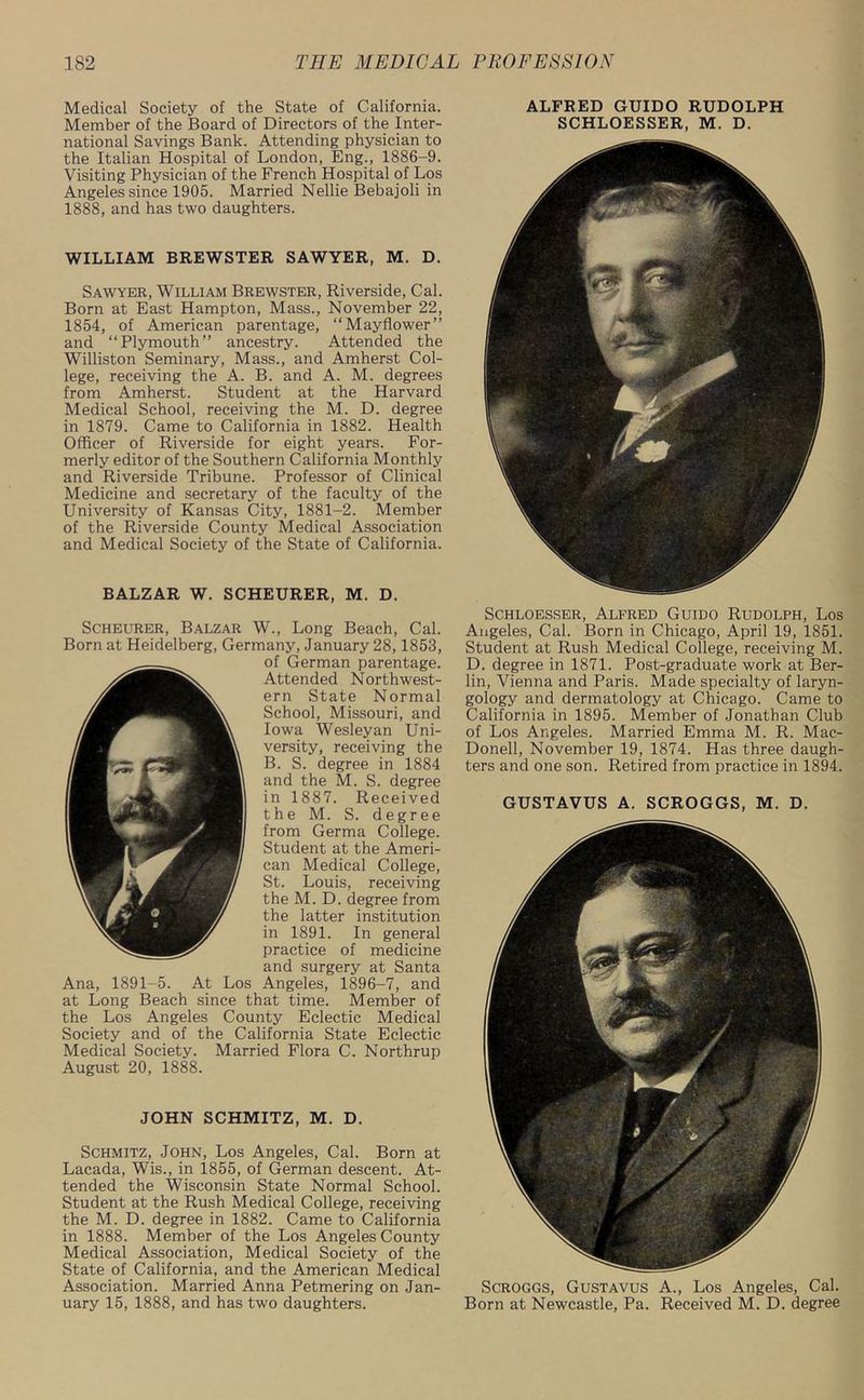Medical Society of the State of California. Member of the Board of Directors of the Inter- national Savings Bank. Attending physician to the Italian Hospital of London, Eng., 1886-9. Visiting Physician of the French Hospital of Los Angeles since 1905. Married Nellie Bebajoli in 1888, and has two daughters. WILLIAM BREWSTER SAWYER, M. D. Sawyer, William Brewster, Riverside, Cal. Born at East Hampton, Mass., November 22, 1854, of American parentage, “Mayflower” and “Plymouth” ancestry. Attended the Williston Seminary, Mass., and Amherst Col- lege, receiving the A. B. and A. M. degrees from Amherst. Student at the Harvard Medical School, receiving the M. D. degree in 1879. Came to California in 1882. Health Officer of Riverside for eight years. For- merly editor of the Southern California Monthly and Riverside Tribune. Professor of Clinical Medicine and secretary of the faculty of the University of Kansas City, 1881-2. Member of the Riverside County Medical Association and Medical Society of the State of California. BALZAR W. SCHEURER, M. D. Scheurer, Balzar W., Long Beach, Cal. Born at Heidelberg, Germany, January 28,1853, of German parentage. Attended Northwest- ern State Normal School, Missouri, and Iowa Wesleyan Uni- versity, receiving the B. S. degree in 1884 and the M. S. degree in 1887. Received the M. S. degree from Germa College. Student at the Ameri- can Medical College, St. Louis, receiving the M. D. degree from the latter institution in 1891. In general practice of medicine and surgery at Santa Ana, 1891-5. At Los Angeles, 1896-7, and at Long Beach since that time. Member of the Los Angeles County Eclectic Medical Society and of the California State Eclectic Medical Society. Married Flora C. Northrup August 20, 1888. JOHN SCHMITZ, M. D. Schmitz, John, Los Angeles, Cal. Born at Lacada, Wis., in 1855, of German descent. At- tended the Wisconsin State Normal School. Student at the Rush Medical College, receiving the M. D. degree in 1882. Came to California in 1888. Member of the Los Angeles County Medical Association, Medical Society of the State of California, and the American Medical Association. Married Anna Petmering on Jan- uary 15, 1888, and has two daughters. ALFRED GUIDO RUDOLPH SCHLOESSER, M. D. Schloesser, Alfred Guido Rudolph, Los Angeles, Cal. Born in Chicago, April 19, 1851. Student at Rush Medical College, receiving M. D. degree in 1871. Post-graduate work at Ber- lin, Vienna and Paris. Made specialty of laryn- gology and dermatology at Chicago. Came to California in 1895. Member of Jonathan Club of Los Angeles. Married Emma M. R. Mac- Donell, November 19, 1874. Has three daugh- ters and one son. Retired from practice in 1894. GUSTAVUS A. SCROGGS, M. D. Scroggs, Gustavus A., Los Angeles, Cal. Born at Newcastle, Pa. Received M. D. degree