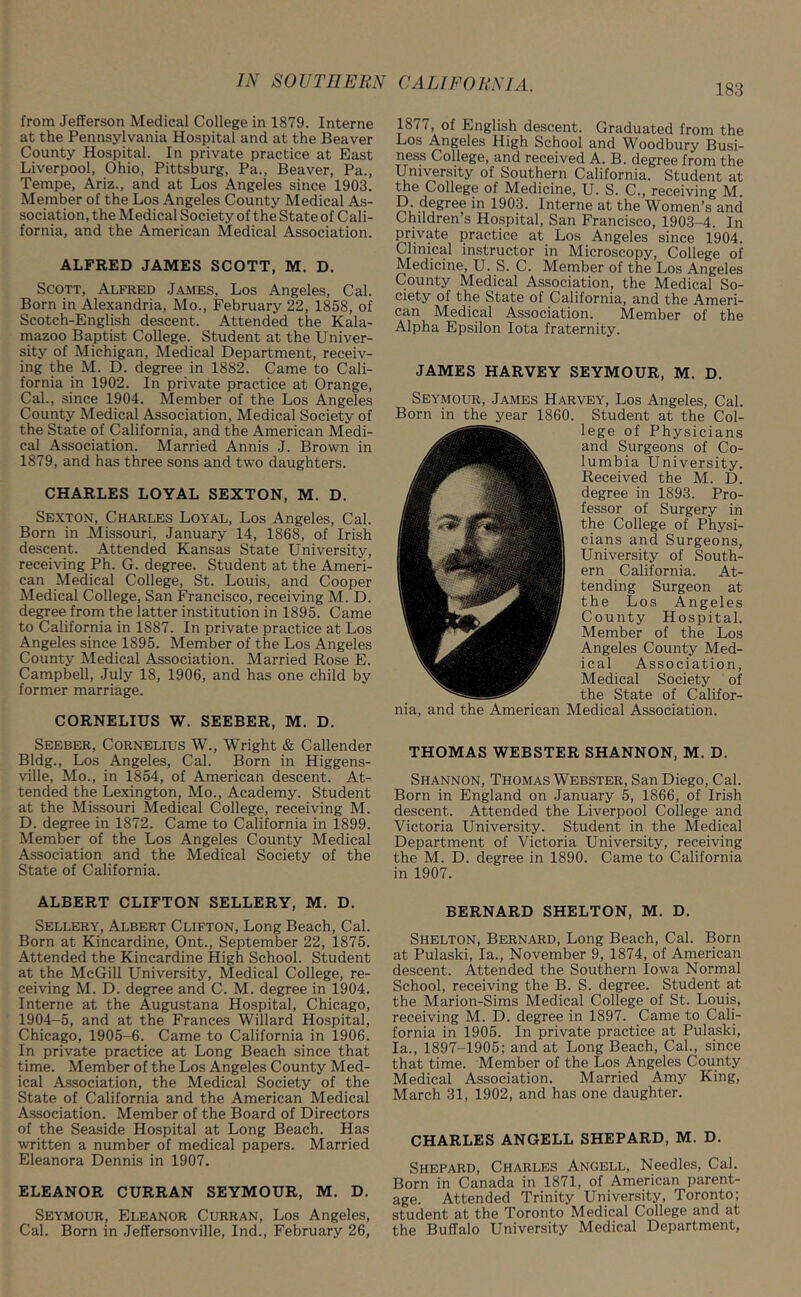 183 from Jefferson Medical College in 1879. Interne at the Pennsylvania Hospital and at the Beaver County Hospital. In private practice at East Liverpool, Ohio, Pittsburg, Pa., Beaver, Pa., Tempe, Ariz., and at Los Angeles since 1903. Member of the Los Angeles County Medical As- sociation, the Medical Society of the State of Cali- fornia, and the American Medical Association. ALFRED JAMES SCOTT, M. D. Scott, Alfred James, Los Angeles, Cal. Born in Alexandria, Mo., February 22, 1858, of Scotch-English descent. Attended the Kala- mazoo Baptist College. Student at the Univer- sity of Michigan, Medical Department, receiv- ing the M. D. degree in 1882. Came to Cali- fornia in 1902. In private practice at Orange, Cal., since 1904. Member of the Los Angeles County Medical Association, Medical Society of the State of California, and the American Medi- cal Association. Married Annis J. Brown in 1879, and has three sons and two daughters. CHARLES LOYAL SEXTON, M. D. Sexton, Charles Loyal, Los Angeles, Cal. Born in Missouri, January 14, 1868, of Irish descent. Attended Kansas State University, receiving Ph. G. degree. Student at the Ameri- can Medical College, St. Louis, and Cooper Medical College, San Francisco, receiving M. D. degree from the latter institution in 1895. Came to California in 1887. In private practice at Los Angeles since 1895. Member of the Los Angeles County Medical Association. Married Rose E. Campbell, July 18, 1906, and has one child by former marriage. CORNELIUS W. SEEBER, M. D. Seeber, Cornelius W., Wright & Callender Bldg., Los Angeles, Cal. Born in Higgens- ville, Mo., in 1854, of American descent. At- tended the Lexington, Mo., Academy. Student at the Missouri Medical College, receiving M. D. degree in 1872. Came to California in 1899. Member of the Los Angeles County Medical Association and the Medical Society of the State of California. ALBERT CLIFTON SELLERY, M. D. Sellery, Albert Clifton, Long Beach, Cal. Born at Kincardine, Ont., September 22, 1875. Attended the Kincardine High School. Student at the McGill University, Medical College, re- ceiving M. D. degree and C. M. degree in 1904. Interne at the Augustana Hospital, Chicago, 1904-5, and at the Frances Willard Hospital, Chicago, 1905-6. Came to California in 1906. In private practice at Long Beach since that time. Member of the Los Angeles County Med- ical Association, the Medical Society of the State of California and the American Medical Association. Member of the Board of Directors of the Seaside Hospital at Long Beach. Has written a number of medical papers. Married Eleanora Dennis in 1907. ELEANOR CURRAN SEYMOUR, M. D. Seymour, Eleanor Curran, Los Angeles, Cal. Born in Jeffersonville, Ind., February 26, 1877, of English descent. Graduated from the Los Angeles High School and Woodbury Busi- ness College, and received A. B. degree from the University of Southern California. Student at the College of Medicine, U. S. C., receiving M. D. degree in 1903. Interne at the Women’s and Children’s Hospital, San Francisco, 1903-4. In private practice at Los Angeles since 1904. Clinical instructor in Microscopy, College of Medicine, U. S. C. Member of the Los Angeles County Medical Association, the Medical So- ciety of the State of California, and the Ameri- can Medical Association. Member of the Alpha Epsilon Iota fraternity. JAMES HARVEY SEYMOUR, M. D. Seymour, James Harvey, Los Angeles, Cal. Born in the year 1860. Student at the Col- lege of Physicians and Surgeons of Co- lumbia University. Received the M. D. degree in 1893. Pro- fessor of Surgery in the College of Physi- cians and Surgeons, University of South- ern California. At- tending Surgeon at the Los Angeles County Hospital. Member of the Los Angeles County Med- ical Association, Medical Society of the State of Califor- nia, and the American Medical Association. THOMAS WEBSTER SHANNON, M. D. Shannon, Thomas Webster, San Diego, Cal. Born in England on January 5, 1866, of Irish descent. Attended the Liverpool College and Victoria University. Student in the Medical Department of Victoria University, receiving the M. D. degree in 1890. Came to California in 1907. BERNARD SHELTON, M. D. Shelton, Bernard, Long Beach, Cal. Born at Pulaski, la., November 9, 1874, of American descent. Attended the Southern Iowa Normal School, receiving the B. S. degree. Student at the Marion-Sims Medical College of St. Louis, receiving M. D. degree in 1897. Came to Cali- fornia in 1905. In private practice at Pulaski, la., 1897-1905; and at Long Beach, Cal., since that time. Member of the Los Angeles County Medical Association. Married Amy King, March 31, 1902, and has one daughter. CHARLES ANGELL SHEPARD, M. D. Shepard, Charles Angell, Needles, Cal. Born in Canada in 1871, of American parent- age. Attended Trinity University, Toronto; student at the Toronto Medical College and at the Buffalo University Medical Department,
