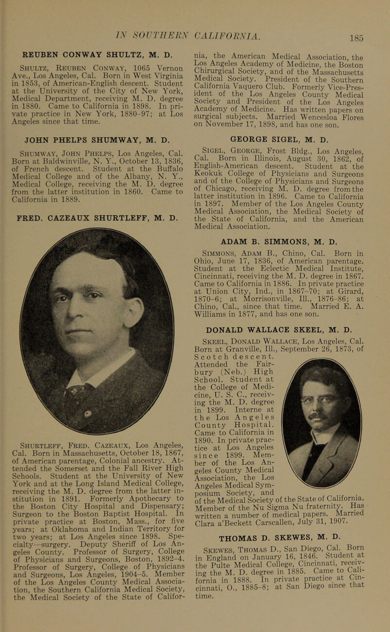 REUBEN CONWAY SHULTZ, M. D. Shultz, Reuben Conway, 1065 Vernon Ave., Los Angeles, Cal. Born in West Virginia in 1853, of American-English descent. Student at the University of the City of New York, Medical Department, receiving M. D. degree in 1880. Came to California in 1898. In pri- vate practice in New York, 1880-97; at Los Angeles since that time. nia, the American Medical Association, the Los Angeles Academy of Medicine, the Boston Chirurgical Society, and of the Massachusetts Medical Society. President of the Southern California Vaquero Club. Formerly Vice-Pres- ident of the Los Angeles County Medical Society and President of the Los Angeles Academy of Medicine. Has written papers on surgical subjects. Married Wencesloa Flores on November 17, 1898, and has one son. JOHN PHELPS SHUMWAY, M. D. Shumway, John Phelps, Los Angeles, Cal. Born at Baldwinville, N. Y., October 13, 1836, of French descent. Student at the Buffalo Medical College and of the Albany, N. Y., Medical College, receiving the M. D. degree from the latter institution in 1860. Came to California in 1889. FRED. CAZEAUX SHURTLEFF, M. D. Shurtleff, Fred. Cazeaux, Los Angeles, Cal. Born in Massachusetts, October 18, 1867, of American parentage, Colonial ancestry. At- tended the Somerset and the Fall River High Schools. Student at the University of New York and at the Long Island Medical College, receiving the M. D. degree from the latter in- stitution in 1891. Formerly Apothecary to the Boston City Hospital and Dispensary; Surgeon to the Boston Baptist Hospital. In private practice at Boston, Mass., for five years; at Oklahoma and Indian Territory for two years; at Los Angeles since 1898. Spe- cialty—surgery. Deputy Sheriff of Los An- geles County. Professor of Surgery, College of Physicians and Surgeons, Boston, 1892-4. Professor of Surgery, College of Physicians and Surgeons, Los Angeles, 1904-5. Member of the Los Angeles County Medical Associa- tion, the Southern California Medical Society, the Medical Society of the State of Califor- GEORGE SIGEL, M. D. Sigel, George, Frost Bldg., Los Angeles, Cal. Born in Illinois, August 30, 1862, of English-American descent. Student at the Keokuk College of Physicians and Surgeons and of the College of Physicians and Surgeons of Chicago, receiving M. D. degree from the latter institution in 1896. Came to California in 1897. Member of the Los Angeles County Medical Association, the Medical Society of the State of California, and the American Medical Association. ADAM B. SIMMONS, M. D. Simmons, Adam B., Chino, Cal. Born in Ohio, June 17, 1836, of American parentage. Student at the Eclectic Medical Institute, Cincinnati, receiving the M. D. degree in 1867. Came to California in 1886. In private practice at Union City, Ind., in 1867-70; at Girard, 1870-6; at Morrisonville, 111., 1876-86; at Chino, Cal., since that time. Married E. A. Williams in 1877, and has one son. DONALD WALLACE SKEEL, M. D. Skeel, Donald Wallace, Los Angeles, Cal. Born at Granville, 111., September 26, 1873, of Scotch descent. Attended the Fair- bury (Neb.) High School. Student at the College of Medi- cine, U. S. C., receiv- ing the M. D. degree in 1899. Interne at the Los Angeles County Hospital. Came to California in 1890. In private prac- tice at Los Angeles since 1899. Mem- ber of the Los An- geles County Medical Association, the Los Angeles Medical Sym- posium Society, and of the Medical Society of the State of California. Member of the Nu Sigma Nu fraternity. Has written a number of medical papers. Married Clara a’Beckett Carscallen, July 31, 1907. THOMAS D. SKEWES, M. D. Skewes, Thomas D., San Diego, Cal. Born England on January 16, 1846. Student at 3 Pulte Medical College, Cincinnati, receiv- r the M. D. degree in 1885. Came to Cali- •nia in 1888. In private practice at Cin- mati, O., 1885-8; at San Diego since that