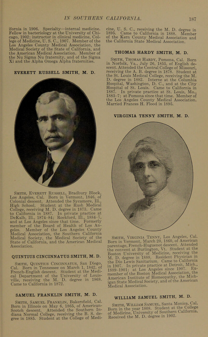 ifornia in 1906. Specialty—internal medicine. Fellow in bacteriology at the University of Chi- cago, 1902; instructor in clinical medicine, Col- lege of Medicine, U. S. C., 1907. Member of the Los Angeles County Medical Association, the Medical Society of the State of California, and the American Medical Association. Member of the Nu Sigma Nu fraternity, and of the Sigma Xi and the Alpha Omega Alpha fraternities. EVERETT RUSSELL SMITH, M. D. Smith, Everett Russell, Bradbury Block, Los Angeles, Cal. Born in Vermont, 1846, of Colonial descent. Attended the Sycamore, 111., High School. Student at the Rush Medical College, receiving M. D. degree in 1873. Came to California in 1887. In private practice at DeKalb, 111., 1874-84; Rockford, 111., 1884-7, and at Los Angeles since that time. Formerly member of the Board of Health of Los An- geles. Member of the Los Angeles County Medical Association, the Southern California Medical Society, the Medical Society of the State of California, and the American Medical Association. QUINTIUS CINCINNATUS SMITH, M. D. Smith, Quintius Cincinnatus, San Diego, Cal. Born in Tennessee on March 1, 1842, of French-English descent. Student at the Medi- cal Department of the University of Louis- ville, receiving the M. D. degree in 1868. Came to California in 1872. cine, U. S. C., receiving the M. D. degree in 1895. Came to California in 1888. Member of the Kern County Medical Association and the California State Medical Association. THOMAS HARDY SMITH, M. D. Smith, Thomas Hardy, Pomona, Cal. Born in Norfolk, Va., July 26, 1855, of English de- scent. Attended the Central College of Missouri, receiving the A. B. degree in 1878. Student at the St. Louis Medical College, receiving the M. D. degree in 1882. Interne at the Columbia Hospital, Washington, D. C., and at the City Hospital of St. Louis. Came to California in 1887. In private practice at St. Louis, Mo., 1883-7; at Pomona since that time. Member of the Los Angeles County Medical Association. Married Frances H. Flood in 1895. VIRGINIA TENNY SMITH, M. D. Smith, Virginia Tenny, Los Angeles, Cal. Born in Vermont, March 20, 1860, of American parentage, French-Huguenot descent. Attended the convent at Burlington, Vt. Student at the Boston University of Medicine, receiving the M. D. degree in 1888. Resident Physician in the Dio Lewis Sanitarium. Came to California in 1907. In private practice at Detroit, Mich., 1889-1901; at Los Angeles since 1907. Ex- member of the Boston Medical Association, the American Institute of Homeopathy, the Mich- igan State Medical Society, and of the American Medical Association. SAMUEL FRANKLIN SMITH, M. D. Smith, Samuel Franklin, Bakersfield, Cal. Born in Illinois on May 6, 1865, of American- Scotch descent. Attended the Southern In- diana Normal College, receiving the B. S. de- gree in 1885. Student at the College of Medi- WILLIAM SAMUEL SMITH, M. D. Smith, William Samuel, Santa Monica, Cal. >rn in the year 1808. Student at the College Medicine, University of Southern California, eceived the M. D. degree in 1902.