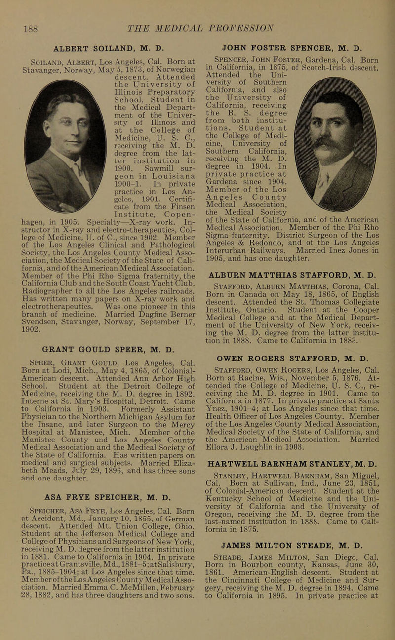 ALBERT SOILAND, M. D. Soiland, Albert, Los Angeles, Cal. Born at Stavanger, Norway, May 5, 1873, of Norwegian descent. Attended the University of Illinois Preparatory School. Student in the Medical Depart- ment of the Univer- sity of Illinois and at the College of Medicine, U. S. C., receiving the M. D. degree from the lat- ter institution in 1900. Sawmill sur- geon in Louisiana 1900-1. In private practice in Los An- geles, 1901. Certifi- cate from the Finsen Institute, Copen- hagen, in 1905. Specialty—X-ray work. In- structor in X-ray and electro-therapeutics, Col- lege of Medicine, U. of C., since 1902. Member of the Los Angeles Clinical and Pathological Society, the Los Angeles County Medical Asso- ciation, the Medical Society of the State of Cali- fornia, and of the American Medical Association. Member of the Phi Rho Sigma fraternity, the California Club and the South Coast Yacht Club. Radiographer to all the Los Angeles railroads. Has written many papers on X-ray work and electrotherapeutics. Was one pioneer in this branch of medicine. Married Dagfine Berner Svendsen, Stavanger, Norway, September 17, 1902. GRANT GOULD SPEER, M. D. Speer, Grant Gould, Los Angeles, Cal. Born at Lodi, Mich., May 4, 1865, of Colonial- American descent. Attended Ann Arbor High School. Student at the Detroit College of Medicine, receiving the M. D. degree in 1892. Interne at St. Mary’s Hospital, Detroit. Came to California in 1903. Formerly Assistant Physician to the Northern Michigan Asylum for the Insane, and later Surgeon to the Mercy Hospital at Manistee, Mich. Member of the Manistee County and Los Angeles County Medical Association and the Medical Society of the State of California. Has written papers on medical and surgical subjects. Married Eliza- beth Meads, July 29, 1896, and has three sons and one daughter. ASA FRYE SPEICHER, M. D. Speicher, Asa Frye, Los Angeles, Cal. Born at Accident, Md., January 10, 1855, of German descent. Attended Mt. Union College, Ohio. Student at the Jefferson Medical College and College of Physicians and Surgeons of New York, receiving M. D. degree from the latter institution in 1881. Came to California in 1904. In private practice at Grantsville, M d., 1881-5; at Salisbury, Pa., 1885-1904; at Los Angeles since that time. Member of the Los Angeles County Medical Asso- ciation. Married Emma C. McMillen, February 28, 1882, and has three daughters and two sons. JOHN FOSTER SPENCER, M. D. Spencer, John Foster, Gardena, Cal. Born in California, in 1875, of Scotch-Irish descent. Attended the Uni- versity of Southern California, and also the University of California, receiving the B. S. degree from both institu- tions. Student at the College of Medi- cine, University of Southern California, receiving the M. D. degree in 1904. - In private practice at Gardena since 1904. Member of the Los Angeles County Medical Association, the Medical Society of the State of California, and of the American Medical Association. Member of the Phi Rho Sigma fraternity. District Surgeon of the Los Angeles & Redondo, and of the Los Angeles Interurban Railways. Married Inez Jones in 1905, and has one daughter. ALBURN MATTHIAS STAFFORD, M. D. Stafford, Alburn Matthias, Corona, Cal. Born in Canada on May 18, 1865, of English descent. Attended the St. Thomas Collegiate Institute, Ontario. Student at the Cooper Medical College and at the Medical Depart- ment of the University of New York, receiv- ing the M. D. degree from the latter institu- tion in 1888. Came to California in 1883. OWEN ROGERS STAFFORD, M. D. Stafford, Owen Rogers, Los Angeles, Cal. Born at Racine, Wis., November 5, 1876. At- tended the College of Medicine, U. S. C., re- ceiving the M. D. degree in 1901. Came to California in 1877. In private practice at Santa Ynez, 1901-4; at Los Angeles since that time. Health Officer of Los Angeles County. Member of the Los Angeles County Medical Association, Medical Society of the State of California, and the American Medical Association. Married Ellora J. Laughlin in 1903. HARTWELL BARNHAM STANLEY, M. D. Stanley, Hartwell Barnham, San Miguel, Cal. Born at Sullivan, Ind., June 23, 1851, of Colonial-American descent. Student at the Kentucky School of Medicine and the Uni- versity of California and the University of Oregon, receiving the M. D. degree from the last-named institution in 1888. Came to Cali- fornia in 1875. JAMES MILTON STEADE, M. D. Steade, James Milton, San Diego, Cal. Born in Bourbon county, Kansas, June 30, 1861. American-English descent. Student at the Cincinnati College of Medicine and Sur- gery, receiving the M. D. degree in 1894. Came to California in 1895. In private practice at