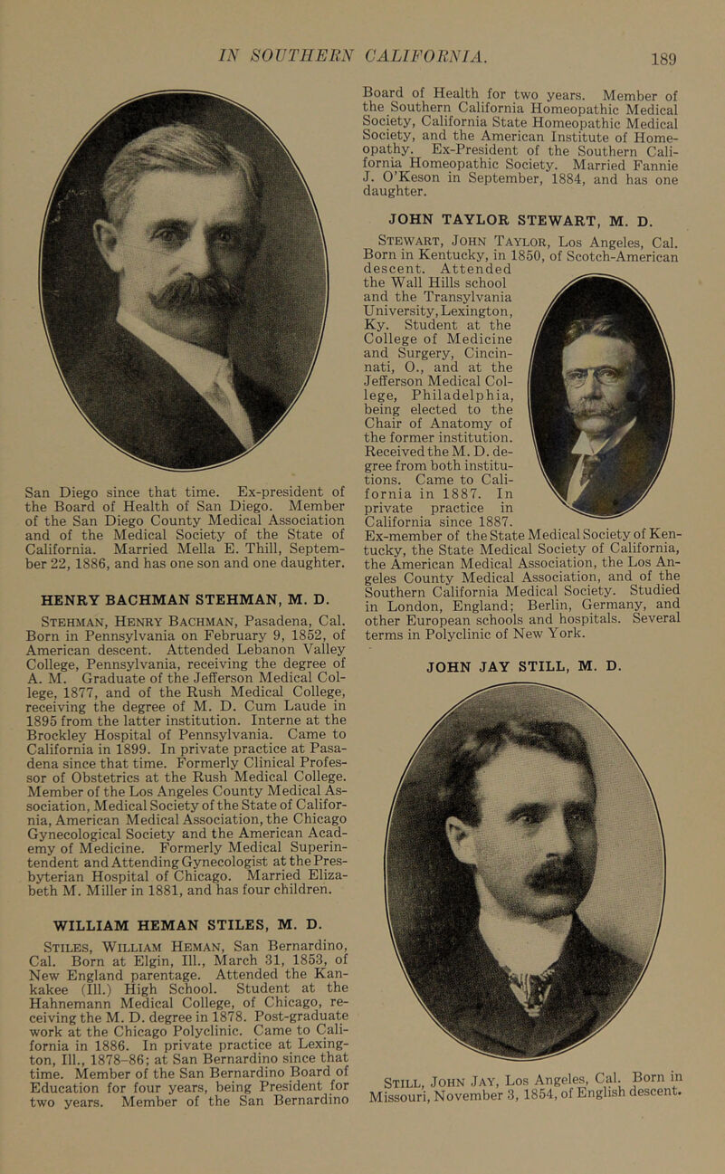 San Diego since that time. Ex-president of the Board of Health of San Diego. Member of the San Diego County Medical Association and of the Medical Society of the State of California. Married Mella E. Thill, Septem- ber 22, 1886, and has one son and one daughter. HENRY BACHMAN STEHMAN, M. D. Stehman, Henry Bachman, Pasadena, Cal. Born in Pennsylvania on February 9, 1852, of American descent. Attended Lebanon Valley College, Pennsylvania, receiving the degree of A. M. Graduate of the Jefferson Medical Col- lege, 1877, and of the Rush Medical College, receiving the degree of M. D. Cum Laude in 1895 from the latter institution. Interne at the Brockley Hospital of Pennsylvania. Came to California in 1899. In private practice at Pasa- dena since that time. Formerly Clinical Profes- sor of Obstetrics at the Rush Medical College. Member of the Los Angeles County Medical As- sociation, Medical Society of the State of Califor- nia, American Medical Association, the Chicago Gynecological Society and the American Acad- emy of Medicine. Formerly Medical Superin- tendent and Attending Gynecologist at the Pres- byterian Hospital of Chicago. Married Eliza- beth M. Miller in 1881, and has four children. WILLIAM HEMAN STILES, M. D. Stiles, William Heman, San Bernardino, Cal. Born at Elgin, 111., March 31, 1853, of New England parentage. Attended the Kan- kakee (111.) High School. Student at the Hahnemann Medical College, of Chicago, re- ceiving the M. D. degree in 1878. Post-graduate work at the Chicago Polyclinic. Came to Cali- fornia in 1886. In private practice at Lexing- ton, 111., 1878-86; at San Bernardino since that time. Member of the San Bernardino Board of Education for four years, being President for two years. Member of the San Bernardino Board of Health for two years. Member of the Southern California Homeopathic Medical Society, California State Homeopathic Medical Society, and the American Institute of Home- opathy. Ex-President of the Southern Cali- fornia Homeopathic Society. Married Fannie J. O’Keson in September, 1884, and has one daughter. JOHN TAYLOR STEWART, M. D. Stewart, John Taylor, Los Angeles, Cal. Born in Kentucky, in 1850, of Scotch-American descent. Attended the Wall Hills school and the Transylvania U niversity, Lexington, Ky. Student at the College of Medicine and Surgery, Cincin- nati, 0., and at the Jefferson Medical Col- lege, Philadelphia, being elected to the Chair of Anatomy of the former institution. Received the M. D. de- gree from both institu- tions. Came to Cali- fornia in 1887. In private practice in California since 1887. Ex-member of the State Medical Society of Ken- tucky, the State Medical Society of California, the American Medical Association, the Los An- geles County Medical Association, and of the Southern California Medical Society. Studied in London, England; Berlin, Germany, and other European schools and hospitals. Several terms in Polyclinic of New York. JOHN JAY STILL, M. D. Still, John Jay, Los Angeles, Cal. Born in Missouri, November 3, 1854, of English descent.