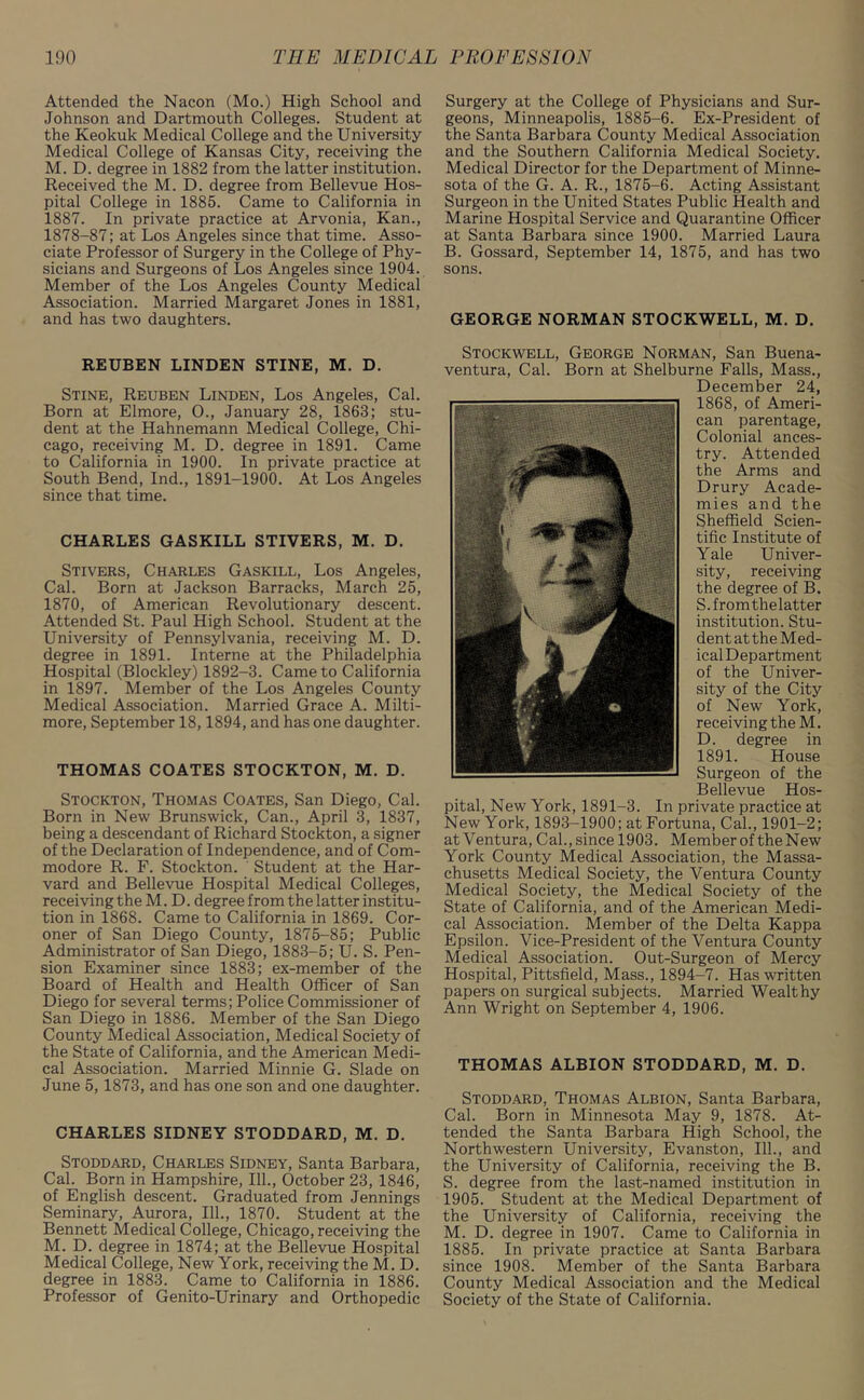 Attended the Nacon (Mo.) High School and Johnson and Dartmouth Colleges. Student at the Keokuk Medical College and the University Medical College of Kansas City, receiving the M. D. degree in 1882 from the latter institution. Received the M. D. degree from Bellevue Hos- pital College in 1885. Came to California in 1887. In private practice at Arvonia, Kan., 1878-87; at Los Angeles since that time. Asso- ciate Professor of Surgery in the College of Phy- sicians and Surgeons of Los Angeles since 1904. Member of the Los Angeles County Medical Association. Married Margaret Jones in 1881, and has two daughters. REUBEN LINDEN STINE, M. D. Stine, Reuben Linden, Los Angeles, Cal. Born at Elmore, 0., January 28, 1863; stu- dent at the Hahnemann Medical College, Chi- cago, receiving M. D. degree in 1891. Came to California in 1900. In private practice at South Bend, Ind., 1891-1900. At Los Angeles since that time. CHARLES GASKILL STIVERS, M. D. Stivers, Charles Gaskill, Los Angeles, Cal. Born at Jackson Barracks, March 25, 1870, of American Revolutionary descent. Attended St. Paul High School. Student at the University of Pennsylvania, receiving M. D. degree in 1891. Interne at the Philadelphia Hospital (Blockley) 1892-3. Came to California in 1897. Member of the Los Angeles County Medical Association. Married Grace A. Milti- more, September 18,1894, and has one daughter. THOMAS COATES STOCKTON, M. D. Stockton, Thomas Coates, San Diego, Cal. Born in New Brunswick, Can., April 3, 1837, being a descendant of Richard Stockton, a signer of the Declaration of Independence, and of Com- modore R. F. Stockton. Student at the Har- vard and Bellevue Hospital Medical Colleges, receiving the M. D. degree from the latter institu- tion in 1868. Came to California in 1869. Cor- oner of San Diego County, 1875-85; Public Administrator of San Diego, 1883-5; U. S. Pen- sion Examiner since 1883; ex-member of the Board of Health and Health Officer of San Diego for several terms; Police Commissioner of San Diego in 1886. Member of the San Diego County Medical Association, Medical Society of the State of California, and the American Medi- cal Association. Married Minnie G. Slade on June 5, 1873, and has one son and one daughter. CHARLES SIDNEY STODDARD, M. D. Stoddard, Charles Sidney, Santa Barbara, Cal. Born in Hampshire, 111., October 23, 1846, of English descent. Graduated from Jennings Seminary, Aurora, 111., 1870. Student at the Bennett Medical College, Chicago, receiving the M. D. degree in 1874; at the Bellevue Hospital Medical College, New York, receiving the M. D. degree in 1883. Came to California in 1886. Professor of Genito-Urinary and Orthopedic Surgery at the College of Physicians and Sur- geons, Minneapolis, 1885-6. Ex-President of the Santa Barbara County Medical Association and the Southern California Medical Society. Medical Director for the Department of Minne- sota of the G. A. R., 1875-6. Acting Assistant Surgeon in the United States Public Health and Marine Hospital Service and Quarantine Officer at Santa Barbara since 1900. Married Laura B. Gossard, September 14, 1875, and has two sons. GEORGE NORMAN STOCKWELL, M. D. Stockwell, George Norman, San Buena- ventura, Cal. Born at Shelburne Falls, Mass., December 24, 1868, of Ameri- can parentage, Colonial ances- try. Attended the Arms and Drury Acade- mies and the Sheffield Scien- tific Institute of Yale Univer- sity, receiving the degree of B. S.fromthelatter institution. Stu- dent attheMed- icalDepartment of the Univer- sity of the City of New York, receiving the M. D. degree in 1891. House Surgeon of the Bellevue Hos- pital, New York, 1891-3. In private practice at New York, 1893-1900; at Fortuna, Cal., 1901-2; at Ventura, Cal., since 1903. Member of the New York County Medical Association, the Massa- chusetts Medical Society, the Ventura County Medical Society, the Medical Society of the State of California, and of the American Medi- cal Association. Member of the Delta Kappa Epsilon. Vice-President of the Ventura County Medical Association. Out-Surgeon of Mercy Hospital, Pittsfield, Mass., 1894-7. Has written papers on surgical subjects. Married Wealthy Ann Wright on September 4, 1906. THOMAS ALBION STODDARD, M. D. Stoddard, Thomas Albion, Santa Barbara, Cal. Born in Minnesota May 9, 1878. At- tended the Santa Barbara High School, the Northwestern University, Evanston, 111., and the University of California, receiving the B. S. degree from the last-named institution in 1905. Student at the Medical Department of the University of California, receiving the M. D. degree in 1907. Came to California in 1885. In private practice at Santa Barbara since 1908. Member of the Santa Barbara County Medical Association and the Medical Society of the State of California.