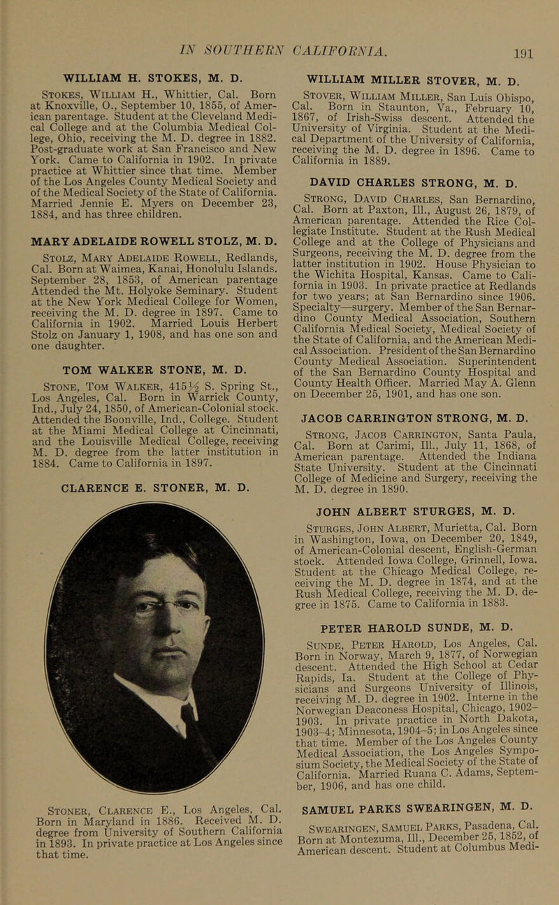 WILLIAM H. STOKES, M. D. Stokes, William H., Whittier, Cal. Born at Knoxville, 0., September 10, 1855, of Amer- ican parentage. Student at the Cleveland Medi- cal College and at the Columbia Medical Col- lege, Ohio, receiving the M. D. degree in 1882. Post-graduate work at San Francisco and New York. Came to California in 1902. In private practice at Whittier since that time. Member of the Los Angeles County Medical Society and of the Medical Society of the State of California. Married Jennie E. Myers on December 23, 1884, and has three children. MARY ADELAIDE ROWELL STOLZ, M. D. Stolz, Mary Adelaide Rowell, Redlands, Cal. Born at Waimea, Kanai, Honolulu Islands. September 28, 1853, of American parentage Attended the Mt. Holyoke Seminary. Student at the New York Medical College for Women, receiving the M. D. degree in 1897. Came to California in 1902. Married Louis Herbert Stolz on January 1, 1908, and has one son and one daughter. TOM WALKER STONE, M. D. Stone, Tom Walker, 415 H S. Spring St., Los Angeles, Cal. Born in Warrick County, Ind., July 24, 1850, of American-Colonial stock. Attended the Boonville, Ind., College. Student at the Miami Medical College at Cincinnati, and the Louisville Medical College, receiving M. D. degree from the latter institution in 1884. Came to California in 1897. CLARENCE E. STONER, M. D. Stoner, Clarence E., Los Angeles, Cal. Born in Maryland in 1886. Received M. D. degree from University of Southern California in 1893. In private practice at Los Angeles since that time. WILLIAM MILLER STOVER, M. D. Stover, William Miller, San Luis Obispo, Cal. Born in Staunton, Va., February 10, 1867, of Irish-Swiss descent. Attended the University of Virginia. Student at the Medi- cal Department of the University of California, receiving the M. D. degree in 1896. Came to California in 1889. DAVID CHARLES STRONG, M. D. Strong, David Charles, San Bernardino, Cal. Born at Paxton, 111., August 26, 1879, of American parentage. Attended the Rice Col- legiate Institute. Student at the Rush Medical College and at the College of Physicians and Surgeons, receiving the M. D. degree from the latter institution in 1902. House Physician to the Wichita Hospital, Kansas. Came to Cali- fornia in 1903. In private practice at Redlands for two years; at San Bernardino since 1906. Specialty—surgery. Member of the San Bernar- dino County Medical Association, Southern California Medical Society, Medical Society of the State of California, and the American Medi- cal Association. President of the San Bernardino County Medical Association. Superintendent of the San Bernardino County Hospital and County Health Officer. Married May A. Glenn on December 25, 1901, and has one son. JACOB CARRINGTON STRONG, M. D. Strong, Jacob Carrington, Santa Paula, Cal. Born at Carimi, 111., July 11, 1868, of American parentage. Attended the Indiana State University. Student at the Cincinnati College of Medicine and Surgery, receiving the M. D. degree in 1890. JOHN ALBERT STURGES, M. D. Sturges, John Albert, Murietta, Cal. Born in Washington, Iowa, on December 20, 1849, of American-Colonial descent, English-German stock. Attended Iowa College, Grinnell, Iowa. Student at the Chicago Medical College, re- ceiving the M. D. degree in 1874, and at the Rush Medical College, receiving the M. D. de- gree in 1875. Came to California in 1883. PETER HAROLD SUNDE, M. D. Sunde, Peter Harold, Los Angeles, Cal. Born in Norway, March 9, 1877, of Norwegian descent. Attended the High School at Cedar Rapids, la. Student at the College of Phy- sicians and Surgeons University of Illinois, receiving M. D. degree in 1902. Interne in the Norwegian Deaconess Hospital, Chicago, 1902— 1903 In private practice in North Dakota, 1903-4; Minnesota, 1904-5; in Los Angeles since that time. Member of the Los Angeles County Medical Association, the Los Angeles Sympo- sium Society, the Medical Society of the State of California. Married Ruana C. Adams, Septem- ber, 1906, and has one child. SAMUEL PARKS SWEARINGEN, M. D. Swearingen, Samuel Parks, Pasadena, Cal. Born at Montezuma, 111., December 25,1852, ot American descent. Student at Columbus Medi-