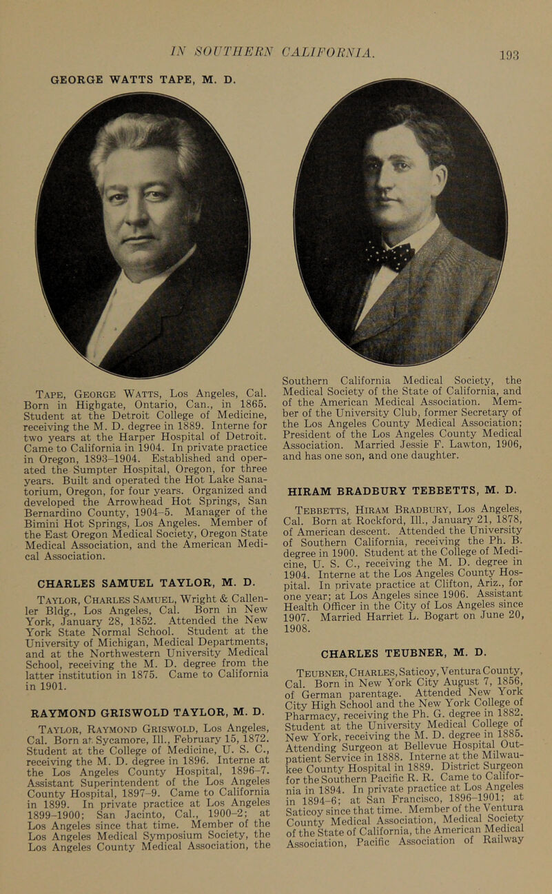 GEORGE WATTS TAPE, M. D. Tape, George Watts, Los Angeles, Cal. Born in Higbgate, Ontario, Can., in 1865. Student at the Detroit College of Medicine, receiving the M. D. degree in 1889. Interne for two years at the Harper Hospital of Detroit. Came to California in 1904. In private practice in Oregon, 1893-1904. Established and oper- ated the Sumpter Hospital, Oregon, for three years. Built and operated the Hot Lake Sana- torium, Oregon, for four years. Organized and developed the Arrowhead Hot Springs, San Bernardino County, 1904-5. Manager of the Bimini Hot Springs, Los Angeles. Member of the East Oregon Medical Society, Oregon State Medical Association, and the American Medi- cal Association. CHARLES SAMUEL TAYLOR, M. D. Taylor, Charles Samuel, Wright & Callen- ler Bldg., Los Angeles, Cal. Born in New York, January 28, 1852. Attended the New York State Normal School. Student at the University of Michigan, Medical Departments, and at the Northwestern University Medical School, receiving the M. D. degree from the latter institution in 1875. Came to California in 1901. RAYMOND GRISWOLD TAYLOR, M. D. Taylor, Raymond Griswold, Los Angeles, Cal. Born at Sycamore, 111., February 15, 1872. Student at the College of Medicine, U. S. C., receiving the M. D. degree in 1896. Interne at the Los Angeles County Hospital, 1896-7. Assistant Superintendent of the Los A.ngeles County Hospital, 1897-9. Came to California in 1899. In private practice at Los Angeles 1899-1900; San Jacinto, Cal., 1900-2; at Los Angeles since that time. Member of the Los Angeles Medical Symposium Society, the Los Angeles County Medical Association, the Southern California Medical Society, the Medical Society of the State of California, and of the American Medical Association. Mem- ber of the University Club, former Secretary of the Los Angeles County Medical Association; President of the Los Angeles County Medical Association. Married Jessie F. Lawton, 1906, and has one son, and one daughter. HIRAM BRADEURY TEBBETTS, M. D. Tebbetts, Hiram Bradbury, Los Angeles, Cal. Born at Rockford, 111., January 21, 1878, of American descent. Attended the University of Southern California, receiving the Ph. B. degree in 1900. Student at the College of Medi- cine, U. S. C., receiving the M. D. degree in 1904. Interne at the Los Angeles County Hos- pital. In private practice at Clifton, Ariz., for one year; at Los Angeles since 1906. Assistant Health Officer in the City of Los Angeles since 1907. Married Harriet L. Bogart on June 20, 1908. CHARLES TEUBNER, M. D. Teubner, Charles, Saticoy, Ventura County, Cal. Born in New York City August 7, 1856, of German parentage. Attended New York City High School and the New York College of Pharmacy, receiving the Ph. G. degree in 1882. Student at the University Medical College of New York, receiving the M. D. degree in 1885. Attending Surgeon at Bellevue Hospital Out- patient Service in 1888. Interne at the Milwau- kee County Hospital in 1889. District Surgeon for the Southern Pacific R. R. Came to Califor- nia in 1894. In private practice at Los Angeles in 1894-6; at San Francisco, 1896-1901; at Saticoy since that time. Member oi the Ventura County Medical Association, Medical Society of the State of California, the American Medical Association, Pacific Association of Railway