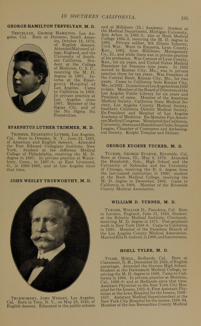 GEORGE HAMILTON TREVELYAN, M. D. Trevelyan, George Hamilton, Los An- geles, Cal. Born at Durazno, South Amer- ica, October 18, 1879, of English descent. AttendedMalvernCol- lege, England, and the University of South- ern California. Stu- dent at the College of Medicine, U. S. C., receiving the M. D. degree in 1907. In- terne at the Emer- gency Hospital of Los Angeles. Came to California in 1908. In private practice at Los Angeles since 1907. Member of the Sigma Chi, and of the Nu Sigma Nu Fraternities. EPAENETUS LUTHER TRIMMER, M. D. Trimmer, Epaenetus Luther, Los Angeles, Cal. Born in Dresden, N. Y., June 21, 1863, of American and English descent. Attended the Fort Edward Collegiate Institute, New York. Student at the Jefferson Medical College of Philadelphia, receiving the M. D. degree in 1897. In private practice at Water- bury, Conn., in 1897-8; at East Liverpool, 0., in 1898-1905, and at Los Angeles since that time. JOHN WESLEY TRUEWORTHY, M. D. Trueworthy, John Wesley, Los Angeles, Cal. Born in Troy, N. Y„ on May 28, 1843, of English descent. Educated in the public schools Hillsboro (111.) Academy. Student at the Medical Department, Michigan University Ann Arbor, in 1862-3; also at Rush Medical College 1864-5, receiving the M. D. degree in 1865- Private soldier, 9th Illinois Infantry Civil War. Went to Emporia, Lyon County, ?an‘> 1865, from Hillsboro, Montgomery Co., 111., and while there was in private practice of his profession. Was Coroner of Lyon County Kan., for six years, and United States Medical Examiner for Pensions nine years. In 1882 moved to Kansas City, Mo.; was in private practice there for ten years. Was President of the Central Bank, Kansas City, M^o., for two years. Came to California from Kansas City, Mo.,inl892. InpracticeatLosAngelesfroml892 to date. Member of the Board of Directors of the Los Angeles Public Library for six years and President of same. Member of the American Medical Society, California State Medical So- ciety, Los Angeles County Medical Society, Southern California District Medical Society. Ex-President and Member of Los Angeles Academy of Medicine. Ex-Member Pan-Ameri- can Medical Congress. Member of the California, University, Sierra and Republican Clubs, Sequois League, Chamber of Commerce and Archeolog- ical Society. Knight Templar and Shriner. GEORGE EUGENE TUCKER, M. D. Tucker, George Eugene, Riverside, Cal. Born at Genoa, 111., May 6, 1879. Attended the Humboldt, Neb., High School and the University of Nebraska and the University of Chicago, receiving the B. S. degree from the last-named institution in 1900; student at the Rush Medical College, receiving the M. D. degree in December, 1903. Came to California in 1906. Member of the Riverside County Medical Association. WILLIAM D. TURNER, M. D. Turner, William D., Pasadena, Cal. Born in London, England, June 21, 1843. Student at the Eclectic Medical Institute, Cincinnati, receiving M. D. degree in 1871. Post-graduate work in New York 1889-9. Came to California in 1893. Member of the Pasadena Branch of the Los Angeles County Medical Association. Married Ella B. Gabriel, in 1900, and has two sons. HOELL TYLER, M. D. Tyler, Hoell, Redlands, Cal. Born at Claremont, N. H., December 19,1855, of English parentage. Attended the Stevens High School. Student at the Dartmouth Medical College, re- ceiving the M. D. degree in 1880. Came to Cali- fornia in 1904. In private practice at Mentone, Cal., 1896-8; and at Redlands since that time. Assistant Physician to the New York City Hos- pital for the Insane, 1881-6; First Assistant Phy- sician at the Iowa Hospital for the Insane, 1886- 1887. Assistant Medical Superintendent at the New York City Hospital for the insane, 1888-94. Member of the San Bernardino County Medical