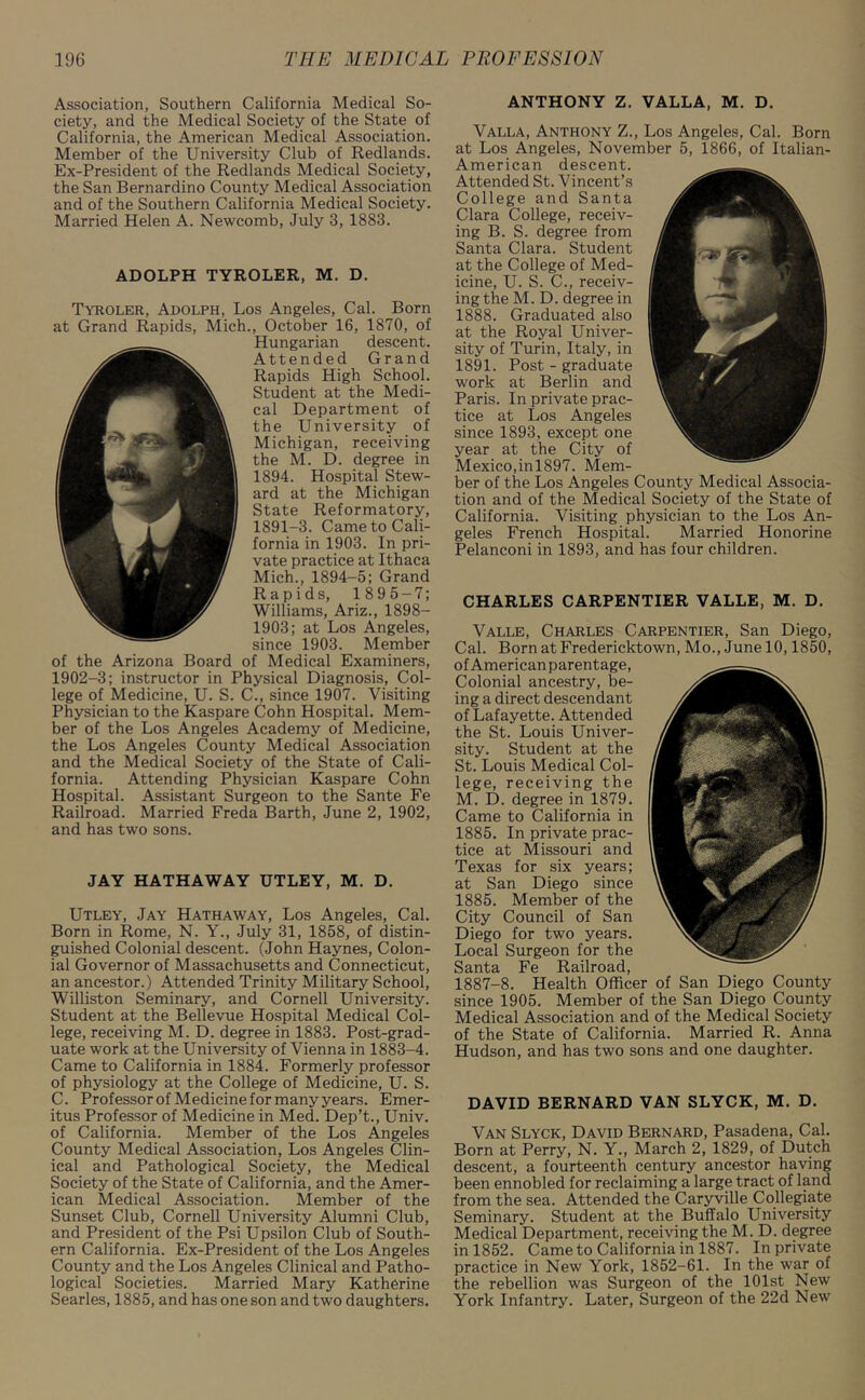 Association, Southern California Medical So- ciety, and the Medical Society of the State of California, the American Medical Association. Member of the University Club of Redlands. Ex-President of the Redlands Medical Society, the San Bernardino County Medical Association and of the Southern California Medical Society. Married Helen A. Newcomb, July 3, 1883. ADOLPH TYROLER, M. D. Tyroler, Adolph, Los Angeles, Cal. Born at Grand Rapids, Mich., October 16, 1870, of Hungarian descent. Attended Grand Rapids High School. Student at the Medi- cal Department of the University of Michigan, receiving the M. D. degree in 1894. Hospital Stew- ard at the Michigan State Reformatory, 1891-3. Came to Cali- fornia in 1903. In pri- vate practice at Ithaca Mich., 1894-5; Grand Rapids, 1895-7; Williams, Ariz., 1898- 1903; at Los Angeles, since 1903. Member of the Arizona Board of Medical Examiners, 1902-3; instructor in Physical Diagnosis, Col- lege of Medicine, U. S. C., since 1907. Visiting Physician to the Kaspare Cohn Hospital. Mem- ber of the Los Angeles Academy of Medicine, the Los Angeles County Medical Association and the Medical Society of the State of Cali- fornia. Attending Physician Kaspare Cohn Hospital. Assistant Surgeon to the Sante Fe Railroad. Married Freda Barth, June 2, 1902, and has two sons. JAY HATHAWAY UTLEY, M. D. Utley, Jay Hathaway, Los Angeles, Cal. Born in Rome, N. Y., July 31, 1858, of distin- guished Colonial descent. (John Haynes, Colon- ial Governor of Massachusetts and Connecticut, an ancestor.) Attended Trinity Military School, Williston Seminary, and Cornell University. Student at the Bellevue Hospital Medical Col- lege, receiving M. D. degree in 1883. Post-grad- uate work at the University of Vienna in 1883-4. Came to California in 1884. Formerly professor of physiology at the College of Medicine, U. S. C. Professor of Medicine for many years. Emer- itus Professor of Medicine in Med. Dep’t., Univ. of California. Member of the Los Angeles County Medical Association, Los Angeles Clin- ical and Pathological Society, the Medical Society of the State of California, and the Amer- ican Medical Association. Member of the Sunset Club, Cornell University Alumni Club, and President of the Psi Upsilon Club of South- ern California. Ex-President of the Los Angeles County and the Los Angeles Clinical and Patho- logical Societies. Married Mary Katherine Searles, 1885, and has one son and two daughters. ANTHONY Z. VALLA, M. D. Valla, Anthony Z., Los Angeles, Cal. Born at Los Angeles, November 5, 1866, of Italian- American descent. Attended St. Vincent’s College and Santa Clara College, receiv- ing B. S. degree from Santa Clara. Student at the College of Med- icine, U. S. C., receiv- ing the M. D. degree in 1888. Graduated also at the Royal Univer- sity of Turin, Italy, in 1891. Post - graduate work at Berlin and Paris. In private prac- tice at Los Angeles since 1893, except one year at the City of Mexico,inl897. Mem- ber of the Los Angeles County Medical Associa- tion and of the Medical Society of the State of California. Visiting physician to the Los An- geles French Hospital. Married Honorine Pelanconi in 1893, and has four children. CHARLES CARPENTIER VALLE, M. D. Valle, Charles Carpentier, San Diego, Cal. Born at Fredericktown, Mo., June 10,1850, ofAmericanparentage, Colonial ancestry, be- ing a direct descendant of Lafayette. Attended the St. Louis Univer- sity. Student at the St. Louis Medical Col- lege, receiving the M. D. degree in 1879. Came to California in 1885. In private prac- tice at Missouri and Texas for six years; at San Diego since 1885. Member of the City Council of San Diego for two years. Local Surgeon for the Santa Fe Railroad, 1887-8. Health Officer of San Diego County since 1905. Member of the San Diego County Medical Association and of the Medical Society of the State of California. Married R. Anna Hudson, and has two sons and one daughter. DAVID BERNARD VAN SLYCK, M. D. Van Slyck, David Bernard, Pasadena, Cal. Born at Perry, N. Y., March 2, 1829, of Dutch descent, a fourteenth century ancestor having been ennobled for reclaiming a large tract of land from the sea. Attended the Caryville Collegiate Seminary. Student at the Buffalo University Medical Department, receiving the M. D. degree in 1852. Came to California in 1887. In private practice in New York, 1852-61. In the war of the rebellion was Surgeon of the 101st New York Infantry. Later, Surgeon of the 22d New