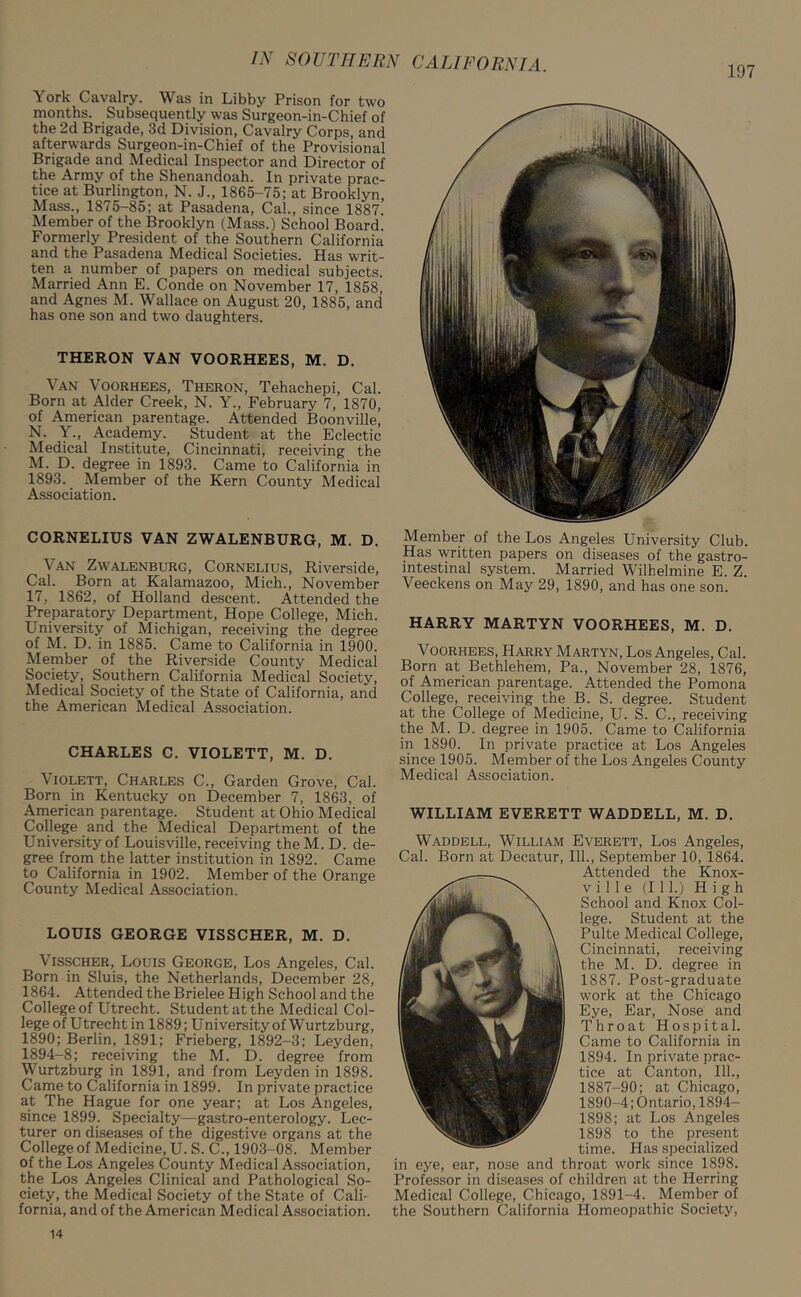 York Cavalry. Was in Libby Prison for two months. Subsequently was Surgeon-in-Chief of the 2d Brigade, 3d Division, Cavalry Corps, and afterwards Surgeon-in-Chief of the Provisional Brigade and Medical Inspector and Director of the Army of the Shenandoah. In private prac- tice at Burlington, N. J., 1865-75; at Brooklyn, Mass., 1875-85; at Pasadena, Cal., since 1887. Member of the Brooklyn (Mass.) School Board. Formerly President of the Southern California and the Pasadena Medical Societies. Has writ- ten a number of papers on medical subjects. Married Ann E. Conde on November 17, 1858, and Agnes M. Wallace on August 20, 1885, and has one son and two daughters. THERON VAN VOORHEES, M. D. Van Voorhees, Theron, Tehachepi, Cal. Born at Alder Creek, N. Y., February 7, 1870, of American parentage. Attended Boonville, N. Y., Academy. Student at the Eclectic Medical Institute, Cincinnati, receiving the M. D. degree in 1893. Came to California in 1893. Member of the Kern County Medical Association. CORNELIUS VAN ZWALENBURG, M. D. Van Zwalenburg, Cornelius, Riverside, Cal. Born at Kalamazoo, Mich., November 17, 1862, of Holland descent. Attended the Preparatory Department, Hope College, Mich. University of Michigan, receiving the degree of M. D. in 1885. Came to California in 1900. Member of the Riverside County Medical Society, Southern California Medical Society, Medical Society of the State of California, and the American Medical Association. CHARLES C. VIOLETT, M. D. Violett, Charles C., Garden Grove, Cal. Born in Kentucky on December 7, 1863, of American parentage. Student at Ohio Medical College and the Medical Department of the University of Louisville, receiving theM. D. de- gree from the latter institution in 1892. Came to California in 1902. Member of the Orange County Medical Association. LOUIS GEORGE VISSCHER, M. D. Visscher, Louis George, Los Angeles, Cal. Born in Sluis, the Netherlands, December 28, 1864. Attended the Brielee High School and the College of Utrecht. Student at the Medical Col- lege of Utrecht in 1889; University of Wurtzburg, 1890; Berlin, 1891; Frieberg, 1892-3; Leyden. 1894-8; receiving the M. D. degree from Wurtzburg in 1891, and from Leyden in 1898. Came to California in 1899. In private practice at The Hague for one year; at Los Angeles, since 1899. Specialty—gastro-enterology. Lec- turer on diseases of the digestive organs at the College of Medicine, U. S. C., 1903-08. Member of the Los Angeles County Medical Association, the Los Angeles Clinical and Pathological So- ciety, the Medical Society of the State of Cali- fornia, and of the American Medical Association. Member of the Los Angeles University Club. Has written papers on diseases of the gastro- intestinal system. Married Wilhelmine E. Z. Veeckens on May 29, 1890, and has one son. HARRY MARTYN VOORHEES, M. D. Voorhees, Harry Martyn, Los Angeles, Cal. Born at Bethlehem, Pa., November 28, 1876, of American parentage. Attended the Pomona College, receiving the B. S. degree. Student at the College of Medicine, U. S. C., receiving the M. D. degree in 1905. Came to California in 1890. In private practice at Los Angeles since 1905. Member of the Los Angeles County Medical Association. WILLIAM EVERETT WADDELL, M. D. Waddell, William Everett, Los Angeles, Cal. Born at Decatur, 111., September 10, 1864. Attended the Knox- v i 1 1 e (111.) High School and Knox Col- lege. Student at the Pulte Medical College, Cincinnati, receiving the M. D. degree in 1887. Post-graduate work at the Chicago Eye, Ear, Nose and Throat Hospital. Came to California in 1894. In private prac- tice at Canton, 111., 1887-90; at Chicago, 1890-4; Ontario, 1894- 1898; at Los Angeles 1898 to the present time. Has specialized in eye, ear, nose and throat work since 1898. Professor in diseases of children at the Herring Medical College, Chicago, 1891-4. Member of the Southern California Homeopathic Society, 14
