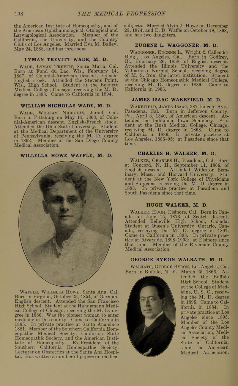 the American Institute of Homeopathy, and of the American Ophthalmological, Otological and Laryngological Association. Member of the California, the University, and the Country Clubs of Los Angeles. Married Eva M. Bailey, May 24, 1888, and has three sons. LYMAN TREVITT WADE, M. D. Wade, Lyman Trevitt, Santa Maria, Cal. Born at Fond du Lac, Wis., February 14, 1867, of Colonial-American descent, French- English stock. Attended the Stevens Point, Wis., High School. Student at the Bennett Medical College, Chicago, receiving the M. D. degree in 1888. Came to California in 1894. WILLIAM NICHOLAS WADE, M. D. Wade, William Nicholas, Jamul, Cal. Born in Pittsburg on May 14, 1863, of Colo- nial-American descent, English-French stock. Attended the Ohio State University. Student at the Medical Department of the University of Pennsylvania, receiving the M. D. degree in 1892. Member of the San Diego County Medical Association. WILLELLA HOWE WAFFLE, M. D. Waffle, Willella Howe, Santa Ana, Cal. Born in Virginia, October 25, 1854, of German- English descent. Attended the San Francisco High School. Student at the Hahnemann Medi- cal College of Chicago, receiving the M. D. de- gree in 1886. Was the pioneer woman to enter medicine in this county. Came to California in 1865. In private practice at Santa Ana since 1881. Member of the Southern California Hom- eopathic Medical Society, California State Homeopathic Society, and the American Insti- tute of Homeopathy. Ex-President of the Southern California Homeopathic Society. Lecturer on Obstetrics at the Santa Ana Hospi- tal. Has written a number of papers on medical subjects. Married Alvin J. Howe on December 23, 1874, and E. D. Waffle on October 19, 1898, and has two daughters. EUGENE L. WAGGONER, M. D. Waggoner, Eugene L., Wright & Callender Bldg., Los Angeles, Cal. Born in Godfrey, 111., February 26, 1858, of English descent. Attended the Illinois University and the Valparaiso Normal School, receiving degree of M. S. from the latter institution. Student at the Chicago Homeopathic Medical College, receiving M. D. degree in 1889. Came to California in 1906. JAMES ISAAC WAKEFIELD, M. D. Wakefield, James Isaac, 287 Lincoln Ave., Pasadena, Cal. Born in Jefferson County, Pa., April 3, 1840, of American descent. At- tended the Indianola, Iowa, Seminary. Stu- dent at the Rush Medical College, Chicago, receiving M. D. degree in 1868. Came to California in 1886. In private practice at Los Angeles, 1886-95; at Pasadena since that time. CHARLES H. WALKER, M. D. Walker, Charles H., Pasadena, Cal. Born at Concord, N. H., September 11, 1866, of English descent. Attended Willeston Sem- inary, Mass., and Harvard University. Stu- dent at the New York College of Physicians and Surgeons, receiving the M. D. degree in 1893. In private practice at Pasadena and South Pasadena since that time. HUGH WALKER, M. D. Walker, Hugh, Elsinore, Cal. Born in Can- ada on June 15, 1873, of Scotch descent. Attended Belleville High School, Canada. Student at Queen’s University, Ontario, Can- ada, receiving the M. D. degree in 1897. Came to California in 1898. In private prac- tice at Riverside, 1898-1903; at Elsinore since that time. Member of the Riverside County Medical Association. GEORGE BYRON WALRATH, M. D. Walrath, George Byron, Los Angeles, Cal. Born in Buffalo, N. Y., March 25, 1866. At- tended the Buffalo High School. Student at the College of Med- icine, U. S. C., receiv- ing the M. D. degree in 1895. Came to Cal- ifornia in 1884. In private practice at Los Angeles since 1895. Member of the Los Angeles County Medi- cal Association, Medi- cal Society of the State of California, and the American Medical Association.
