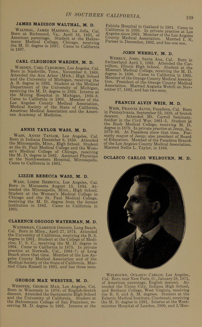 JAMES MADISON WALTHAL, M. D. Walthal, James Madison, La Jolla, Cal Born at Richmond, Va., April 18, 1861, of American parentage. Student at the Hahne- mann Medical College, Chicago, receiving the M. D. degree in 1887. Came to California in 1897. CARL CLEGHORN WARDEN, M. D. Warden, Carl Cleghorn, Los Angeles, Cal. Born in Nashville, Tenn., November 8, 1868. Attended the Ann Arbor (Mich.) High School and the University of Michigan, receiving the A. B. degree in 1892. Student at the Medical Department of the University of Michigan, receiving the M. D. degree in 1895. Interne at the Mining Hospital in Michigan, 1895-8. Came to California in 1908. Member of the Los Angeles County Medical Association, Medical Society of the State of California, American Medical Association and the Ameri- can Academy of Medicine. ANNIS TAYLOR WASS, M. D. Wass, Annis Taylor, Los Angeles, Cal. Born in Indiana December 9, 1850. Attended the Minneapolis, Minn., High School. Student at the St. Paul Medical College and the Wom- an’s Medical College of Chicago, receiving the M. D. degree in 1882. Assistant Physician at the Northwestern Hospital, Minneapolis. Came to California in 1901. LIZZIE REBECCA WASS, M. D. Wass, Lizzie Rebecca, Los Angeles, Cal. Born in Minnesota August 15, 1854. At- tended the Minneapolis, Minn., High School. Student at the Woman’s Medical College in Chicago and the St. Paul Medical College, receiving the M. D. degree from the former institution in 1882. Came to California in 1901. CLARENCE OSGOOD WATERMAN, M. D. Waterman, Clarence Osgood, Long Beach, Cal. Born in Minn., April 27, 1874. Attended the University of California, receiving the B. S. degree in 1901. Student at the College of Medi- cine, U. S. C., receiving the M. D. degree in 1904. Came to California in 1875. In private practice at Norwalk, Cal., 1904-7; at Long Beach since that time. Member of the Los An- geles County Medical Association and of the Medical Society of the State of California. Mar- ried Clara Russell in 1901, and has three sons. GEORGE MAX WEBSTER, M. D. Webster, George Max, Los Angeles, Cal. Born in Wisconsin in 1878; of English-Scotch descent. Attended the Sacramento High School and the University of California. Student at the Hahnemann College of San Francisco, re- ceiving M. D. degree in 1902. Interne at the Fabiok Hospital in Oakland in 1901. Came to California in 1893. In private practice at Los Angeles since 1903. Member of the Los Angeles County Medical Association. Married I N Pariser in December, 1902, and has one son. * JOHN WEHRLY, M. D. Wehrly, John, Santa Ana, Cal. Born in Switzerland April 1, 1868. Attended the Car- rollton, Illinois High School. Student at the Missouri Medical College, receiving the M. D degree in 1890. Came to California in 1901.' Member of the Orange County Medical Associa- tion. President of the Orange County Medical Association. Married Augusta Wehrli on Nov- ember 17, 1892, and has two sons. FRANCIS ALVIN WEIR, M. D. . Weir, Francis Alvin, Pasadena, Cal. Born m Pennsylvania, September 25, 1838, of Scotch descent. Attended Mt. Carroll Seminary. Soldier in the Civil War, 1861-5. Student at the Rush Medical College, receiving M. D. degree in 1879. In private practice at Jesup, la., 1879-95. At Pasadena since that time. For- merly mayor of Jesup, also president of Board of Education. Member of the Pasadena Branch of the Los Angeles County Medical Association. Married Nellie L. Taylor, in 1886. OCLASCO CARLOS WELBOURN, M. D. Welbourn, Oclasco Carlos, Los Angeles, Cal. Born near New Paris, O., January 28,1871, of American parentage, English descent. At- tended the Union City, Indiana High School, and Bethany College, West Virginia, receiving the B. S. and A. M. degrees. Student at the Eclectic Medical Institute, Cincinnati, receiving the M. D. degree in 1891. Interne at the West- minister Hospital of London, 1900, and L’Hos-