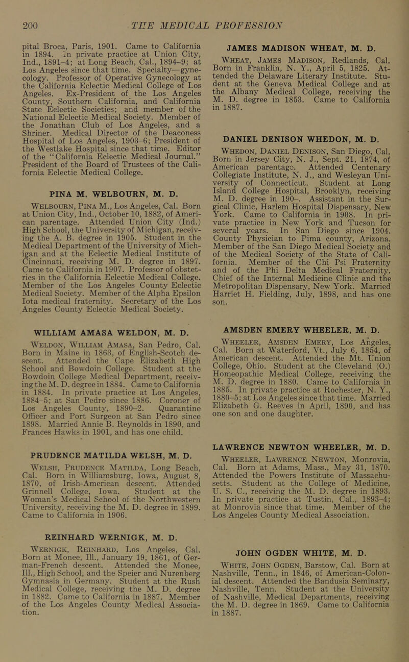 pital Broca, Paris, 1901. Came to California in 1894. In private practice at Union City, Ind., 1891-4; at Long Beach, Cal., 1894-9; at Los Angeles since that time. Specialty—gyne- cology. Professor of Operative Gynecology at the California Eclectic Medical College of Los Angeles. Ex-President of the Los Angeles County, Southern California, and California State Eclectic Societies; and member of the National Eclectic Medical Society. Member of the Jonathan Club of Los Angeles, and a Shriner. Medical Director of the Deaconess Hospital of Los Angeles, 1903-6; President of the Westlake Hospital since that time. Editor of the “California Eclectic Medical Journal.” President of the Board of Trustees of the Cali- fornia Eclectic Medical College. PINA M. WELBOURN, M. D. Welbourn, Pina M., Los Angeles, Cal. Born at Union City, Ind., October 10, 1882, of Ameri- can parentage. Attended Union City (Ind.) High School, the University of Michigan, receiv- ing the A. B. degree in 1905. Student in the Medical Department of the University of Mich- igan and at the Eclectic Medical Institute of Cincinnati, receiving M. D. degree in 1897. Came to California in 1907. Professor of obstet- rics in the California Eclectic Medical College. Member of the Los Angeles County Eclectic Medical Society. Member of the Alpha Epsilon Iota medical fraternity. Secretary of the Los Angeles County Eclectic Medical Society. WILLIAM AMASA WELDON, M. D. Weldon, William Amasa, San Pedro, Cal. Born in Maine in 1863, of English-Scotch de- scent. Attended the Cape Elizabeth High School and Bowdoin College. Student at the Bowdoin College Medical Department, receiv- ing the M. D. degree in 1884. Came to California in 1884. In private practice at Los Angeles, 1884-5; at San Pedro since 1886. Coroner of Los Angeles County, 1890-2. Quarantine Officer and Port Surgeon at San Pedro since 1898. Married Annie B. Reynolds in 1890, and Frances Hawks in 1901, and has one child. PRUDENCE MATILDA WELSH, M. D. Welsh, Prudence Matilda, Long Beach, Cal. Born in Williamsburg, Iowa, August 8, 1870, of Irish-American descent. Attended Grinnell College, Iowa. Student at the Woman’s Medical School of the Northwestern University, receiving the M. D. degree in 1899. Came to California in 1906. REINHARD WERNIGK, M. D. Wernigk, Reinhard, Los Angeles, Cal. Born at Monee, 111., January 19, 1861, of Ger- man-French descent. Attended the Monee, 111., High School, and the Speier and Nurenberg Gymnasia in Germany. Student at the Rush Medical College, receiving the M. D. degree in 1882. Came to California in 1887. Member of the Los Angeles County Medical Associa- tion. JAMES MADISON WHEAT, M. D. Wheat, James Madison, Redlands, Cal. Born in Franklin, N. Y., April 5, 1825. At- tended the Delaware Literary Institute. Stu- dent at the Geneva Medical College and at the Albany Medical College, receiving the M. D. degree in 1853. Came to California in 1887. DANIEL DENISON WHEDON, M. D. Whedon, Daniel Denison, San Diego, Cal. Born in Jersey City, N. J., Sept. 21, 1874, of American parentage. Attended Centenary Collegiate Institute, N. J., and Wesleyan Uni- versity of Connecticut. Student at Long Island College Hospital, Brooklyn, receiving M. D. degree in 190-. Assistant in the Sur- gical Clinic, Harlem Hospital Dispensary, New York. Came to California in 1908. In pri- vate practice in New York and Tucson for several years. In San Diego since 1904. County Physician to Pima county, Arizona. Member of the San Diego Medical Society and of the Medical Society of the State of Cali- fornia. Member of the Chi Psi Fraternity and of the Phi Delta Medical Fraternity. Chief of the Internal Medicine Clinic and the Metropolitan Dispensary, New York'. Married Harriet H. Fielding, July, 1898, and has one son. AMSDEN EMERY WHEELER, M. D. Wheeler, Amsden Emery, Los Angeles, Cal. Born at Waterford, Vt., July 6, 1854, of American descent. Attended the Mt. Union College, Ohio. Student at the Cleveland (O.) Homeopathic Medical College, receiving the M. D. degree in 1880. Came to California in 1885. In private practice at Rochester, N. Y., 1880-5; at Los Angeles since that time. Married Elizabeth G. Reeves in April, 1890, and has one son and one daughter. LAWRENCE NEWTON WHEELER, M. D. Wheeler, Lawrence Newton, Monrovia, Cal. Born at Adams, Mass., May 31, 1870. Attended the Powers Institute of Massachu- setts. Student at the College of Medicine, U. S. C., receiving the M. D. degree in 1893. In private practice at Tustin, Cal., 1893-4; at Monrovia since that time. Member of the Los Angeles County Medical Association. JOHN OGDEN WHITE, M. D. White, John Ogden, Barstow, Cal. Born at Nashville, Tenn., in 1846, of American-Colon- ial descent. Attended the Bandusia Seminary, Nashville, Tenn. Student at the University of Nashville, Medical Departments, receiving the M. D. degree in 1869. Came to California in 1887.