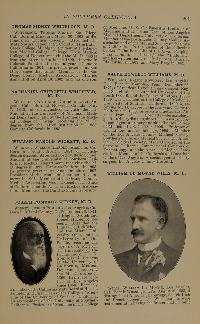 THOMAS SIDNEY WHITELOCK, M. D. Whitelock, Thomas Sidney, San Diego, Cal. Born in Missouri, March 30, 1863, of dis- tinguished English descent. Attended the State Normal School at St. Cloud and the Battle Creek College, Michigan. Student at the Amer- ican Medical College, Chicago, Gross Medical College, of Denver, receiving the M. D. degree from the latter institution in 1899. Interne in Colorado Sanatoria for several years. Came to California in 1901. In private practice at San Diego since that time. Member of the San Diego County Medical Association. Married Anna Hoff on April 10, 1902, and has one son. NATHANIEL CHURCHILL WHITFIELD, M. D. Whitfield, Nathaniel Churchill, Los An- geles, Cal. Born at Norwich, Canada, May 7, 1843, of distinguished English descent. Student at the University of Michigan, Medi- cal Department, and at the Hahnemann Medi- cal College of Chicago, receiving the M. D. degree from the latter institution in 1883. Came to California in 1898. WILLIAM HAROLD WICKETT, M. D. Wickett, William Harold, Anaheim, Cal. Born in Toronto, April 5, 1884, of English- Scotch descent. Attended Lord Dufferin School. Student at the University of Southern Cali- fornia, Medical Department, receiving the M. D. degree in 1897. Came to California in 1903. In private practice at Anaheim since 1907. President of the Anaheim Chamber of Com- merce in 1908. Member of the Orange County Medical Association, Medical Society of the State of California and the American Medical Associa- tion. Member of the Phi Rho Sigma fraternity. JOSEPH POMEROY WIDNEY, M. D. Widney, Joseph Pomeroy, Los Angeles, Cal. Born in Miami County, O., September 26, 1841, of English-Scotch and French-Huguenot de- scent. Attended the Piqua (0.) High School and the Miami Uni- versity, Ohio, and the University of the Pacific, receiving the degrees of A. M. from the University of the Pacific and of LL. D. from Miami. Student at the University of California, Medical Department, receiving the M. D. degree in 1866. In private prac- tice at Los Angeles since 1868. Formerly a member of the California State Board of Health. Founder and First Dean of the College of Medi- cine of the University of Southern California, an ex-president of the University of Southern California. Professor of Medicine in the College of Medicine, U. S. C.; Emeritus Professor of Medicine and Emeritus Dean of Los Angeles Medical Department, University of California Member of the Los Angeles County Medical As- sociation and of the Medical Society of the State of California. Is the author of the following books: “The Race Life of the Aryan People ” “Via Domini,” “Udraka,” the “Buddhist/’ and has written many medical papers. Married . Ida Tuthill in 1869, and Mary Bray in 1882. RALPH ROWLETT WILLIAMS, M. D. Williams, Ralph Rowlett, Los Angeles, Cal. Born at Memphis, Tenn., December 25^ 1871, of American Revolutionary descent, Eng- lish-Scotch stock. Attended University of the South 1884-6, and the College of Letters, 1888- 1889; was a student at the College of Medicine, University of Southern California, 1890-3, re- ceiving M. D. degree in the last year. Came to California in 1888; in private practice Los An- geles from 1893. Specialty—dermatology, genito-ur inary diseases, since 189 8. Assistant pro- fessor of genito-urinary and skin diseases College of Medicine U. S. C., 1893-1905. Professor of dermatology and syphilology, 1905-. Member of the Los Angeles County Medical Society, Southern California Medical Society, the Amer- ican Urological Society, Medical Society of the State of California, International Congress of Dermatology, and the American Medical Asso- ciation. Member of the California and Jonathan Clubs of Los Angeles. Associate genito-urinary surgeon Los Angeles County Hospital. WILLIAM LE MOYNE WILLS, M. D. Wills, William Le Moyne, Los Angeles, Cal. Born in Washington, Pa., August 10,1853, of distinguished American parentage, Scotch-Irish and French descent. Dr. Wills’ parents were instrumental in having the first crematory built