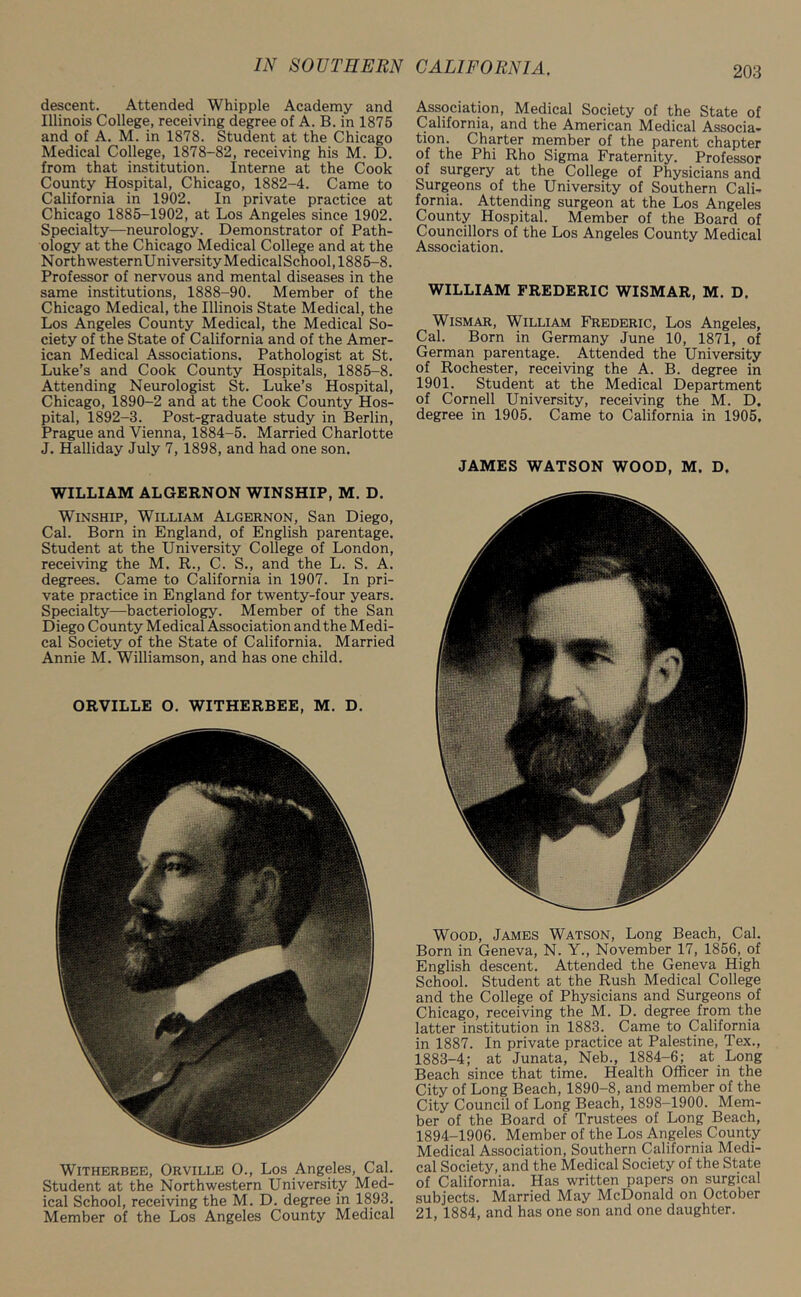 descent. Attended Whipple Academy and Illinois College, receiving degree of A. B. in 1875 and of A. M. in 1878. Student at the Chicago Medical College, 1878-82, receiving his M. D. from that institution. Interne at the Cook County Hospital, Chicago, 1882-4. Came to California in 1902. In private practice at Chicago 1885-1902, at Los Angeles since 1902. Specialty—neurology. Demonstrator of Path- ology at the Chicago Medical College and at the NorthwesternUniversityMedicalSchool, 1885-8. Professor of nervous and mental diseases in the same institutions, 1888-90. Member of the Chicago Medical, the Illinois State Medical, the Los Angeles County Medical, the Medical So- ciety of the State of California and of the Amer- ican Medical Associations. Pathologist at St. Luke’s and Cook County Hospitals, 1885-8. Attending Neurologist St. Luke’s Hospital, Chicago, 1890-2 and at the Cook County Hos- pital, 1892-3. Post-graduate study in Berlin, Prague and Vienna, 1884-5. Married Charlotte J. Halliday July 7, 1898, and had one son. WILLIAM ALGERNON WINSHIP, M. D. Winship, William Algernon, San Diego, Cal. Born in England, of English parentage. Student at the University College of London, receiving the M. R., C. S., and the L. S. A. degrees. Came to California in 1907. In pri- vate practice in England for twenty-four years. Specialty—bacteriology. Member of the San Diego County Medical Association and the Medi- cal Society of the State of California. Married Annie M. Williamson, and has one child. ORVILLE O. WITHERBEE, M. D. Witherbee, Orville O., Los Angeles, Cal. Student at the Northwestern University Med- ical School, receiving the M. D. degree in 1893. Member of the Los Angeles County Medical Association, Medical Society of the State of California, and the American Medical Associa- tion. Charter member of the parent chapter of the Phi Rho Sigma Fraternity. Professor of surgery at the College of Physicians and Surgeons of the University of Southern Cali- fornia. Attending surgeon at the Los Angeles County Hospital. Member of the Board of Councillors of the Los Angeles County Medical Association. WILLIAM FREDERIC WISMAR, M. D. Wismar, William Frederic, Los Angeles, Cal. Born in Germany June 10, 1871, of German parentage. Attended the University of Rochester, receiving the A. B. degree in 1901. Student at the Medical Department of Cornell University, receiving the M. D. degree in 1905. Came to California in 1905, JAMES WATSON WOOD, M, D. Wood, James Watson, Long Beach, Cal. Born in Geneva, N. Y., November 17, 1856, of English descent. Attended the Geneva High School. Student at the Rush Medical College and the College of Physicians and Surgeons of Chicago, receiving the M. D. degree from the latter institution in 1883. Came to California in 1887. In private practice at Palestine, Tex., 1883-4; at Junata, Neb., 1884-6; at Long Beach since that time. Health Officer in the City of Long Beach, 1890-8, and member of the City Council of Long Beach, 1898-1900. Mem- ber of the Board of Trustees of Long Beach, 1894-1906. Member of the Los Angeles County Medical Association, Southern California Medi- cal Society, and the Medical Society of the State of California. Has written papers on surgical subjects. Married May McDonald on October 21, 1884, and has one son and one daughter.