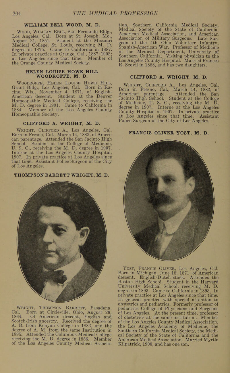 WILLIAM BELL WOOD, M. D. Wood, William Bell, San Fernando Bldg., Los Angeles, Cal. Born at St. Joseph, Mo., August 21, 1851. Student at the Missouri Medical College, St. Louis, receiving M. D. degree in 1875. Came to California in 1887. In private practice at Orange, Cal., 1887-1902; at Los Angeles since that time. Member of the Orange County Medical Society. HELEN LOUISE HOWE HILL WOODROFFE, M. D. Woodroffe, Helen Louise Howe Hill, Grant Bldg., Los Angeles, Cal. Born in Ra- cine, Wis., November 4, 1871, of English- American descent. Student at the Denver Homeopathic Medical College, receiving the M. D. degree in 1901. Came to California in 1884. Member of the Los Angeles County Homeopathic Society. CLIFFORD A. WRIGHT, M. D. Wright, Clifford A., Los Angeles, Cal. Born in Fresno, Cal., March 14, 1882, of Ameri- can parentage. Attended the San Jacinto High School. Student at the College of Medicine, U. S. C., receiving the M. D. degree in 1907. Interne at the Los Angeles County Hospital, 1907. In private practice at Los Angeles since that time. Assistant Police Surgeon of the City of Los Angeles. THOMPSON BARRETT WRIGHT, M. D. Wright, Thompson Barrett, Pasadena, Cal. Born at Circleville, Ohio, August 29, 1864. Of American descent, English and Scotch-Irish ancestry. Received the degree of A. B. from Kenyon College in 1883, and the degree of A. M. from the same Institution in 1895. Attended the Columbus Medical College receiving the M. D. degree in 1886. Member of the Los Angeles County Medical Associa- tion, Southern California Medical Society, Medical Society of the State of California, American Medical Association, and American Association of Military Surgeons. Late Sur- geon of the 4th Ohio Volunteer Infantry, Spanish-American War. Professor of Medicine in the Medical Department, University of Southern California. Visiting physician to the Los Angeles County Hospital. Married Frances R. Seovil in 1888, and has two daughters. CLIFFORD A. WRIGHT, M. D. Wright, Clifford A., Los Angeles, Cal. Born in Fresno, Cal., March 14, 1882, of American parentage. Attended the San Jacinto High School. Student at the College of Medicine, U. S. C., receiving the M. D. degree in 1907. Interne at the Los Angeles County Hospital in 1907. In private practice at Los Angeles since that time. Assistant Police Surgeon of the City of Los Angeles. FRANCIS OLIVER YOST, M. D. Yost, Francis Oliver, Los Angeles, Cal. Born in Michigan, June 18, 1871, of American descent. English-Dutch stock. Attended the Boston High School. Student in the Harvard University Medical School, receiving M. D. degree in 1893. Came to California in 1893. In private practice at Los Angeles since that time. In general practice with special attention to obstetrics and pediatrics. Formerly professor of pediatrics College of Physicians and Surgeons of Los Angeles. At the present time, professor of obstetrics at the same institution. Member of the Los Angeles County Medical Association, the Los Angeles Academy of Medicine, the Southern California Medical Society, the Medi- cal Society of the State of California and the American Medical Association. Married Myrtle Kilpatrick, 1900, and has one son.