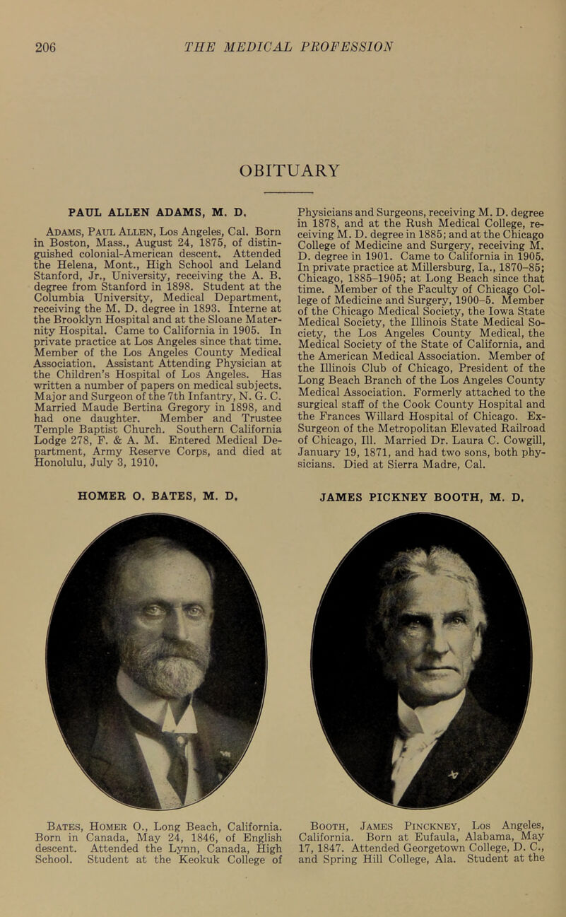 OBITUARY PAUL ALLEN ADAMS, M. D. Adams, Paul Allen, Los Angeles, Cal. Born in Boston, Mass., August 24, 1875, of distin- guished colonial-American descent. Attended the Helena, Mont., High School and Leland Stanford, Jr., University, receiving the A. B. degree from Stanford in 1898. Student at the Columbia University, Medical Department, receiving the M. D. degree in 1893. Interne at the Brooklyn Hospital and at the Sloane Mater- nity Hospital. Came to California in 1905. In private practice at Los Angeles since that time. Member of the Los Angeles County Medical Association. Assistant Attending Physician at the Children’s Hospital of Los Angeles. Has written a number of papers on medical subjects. Major and Surgeon of the 7th Infantry, N. G. C. Married Maude Bertina Gregory in 1898, and had one daughter. Member and Trustee Temple Baptist Church. Southern California Lodge 278, F. & A. M. Entered Medical De- partment, Army Reserve Corps, and died at Honolulu, July 3, 1910. Physicians and Surgeons, receiving M. D. degree in 1878, and at the Rush Medical College, re- ceiving M. D. degree in 1885; and at the Chicago College of Medicine and Surgery, receiving M. D. degree in 1901. Came to California in 1905. In private practice at Millersburg, la., 1870-85; Chicago, 1885-1905; at Long Beach since that time. Member of the Faculty of Chicago Col- lege of Medicine and Surgery, 1900-5. Member of the Chicago Medical Society, the Iowa State Medical Society, the Illinois State Medical So- ciety, the Los Angeles County Medical, the Medical Society of the State of California, and the American Medical Association. Member of the Illinois Club of Chicago, President of the Long Beach Branch of the Los Angeles County Medical Association. Formerly attached to the surgical staff of the Cook County Hospital and the Frances Willard Hospital of Chicago. Ex- Surgeon of the Metropolitan Elevated Railroad of Chicago, 111. Married Dr. Laura C. Cowgill, January 19, 1871, and had two sons, both phy- sicians. Died at Sierra Madre, Cal. HOMER O. BATES, M. D. JAMES PICKNEY BOOTH, M. D. Bates, Homer O., Long Beach, California. Born in Canada, May 24, 1846, of English descent. Attended the Lynn, Canada, High School. Student at the Keokuk College of Booth, James Pinckney, Los Angeles, California. Born at Eufaula, Alabama, May 17, 1847. Attended Georgetown College, D. C., and Spring Hill College, Ala. Student at the