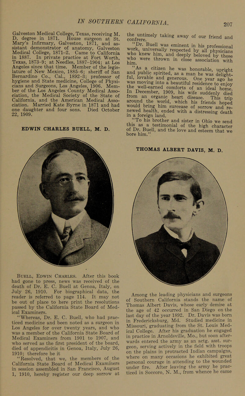 207 Galveston Medical College, Texas, receiving M. D. degree in 1871. House surgeon at St. Mary’s Infirmary, Galveston, 1871, and as- sistant demonstrator of anatomy, Galveston Medical College, 1871-2. Came to California in 1887. In private practice at Fort Worth, Texas, 1873-9; at Needles, 1887-1904; at Los Angeles since that time. Member of the legis- lature of New Mexico, 1885-6; sheriff of San Bernardino Co., Cal., 1892-3; professor of hygiene and State medicine, College of Physi- cians and Surgeons, Los Angeles, 1906. Mem- ber of the Los Angeles County Medical Asso- ciation, the Medical Society of the State of California, and the American Medical Asso- ciation. Married Kate Byrne in 1871 and had one daughter and four sons. Died October 22, 1909. EDWIN CHARLES BUELL, M. D. Buell, Edwin Charles. After this book had gone to press, news was received of the death of Dr. E. C. Buell at Genoa, Italy, on July 26, 1910. For biographical data, the reader is referred to page 114. It may not be out of place to here print the resolutions passed by the California State Board of Med- ical Examiners. “Whereas, Dr. E. C. Buell, who had prac- ticed medicine and been noted as a surgeon in Los Angeles for over twenty years, and who was a member of the California State Board of Medical Examiners from 1901 to 1907, and who served as the first president of the board, died of appendicitis in Genoa, Italy, July 26, 1910; therefore be it “Resolved, that we, the members of the California State Board of Medical Examiners in session assembled in San Francisco, August 1, 1910, hereby register our deep sorrow at confrere™6^ taking away of our Mend and “ Dr. Buell was eminent in his professional work universally respected by all physicians who knew him, and deeply beloved by those who were thrown in close association with him. As a citizen he was honorable, upright and public spirited, as a man he was delight- ful, lovable and generous. One year ago he was moving into a beautiful residence to enjoy the well-earned comforts of an ideal home in December, 1909, his wife suddenly died from an organic heart disease. This trip around the world, which his friends hoped would bring him surcease of sorrow and re- newed health, ended with a distressing death in a foreign land. To his brother and sister in Ohio we send this as a testimonial of the high character of Dr. Buell, and the love and esteem that we bore him.” THOMAS ALBERT DAVIS, M. D. Among the leading physicians and surgeons of Southern California stands the name of Thomas Albert Davis, whose early demise at the age of 42 occurred in San Diego on the last day of the year 1892. Dr. Davis was born in Fredericksburg, Md. Studied medicine in Missouri, graduating from the St. Louis Med- ical College. After his graduation he engaged in practice in Arnoldsville, Mo., but soon after- wards entered the army as an actg. asst, sur- geon, serving actively in the field with troops on the plains in protracted Indian campaigns, where on many occasions he exhibited great personal courage in attending to the wounded under fire. After leaving the army he prac- ticed in Soccoro, N. M., from whence he came