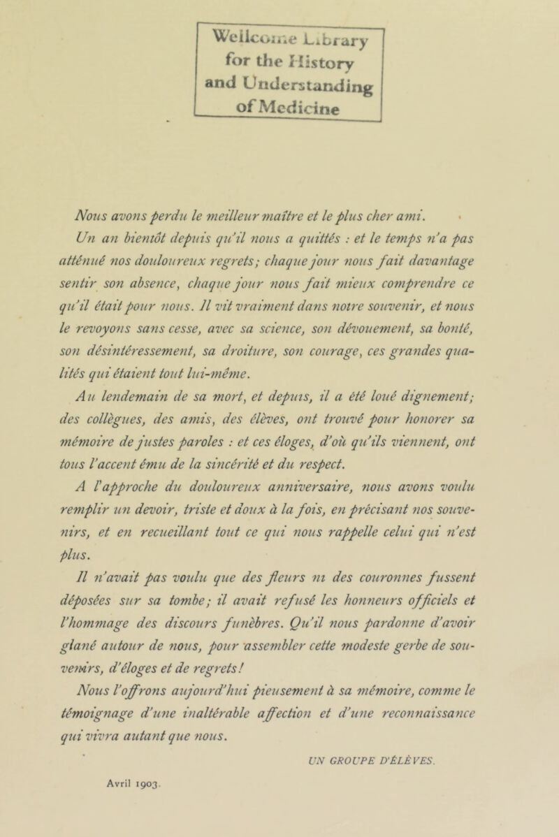 Wellcome l-ibrary for tlie History and Understanding of Mcdicine Nous avons perdu le meilleur maître et le plus cher ami. Un an bientôt depuis quJil nous a quittés : et le te?nps n’a pas atténué nos douloureux regrets; chaque jour nous fait davantage sentir son absence, chaque jour nous fait mieux comprendre ce qu’il était pour nous. Il vit vraiment dans notre souvenir, et nous le revoyons sans cesse, avec sa science, son dévouement, sa bonté, son désintéressement, sa droiture, son cotirage, ces grandes qua- lités qui étaient tout lui-même. A u lendemain de sa mort, et depuis, il a été loué dignement ; des collègues, des amis, des élèves, ont trouvé pour honorer sa mémoire de justes paroles : et ces éloges, d’où qu’ils viennent, ont tous l’accent é?nu de la sincérité et du respect. A rapproche du douloureux anniversaire, nous avons voulu remplir un devoir, triste et doux à la fois, en précisant nos souve- nirs, et en recueillant tout ce qui nous rappelle celui qui n’est plus. Il n’avait pas voulu que des feurs ni des couronnes fussent déposées sur sa tombe ; il avait refusé les honneurs offciels et l’hommage des discours funèbres. Qu’il nous pardonne d’avoir glané autour de nous, pour assembler cette modeste gerbe de sou- venirs, d’éloges et de regrets! Nous l'offrons aujourd’hui pieusement à sa mémoire, comme le témoignage d’une inaltérable affection et d’une reconnaissance qui vivra autant que nous. UN GROUPE D’ÉLÈVES. Avril 1903.