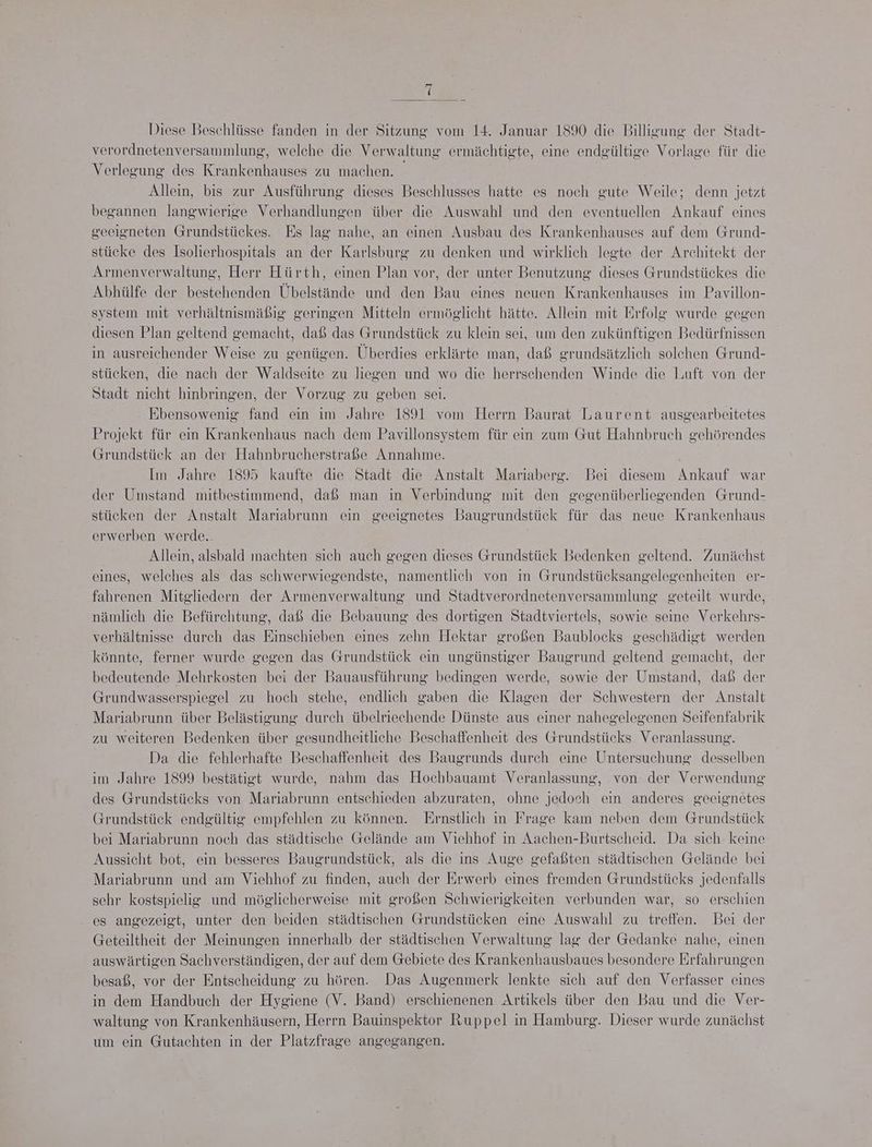 Diese Beschlüsse fanden in der Sitzung vom 14. Januar 1890 die Billigung der Stadt- verordnetenversammlung, welche die Verwaltung ermächtigte, eine endgültige Vorlage für die Verlegung des Krankenhauses zu machen. - Allein, bis zur Ausführung dieses Beschlusses hatte es noch gute Weile; denn jetzt begannen langwierige Verhandlungen über die Auswahl und den eventuellen Ankauf eines geeigneten Grundstückes. Es lag nahe, an einen Ausbau des Krankenhauses auf dem Grund- stücke des Isolierhospitals an der Karlsburg zu denken und wirklich legte der Architekt der Armenverwaltung, Herr Hürth, einen Plan vor, der unter Benutzung dieses Grundstückes die Abhülfe der bestehenden Übelstände und den Bau eines neuen Krankenhauses im Pavillon- system mit verhältnismäßig geringen Mitteln ermöglicht hätte. Allein mit Erfolg wurde gegen diesen Plan geltend gemacht, daß das Grundstück zu klein sei, um den zukünftigen Bedürfnissen in ausreichender Weise zu genügen. Überdies erklärte man, daß grundsätzlich solehen Grund- stücken, die nach der Waldseite zu liegen und wo die herrschenden Winde die Luft von der Stadt nicht hinbringen, der Vorzug zu geben sei. Ebensowenig fand ein im Jahre 1891 vom Herrn Baurat Laurent ausgearbeitetes Projekt für ein Krankenhaus nach dem Pavillonsystem für ein zum Gut Hahnbruch gehörendes (Grundstück an der Hahnbrucherstraße Annahme. Im Jahre 1895 kaufte die Stadt die Anstalt Mariaberg. Bei diesem Ankauf war der Umstand mitbestimmend, daß man in Verbindung mit den gegenüberliegenden Grund- stücken der Anstalt Mariabrunn ein geeignetes Baugrundstück für das neue Krankenhaus erwerben werde. Allein, alsbald machten sich auch gegen dieses Grundstück Bedenken geltend. Zunächst eines, welches als das schwerwiegendste, namentlich von in Grundstücksangelegenheiten er- fahrenen Mitgliedern der Armenverwaltung und Stadtverordnetenversammlung geteilt wurde, nämlich die Befürchtung, daß die Bebauung des dortigen Stadtviertels, sowie seine Verkehrs- verhältnisse durch das Einschieben eines zehn Hektar großen Baublocks geschädigt werden könnte, ferner wurde gegen das Grundstück ein ungünstiger Baugrund geltend gemacht, der bedeutende Mehrkosten bei der Bauausführung bedingen werde, sowie der Umstand, daß der Grundwasserspiegel zu hoch stehe, endlich gaben die Klagen der Schwestern der Anstalt Mariabrunn über Belästigung durch übelriechende Dünste aus einer nahegelegenen Seifenfabrik zu weiteren Bedenken über gesundheitliche Beschaffenheit des Grundstücks Veranlassung. Da die fehlerhafte Beschaffenheit des Baugrunds durch eine Untersuchung desselben im Jahre 1899 bestätigt wurde, nahm das Hochbauamt Veranlassung, von der Verwendung des Grundstücks von Mariabrunn entschieden abzuraten, ohne jedoch ein anderes geeignetes Grundstück endgültig empfehlen zu können. Ernstlich in Frage kam neben dem Grundstück bei Mariabrunn noch das städtische Gelände am Viehhof in Aachen-Burtscheid. Da sich keine Aussicht bot, ein besseres Baugrundstück, als die ins Auge gefaßten städtischen Gelände bei Mariabrunn und am Viehhof zu finden, auch der Erwerb eines fremden Grundstücks jedenfalls sehr kostspielig und möglicherweise mit großen Schwierigkeiten verbunden war, so erschien es angezeigt, unter den beiden städtischen Grundstücken eine Auswahl zu treffen. Bei der Geteiltheit der Meinungen innerhalb der städtischen Verwaltung lag der Gedanke nahe, einen auswärtigen Sachverständigen, der auf dem Gebiete des Krankenhausbaues besondere Erfahrungen besaß, vor der Entscheidung zu hören. Das Augenmerk lenkte sich auf den Verfasser eines in dem Handbuch der Hygiene (V. Band) erschienenen Artikels über den Bau und die Ver- waltung von Krankenhäusern, Herrn Bauinspektor Ruppel in Hamburg. Dieser wurde zunächst um ein Gutachten in der Platzfrage angegangen.