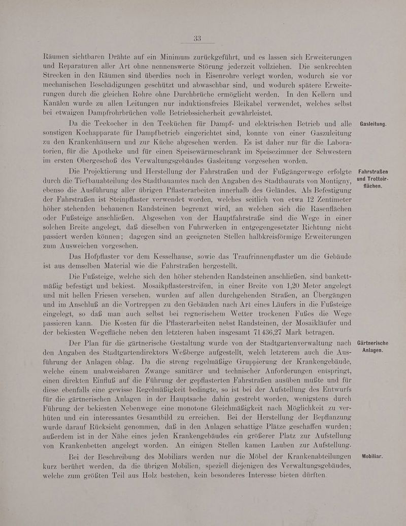 58) Räumen sichtbaren Drähte auf ein Minimum zurückgeführt, und es lassen sich Erweiterungen und Reparaturen aller Art ohne nennenswerte Störung jederzeit vollziehen. Die senkrechten Strecken in den Räumen sind überdies noch in Eisenrohre verlegt worden, wodurch sie vor mechanischen Beschädigungen geschützt und abwaschbar sind, und wodurch spätere Erweite- rungen durch die gleichen Rohre ohne Durchbrüche ermöglicht werden. In den Kellern und Kanälen wurde zu allen Leitungen nur induktionsfreies Bleikabel verwendet, welches selbst bei etwaigen Dampfrohrbrüchen volle Betriebssicherheit gewährleistet. Da die Teekocher in den Teeküchen für Dampf- und elektrischen Betrieb und alle sonstigen Kochapparate für Dampfbetrieb eingerichtet sind, konnte von einer Gaszuleitung zu den Krankenhäusern und zur Küche abgesehen werden. Es ist daher nur für die Labora- torien, für die Apotheke und für einen Speisewärmeschrank im Speisezimmer der Schwestern im ersten Obergeschoß des Verwaltungsgebäudes Gasleitung vorgesehen worden. Die Projektierung und Herstellung der Fahrstraßen und der Fußgängerwege erfolgte durch die Tiefbauabteilung des Stadtbauamtes nach den Angaben des Stadtbaurats von Montigny, ebenso die Ausführung aller übrigen Pflasterarbeiten innerhalb des Geländes. Als Befestigung der Fahrstraßen ist Steinpflaster verwendet worden, welches seitlich von etwa 12 Zentimeter höher stehenden behauenen Randsteinen begrenzt wird, an welchen sich die Rasenflächen oder Fußsteige anschließen. Abgesehen von der Hauptfahrstraße sind die Wege in einer solchen Breite angelegt, daß dieselben von Fuhrwerken in entgegengesetzter Richtung nicht passiert werden können; dagegen sind an geeigneten Stellen halbkreisföürmige Erweiterungen zum Ausweichen vorgesehen. Das Hofpflaster vor dem Kesselhause, sowie das Traufrinnenpflaster um die Gebäude ist aus demselben Material wie die Fahrstraßen hergestellt. Die Fußsteige, welche sich den höher stehenden Randsteinen anschließen, sind bankett- mäßig befestigt und bekiest. Mosaikpflasterstreifen, in einer Breite von 1,20 Meter angelegt und mit hellen Friesen versehen, wurden auf allen durchgehenden Straßen, an Übergängen und im Anschluß an die Vortreppen zu den Gebäuden nach Art eines Läufers in die Fußsteige eingelegt, so daß man auch selbst bei regnerischem Wetter trockenen Fußes die Wege passieren kann. Die Kosten für die Pflasterarbeiten nebst Randsteinen, der Mosaikläufer und der bekiesten Wegefläche neben den letzteren haben insgesamt 71436,27 Mark betragen. Der Plan für die gärtnerische Gestaltung wurde von der Stadtgartenverwaltung nach den Angaben des Stadtgartendirektors Weßberge aufgestellt, welch letzterem auch die Aus- führung der Anlagen oblag. Da die streng regelmäßige Gruppierung der Krankengebäude, welche einem unabweisbaren Zwange sanitärer und technischer Anforderungen entspringt, einen direkten Einfluß auf die Führung der gepflasterten Fahrstraßen ausüben mußte und für diese ebenfalls eine gewisse Regelmäßigkeit bedingte, so ist bei der Aufstellung des Entwurfs für die gärtnerischen Anlagen in der Hauptsache dahin gestrebt worden, wenigstens durch Führung der bekiesten Nebenwege eine monotone Gleichmäßigkeit nach Möglichkeit zu ver- hüten und ein interessantes Gesamtbild zu erreichen. Bei der Herstellung der Bepflanzung wurde darauf Rücksicht genommen, daß in den Anlagen schattige Plätze geschaffen wurden; außerdem ist in der Nähe eines jeden Krankengebäudes ein größerer Platz zur Aufstellung von Krankenbetten angelegt worden. An einigen Stellen kamen Lauben zur Aufstellung. Bei der Beschreibung des Mobiliars werden nur die Möbel der Krankenabteilungen kurz berührt werden, da die übrigen Mobilien, speziell diejenigen des Verwaltungsgebäudes, welche zum größten Teil aus Holz bestehen, kein besonderes Interesse bieten dürften. Gasleitung. Fahrstraßen und Trottoir- flächen. Gärtnerische Anlagen. Mobiliar.