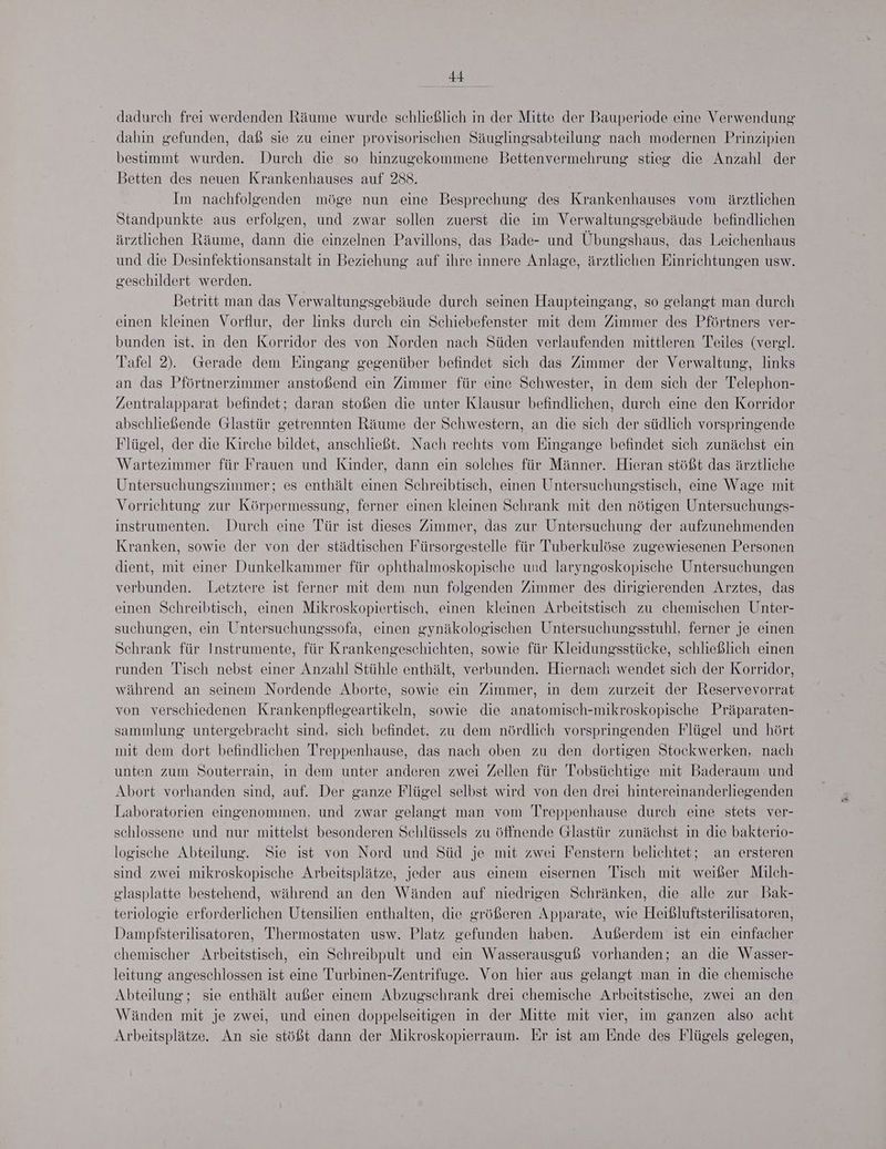 Be dadurch frei werdenden Räume wurde schließlich in der Mitte der Bauperiode eine Verwendung dahin gefunden, daß sie zu einer provisorischen Säuglingsabteilung nach modernen Prinzipien bestimmt wurden. Durch die so hinzugekommene Bettenvermehrung stieg die Anzahl der Betten des neuen Krankenhauses auf 288. Im nachfolgenden möge nun eine Besprechung des Krankenhauses vom ärztlichen Standpunkte aus erfolgen, und zwar sollen zuerst die im Verwaltungsgebäude befindlichen ärztlichen Räume, dann die einzelnen Pavillons, das Bade- und Übungshaus, das Leichenhaus und die Desinfektionsanstalt in Beziehung auf ihre innere Anlage, ärztlichen Einrichtungen usw. geschildert werden. Betritt man das Verwaltungsgebäude durch seinen Haupteingang, so gelangt man durch einen kleinen Vorflur, der links durch ein Schiebefenster mit dem Zimmer des Pförtners ver- bunden ist, in den Korridor des von Norden nach Süden verlaufenden mittleren Teiles (verg!. Tafel 2). Gerade dem Eingang gegenüber befindet sich das Zimmer der Verwaltung, links an das Pförtnerzimmer anstoßend ein Zimmer für eine Schwester, in dem sich der Telephon- Zentralapparat befindet; daran stoßen die unter Klausur befindlichen, durch eine den Korridor abschließende Glastür getrennten Räume der Schwestern, an die sich der südlich vorspringende Flügel, der die Kirche bildet, anschließt. Nach rechts vom Eingange befindet sich zunächst ein Wartezimmer für Frauen und Kinder, dann ein solches für Männer. Hieran stößt das ärztliche Untersuchungszimmer; es enthält einen Schreibtisch, einen Untersuchungstisch, eine Wage mit Vorrichtung zur Körpermessung, ferner einen kleinen Schrank mit den nötigen Untersuchungs- instrumenten. Durch eine Tür ist dieses Zimmer, das zur Untersuchung der aufzunehmenden Kranken, sowie der von der städtischen Fürsorgestelle für Tuberkulöse zugewiesenen Personen dient, mit einer Dunkelkammer für ophthalmoskopische und laryngoskopische Untersuchungen verbunden. Letztere ist ferner mit dem nun folgenden Zimmer des dirigierenden Arztes, das einen Schreibtisch, einen Mikroskopiertisch, einen kleinen Arbeitstisch zu chemischen Unter- suchungen, ein Untersuchungssofa, einen gynäkologischen Untersuchungsstuhl, ferner je einen Schrank für Instrumente, für Krankengeschichten, sowie für Kleidungsstücke, schließlich einen runden Tisch nebst einer Anzahl Stühle enthält, verbunden. Hiernach wendet sich der Korridor, während an seinem Nordende Aborte, sowie ein Zimmer, in dem zurzeit der Reservevorrat von verschiedenen Krankenpflegeartikeln, sowie die anatomisch-mikroskopische Präparaten- sammlung untergebracht sind, sich befindet. zu dem nördlich vorspringenden Flügel und hört mit dem dort befindlichen Treppenhause, das nach oben zu den dortigen Stockwerken, nach unten zum Souterrain, in dem unter anderen zwei Zellen für Tobsüchtige mit Baderaum und Abort vorhanden sind, auf. Der ganze Flügel selbst wird von den drei hintereinanderliegenden Laboratorien eingenommen, und zwar gelangt man vom Treppenhause durch eine stets ver- schlossene und nur mittelst besonderen Schlüssels zu öffnende Glastür zunächst in die bakterio- logische Abteilung. Sie ist von Nord und Süd je mit zwei Fenstern belichtet; an ersteren sind zwei mikroskopische Arbeitsplätze, jeder aus einem eisernen Tisch mit weißer Milch- glasplatte bestehend, während an den Wänden auf niedrigen Schränken, die alle zur Bak- teriologie erforderlichen Utensilien enthalten, die größeren Apparate, wie Heißluftsterilisatoren, Dampfsterilisatoren, Thermostaten usw. Platz gefunden haben. Außerdem ist ein einfacher chemischer Arbeitstisch, ein Schreibpult und ein Wasserausguß vorhanden; an die Wasser- leitung angeschlossen ist eine Turbinen-Zentrifuge. Von hier aus gelangt man in die chemische Abteilung; sie enthält außer einem Abzugschrank drei chemische Arbeitstische, zwei an den Wänden mit je zwei, und einen doppelseitigen in der Mitte mit vier, im ganzen also acht Arbeitsplätze. An sie stößt dann der Mikroskopierraum. Er ist am Ende des Flügels gelegen,