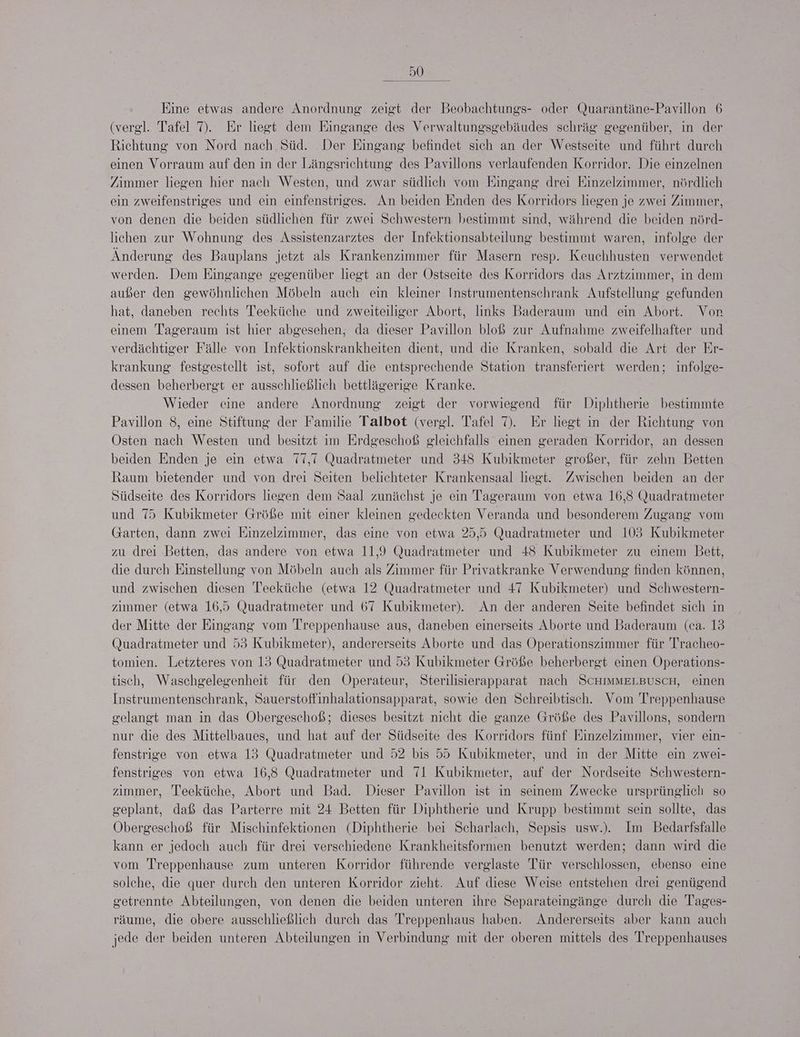 Eine etwas andere Anordnung zeigt der Beobachtungs- oder Quarantäne-Pavillon 6 (vergl. Tafel 7). Er liegt dem Eingange des Verwaltungsgebäudes schräg gegenüber, in der Richtung von Nord nach Süd. Der Eingang befindet sich an der Westseite und führt durch einen Vorraum auf den in der Längsrichtung des Pavillons verlaufenden Korridor. Die einzelnen Zimmer liegen hier nach Westen, und zwar südlich vom Eingang drei Einzelzimmer, nördlich ein zweifenstriges und ein einfenstriges. An beiden Enden des Korridors liegen je zwei Zimmer, von denen die beiden südlichen für zwei Schwestern bestimmt sind, während die beiden nörd- lichen zur Wohnung des Assistenzarztes der Infektionsabteilung bestimmt waren, infolge der Änderung des Bauplans jetzt als Krankenzimmer für Masern resp. Keuchhusten verwendet werden. Dem Eingange gegenüber liegt an der Ostseite des Korridors das Arztzimmer, in dem außer den gewöhnlichen Möbeln auch ein kleiner Instrumentenschrank Aufstellung gefunden hat, daneben rechts Teeküche und zweiteiliger Abort, links Baderaum und ein Abort. Von einem Tageraum ist hier abgesehen, da dieser Pavillon bloß zur Aufnahme zweifelhafter und verdächtiger Fälle von Infektionskrankheiten dient, und die Kranken, sobald die Art der Er- krankung festgestellt ıst, sofort auf die entsprechende Station transferiert werden; infolge- dessen beherbergt er ausschließlich bettlägerige Kranke. Wieder eine andere Anordnung zeigt der vorwiegend für Diphtherie bestimmte Pavillon 8, eine Stiftung der Familie Talbot (vergl. Tafel ). Er liegt ın der Richtung von Osten nach Westen und besitzt im Erdgeschoß gleichfalls einen geraden Korridor, an dessen beiden Enden je ein etwa 77,7 Quadratmeter und 348 Kubikmeter großer, für zehn Betten Raum bietender und von drei Seiten belichteter Krankensaal liegt. Zwischen beiden an der Südseite des Korridors liegen dem Saal zunächst je ein Tageraum von etwa 16,3 Quadratmeter und 75 Kubikmeter Größe mit einer kleinen gedeckten Veranda und besonderem Zugang vom Garten, dann zwei Einzelzimmer, das eine von etwa 25,5 Quadratmeter und 103 Kubikmeter zu drei Betten, das andere von etwa 11,9 Quadratmeter und 48 Kubikmeter zu einem Bett, die durch Einstellung von Möbeln auch als Zimmer für Privatkranke Verwendung finden können, und zwischen diesen Teeküche (etwa 12 Quadratmeter und 47 Kubikmeter) und Schwestern- zımmer (etwa 16,5 Quadratmeter und 67 Kubikmeter). An der anderen Seite befindet sich in der Mitte der Eingang vom Treppenhause aus, daneben einerseits Aborte und Baderaum (ca. 13 (Quadratmeter und 53 Kubikmeter), andererseits Aborte und das Operationszimmer für Tracheo- tomien. Letzteres von 13 Quadratmeter und 53 Kubikmeter Größe beherbergt einen Operations- tisch, Waschgelegenheit für den Operateur, Sterilisierapparat nach SCHIMMELBUSCH, einen Instrumentenschrank, Sauerstoffinhalationsapparat, sowie den Schreibtisch. Vom Treppenhause gelangt man in das Obergeschoß; dieses besitzt nicht die ganze Größe des Pavillons, sondern nur die des Mittelbaues, und hat auf der Südseite des Korridors fünf Einzelzimmer, vier ein- fenstrige von etwa 13 Quadratmeter und 52 bis 55 Kubikmeter, und in der Mitte ein zwei- fenstriges von etwa 16,3 Quadratmeter und 71 Kubikmeter, auf der Nordseite Schwestern- zımmer, Teeküche, Abort und Bad. Dieser Pavillon ist ın seinem Zwecke ursprünglich so geplant, daß das Parterre mit 24 Betten für Diphtherie und Krupp bestimmt sein sollte, das Obergeschoß für Mischinfektionen (Diphtherie bei Scharlach, Sepsis usw.). Im Bedarfsfalle kann er jedoch auch für drei verschiedene Krankheitsformen benutzt werden; dann wird die vom Treppenhause zum unteren Korridor führende verglaste Tür verschlossen, ebenso eine solche, die quer durch den unteren Korridor zieht. Auf diese Weise entstehen drei genügend getrennte Abteilungen, von denen die beiden unteren ihre Separateingänge durch die Tages- räume, die obere ausschließlich durch das Treppenhaus haben. Andererseits aber kann auch jede der beiden unteren Abteilungen in Verbindung mit der oberen mittels des Treppenhauses