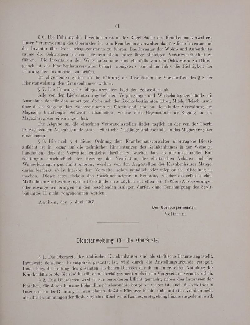$ 6. Die Führung der Inventarien ist in der -Regel Sache des Krankenhausverwalters. Unter Verantwortung des Oberarztes ist vom Krankenhausverwalter das ärztliche Inventar und das Inventar über Gebrauchsgegenstände zu führen. Das Inventar der Wohn- und Aufenthalts- 'äume der Schwestern ist von letzteren allein unter ihrer alleinigen Verantwortlichkeit zu führen. Die Inventarien der Wirtschaftsräume sind ebenfalls von den Schwestern zu führen, jedoch ist der Krankenhausverwalter befugt, wenigstens einmal im Jahre die Richtigkeit der Führung der Inventarien zu prüfen. Im allgemeinen gelten für die Führung der Inventarien die Vorschriften des $ 8 der Dienstanweisung des Krankenhausverwalters. $ 7. Die Führung des Magazinregisters liegt den Schwestern ob. Alle von den Lieferanten angelieferten Verpflegungs- und Wirtschaftsgegenstände mit Ausnahme der für den sofortigen Verbrauch der Küche bestimmten (Brot, Milch, Fleisch usw.), über deren Eingang dort Nachweisungen zu führen sind, sind an die mit der Verwaltung des Magazins beauftragte Schwester abzuliefern, welche diese Gegenstände als Zugang in das Magazinregister einzutragen hat. Die Abgabe an die einzelnen Verbrauchsstellen findet täglich in der von der Oberin festzusetzenden Ausgabestunde statt. Sämtliche Ausgänge sınd ebenfalls in das Magazinregister einzutragen. S 8. Die nach $ 4 dieser Ordnung dem Krankenhausverwalter übertragene Dienst- aufsicht ist in bezug auf die technischen Einrichtungen des Krankenhauses in der Weise zu handhaben, daß der Verwalter zunächst darüber zu wachen hat, ob alle maschinellen Ein- richtungen einschließlich der Heizung, der Ventilation, der elektrischen Anlagen und der Wasserleitungen gut funktionieren; werden von den Angestellten des Krankenhauses Mängel daran bemerkt, so ist hiervon dem Verwalter sofort mündlich oder telephonisch Mitteilung zu machen. Dieser setzt alsdann den Maschinenmeister in Kenntnis, welcher die erforderlichen Maßnahmen zur Beseitigung der Übelstände unverzüglich zu treffen hat. Größere Ausbesserungen oder etwaige Änderungen an den bestehenden Anlagen dürfen ohne Genehmigung des Stadt- bauamtes H nicht vorgenommen werden. Aachen, den 6. Juni 1905. Der Oberbürgermeister. Veltman. Dienstanweisung für die Oberärzte. $ 1. Die Oberärzte der städtischen Krankenhäuser sind als städtische Beamte angestellt. Inwieweit denselben Privatpraxis gestattet ist, wird durch die Anstellungsurkunde geregelt. Ihnen liegt die Leitung des gesamten ärztlichen Dienstes der ihnen unterstellten Abteilung der Krankenhäuser ob. Sie sind hierfür dem Oberbürgermeister als ihrem Vorgesetzten verantwortlich. $ 2. Den Oberärzten wird es zur besonderen Pflicht gemacht, neben den Interessen der Kranken, für deren humane Behandlung insbesondere Sorge zu tragen ist, auch die städtischen Interessen in der Riehtung wahrzunehmen, daß die Fürsorge für die unbemittelten Kranken nicht über die Bestimmungen der diesbezüglichen Reiehs-und Landesgesetzgebung hinaus ausgedehnt wird.