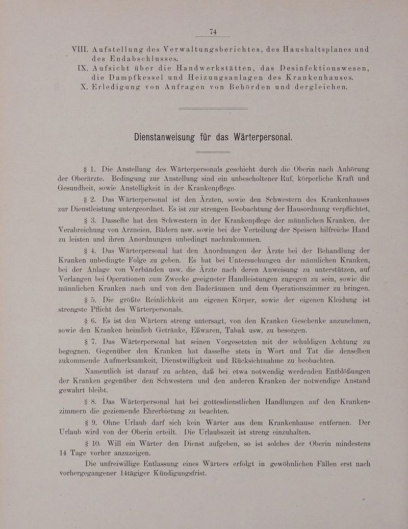 14 VIII. Aufstellung des Verwaltungsberichtes, des Haushaltsplanes und des Endabschlusses. IX. Aufsicht über die Handwerkstätten, das Desinfektionswesen, die Dampfkessel und Heizungsanlagen des Krankenhauses. X. Erledigung von Anfragen von Behörden und dergleichen. Dienstanweisung für das Wärterpersonal. $ 1. Die Anstellung des Wärterpersonals geschieht durch die Oberin nach Anhörung der Oberärzte. Bedingung zur Anstellung sind ein unbescholtener Ruf, körperliche Kraft und Gesundheit, sowie Anstelligkeit in der Krankenpflege. $ 2. Das Wärterpersonal ist den Ärzten, sowie den Schwestern des Krankenhauses zur Dienstleistung untergeordnet. Es ıst zur strengen Beobachtung der Hausordnung verpflichtet, $ 3. Dasselbe hat den Schwestern in der Krankenpflege der männlichen Kranken, der Verabreichung von Arzneien, Bädern usw. sowie bei der Verteilung der Speisen hilfreiche Hand zu leisten und ihren Anordnungen unbedingt nachzukommen. $ 4. Das Wärterpersonal hat den Anordnungen der Ärzte bei der Behandlung der Kranken unbedingte Folge zu geben. Es hat bei Untersuchungen der männlichen Kranken, bei der Anlage von Verbänden usw. die Ärzte nach deren Anweisung zu unterstützen, auf Verlangen bei Operationen zum Zwecke geeigneter Handleistungen zugegen zu sein, sowie die männlichen Kranken nach und von den Baderäumen und dem ÖOperationszimmer zu bringen. $ 5. Die größte Reinlichkeit am eigenen Körper, sowie der eigenen Kleidung ist strengste Pflicht des Wärterpersonals. $ 6. Es ist den Wärtern streng untersagt, von den Kranken Geschenke anzunehmen, sowie den Kranken heimlich Getränke, Eßwaren, Tabak usw. zu besorgen. $ 7. Das Wärterpersonal hat seinen Vorgesetzten mit der schaldigen Achtung zu begegnen. Gegenüber den Kranken hat dasselbe stets in Wort und Tat die denselben zukommende Aufmerksamkeit, Dienstwilligkeit und Rücksichtnahme zu beobachten. Namentlich ist darauf zu achten, daß bei etwa notwendig werdenden Entblößungen der Kranken gegenüber den Schwestern und den anderen Kranken der notwendige Anstand gewahrt bleibt. $ 8. Das Wärterpersonal hat bei gottesdienstlichen Handlungen auf den Kranken- zımmern die geziemende Ehrerbietung zu beachten. $ 9, Ohne Urlaub darf sich kein Wärter aus dem Krankenhause entfernen. Der Urlaub wird von der Oberin erteilt. Die Urlaubszeit ist streng einzuhalten. s 10. Will ein Wärter den Dienst aufgeben, so ist solehes der Oberin mindestens 14 Tage vorher anzuzeigen. Die unfreiwillige Entlassung eines Wärters erfolgt in gewöhnlichen Fällen erst nach vorhergegangener l4tägiger Kündigungsfrist.