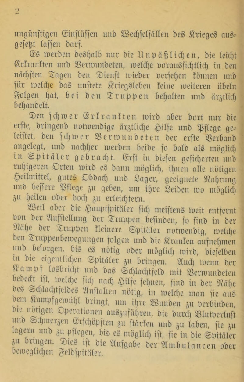 ungünfligen (Siiipffeii uiib 23ed)fclfnr(cii be§ .^hiegeS aii§= gefegt Inffeii bavf. (S§ merbeii beSfjalb mir bie Unpn§Iirf)en, bie Ietc()t ©rfrnnften inib S3criinuibetcn, uield)c linraitSfidjtiid) in ben iindjften STngcn ben ^ienft inieber ncrfeijcn fönncn nnb für uicld)e bn§ nnftetc ^TricgSietien feine lucitcren übein guigen i)nt, bei ben Knippen bemalten nnb är5tlic§ bei; anbeit. ®en jd)iuer (Srfrnnften luirb aber bort nur bie erfte, bringenb iiütinenbige nr5tiid)c .^üfe nnb ^^fiege ge= iciftet, ben fd)iiu'r SSennnnbeten ber erfte 5i?Serbanb nngeiegt, nnb nad)i)cr luerbcn beibe fo baib ai§ miigiici; in ©pitäler gebradit. (£rft in biefcn gcfidjcrten nnb i^nijigeren Drtcn luirb c§ bann inögiid), it}nen atie nütigen .^ciimittei, gnteö i^bbad) nnb i]nger, geeignete 9faijrnng nnb beffere ''|.''ficgc ,^n geben, nin iijrc Seiben uui niügiid) 5n i)eilen ober bad) 511 erleid;tern. Sbeil aber bie .Soanptfpitäier fid) nieiftenS lueit entfernt Uon ber ^.linffteaiing ber Gruppen bcfinbcn, fo finb in ber .iiäi)c ber ^Jrnppcn ftcincre ©pitäier notiuenbig, ineidje ben ^^rnppenbciucgnngcn foigcn nnb bie Jiiranfcn anfnebmen nnb bcforgcn, big cg nötig ober niögtid) luirb, biefeiben m bie eigcnttid)cn ©pitäier 511 bringen. '.?tnd) locnn ber Jiainpf iogbriciU nnb bog ©d)tad)tfcib mit i^cruninbetcn fcipien, finb in ber Üiöbe beg 'Äd)iad)tfeibcg ^^inftaltcn nötig, in lueicbc man fic ang bcm .Simnp;geunii)i bringt, nm iijre SÖnnbcn ocrbinbcn, bic notigen Dpcrationcn nng^nfübren, bie bnrd)'l^iutoerUift luib ©d)nicräcn a-rfd)öpften 511 ftörfen nnb 511 laben, fie lagern nnb 511 pfiegen, big cg möglid) ift, fic in bie ©pitöier ^^^tuffiabe ber ^.Jimbninncen ober beliiegiidjcn rveibipitöter.